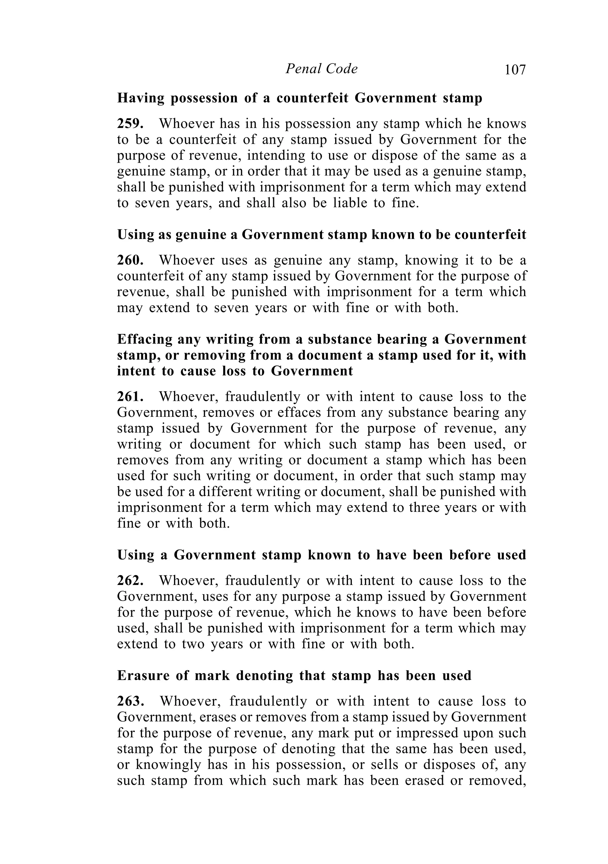 107Penal Code
Having possession of a counterfeit Government stamp
259. Whoever has in his possession any stamp which he knows
to be a counterfeit of any stamp issued by Government for the
purpose of revenue, intending to use or dispose of the same as a
genuine stamp, or in order that it may be used as a genuine stamp,
shall be punished with imprisonment for a term which may extend
to seven years, and shall also be liable to fine.
Using as genuine a Government stamp known to be counterfeit
260. Whoever uses as genuine any stamp, knowing it to be a
counterfeit of any stamp issued by Government for the purpose of
revenue, shall be punished with imprisonment for a term which
may extend to seven years or with fine or with both.
Effacing any writing from a substance bearing a Government
stamp, or removing from a document a stamp used for it, with
intent to cause loss to Government
261. Whoever, fraudulently or with intent to cause loss to the
Government, removes or effaces from any substance bearing any
stamp issued by Government for the purpose of revenue, any
writing or document for which such stamp has been used, or
removes from any writing or document a stamp which has been
used for such writing or document, in order that such stamp may
be used for a different writing or document, shall be punished with
imprisonment for a term which may extend to three years or with
fine or with both.
Using a Government stamp known to have been before used
262. Whoever, fraudulently or with intent to cause loss to the
Government, uses for any purpose a stamp issued by Government
for the purpose of revenue, which he knows to have been before
used, shall be punished with imprisonment for a term which may
extend to two years or with fine or with both.
Erasure of mark denoting that stamp has been used
263. Whoever, fraudulently or with intent to cause loss to
Government, erases or removes from a stamp issued by Government
for the purpose of revenue, any mark put or impressed upon such
stamp for the purpose of denoting that the same has been used,
or knowingly has in his possession, or sells or disposes of, any
such stamp from which such mark has been erased or removed,
 