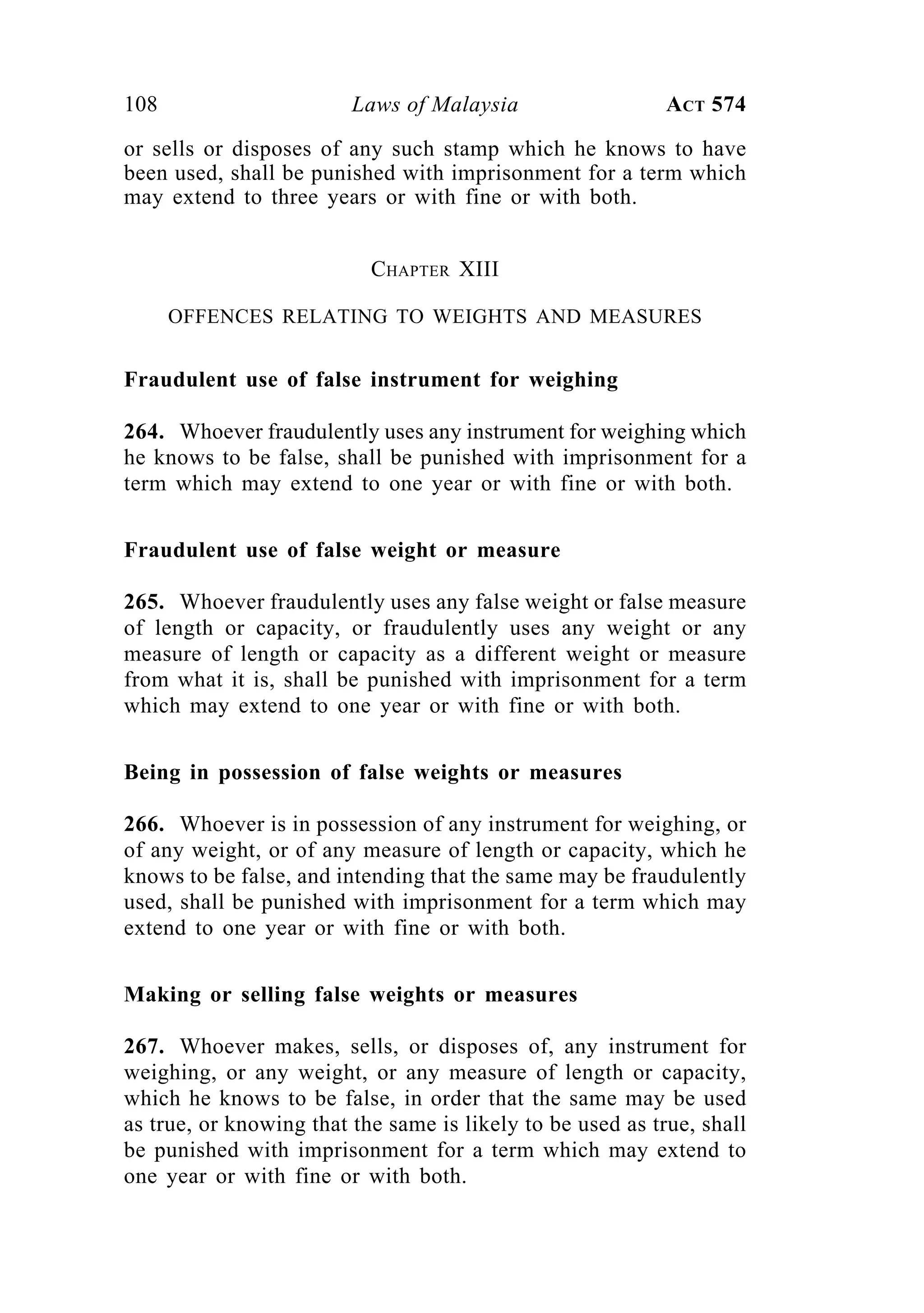 108 Laws of Malaysia ACT 574
or sells or disposes of any such stamp which he knows to have
been used, shall be punished with imprisonment for a term which
may extend to three years or with fine or with both.
CHAPTER XIII
OFFENCES RELATING TO WEIGHTS AND MEASURES
Fraudulent use of false instrument for weighing
264. Whoever fraudulently uses any instrument for weighing which
he knows to be false, shall be punished with imprisonment for a
term which may extend to one year or with fine or with both.
Fraudulent use of false weight or measure
265. Whoever fraudulently uses any false weight or false measure
of length or capacity, or fraudulently uses any weight or any
measure of length or capacity as a different weight or measure
from what it is, shall be punished with imprisonment for a term
which may extend to one year or with fine or with both.
Being in possession of false weights or measures
266. Whoever is in possession of any instrument for weighing, or
of any weight, or of any measure of length or capacity, which he
knows to be false, and intending that the same may be fraudulently
used, shall be punished with imprisonment for a term which may
extend to one year or with fine or with both.
Making or selling false weights or measures
267. Whoever makes, sells, or disposes of, any instrument for
weighing, or any weight, or any measure of length or capacity,
which he knows to be false, in order that the same may be used
as true, or knowing that the same is likely to be used as true, shall
be punished with imprisonment for a term which may extend to
one year or with fine or with both.
 