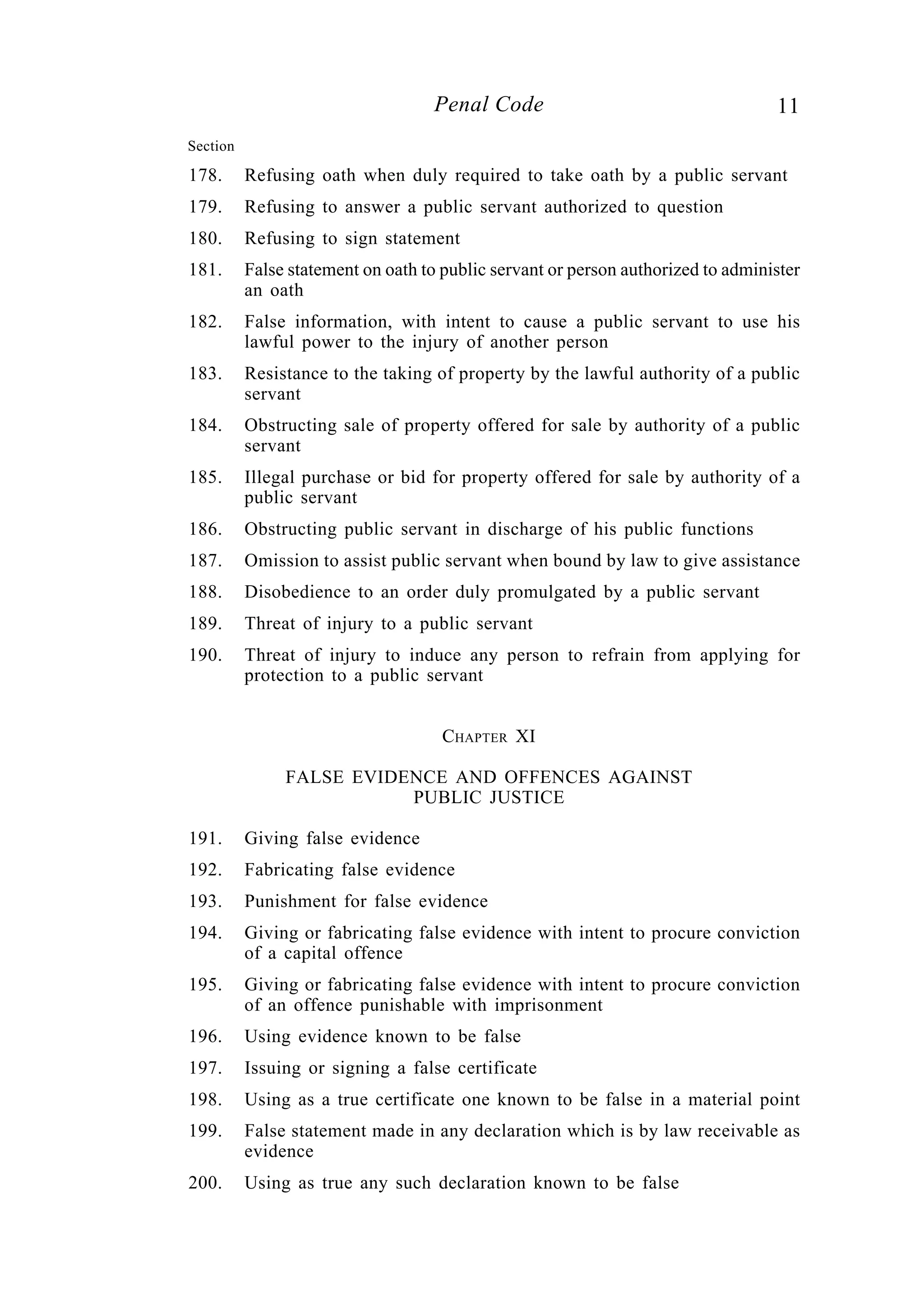 11Penal Code
178. Refusing oath when duly required to take oath by a public servant
179. Refusing to answer a public servant authorized to question
180. Refusing to sign statement
181. False statement on oath to public servant or person authorized to administer
an oath
182. False information, with intent to cause a public servant to use his
lawful power to the injury of another person
183. Resistance to the taking of property by the lawful authority of a public
servant
184. Obstructing sale of property offered for sale by authority of a public
servant
185. Illegal purchase or bid for property offered for sale by authority of a
public servant
186. Obstructing public servant in discharge of his public functions
187. Omission to assist public servant when bound by law to give assistance
188. Disobedience to an order duly promulgated by a public servant
189. Threat of injury to a public servant
190. Threat of injury to induce any person to refrain from applying for
protection to a public servant
CHAPTER XI
FALSE EVIDENCE AND OFFENCES AGAINST
PUBLIC JUSTICE
191. Giving false evidence
192. Fabricating false evidence
193. Punishment for false evidence
194. Giving or fabricating false evidence with intent to procure conviction
of a capital offence
195. Giving or fabricating false evidence with intent to procure conviction
of an offence punishable with imprisonment
196. Using evidence known to be false
197. Issuing or signing a false certificate
198. Using as a true certificate one known to be false in a material point
199. False statement made in any declaration which is by law receivable as
evidence
200. Using as true any such declaration known to be false
Section
 