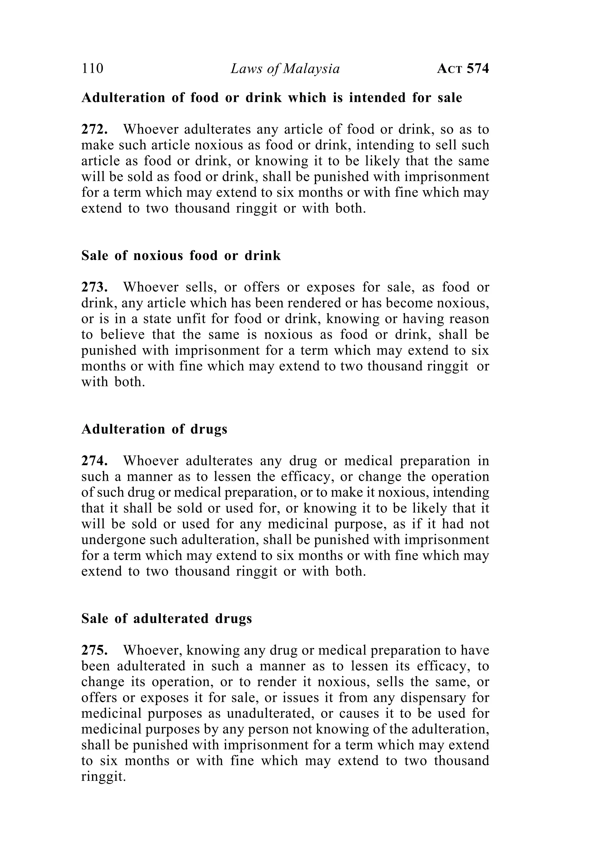 110 Laws of Malaysia ACT 574
Adulteration of food or drink which is intended for sale
272. Whoever adulterates any article of food or drink, so as to
make such article noxious as food or drink, intending to sell such
article as food or drink, or knowing it to be likely that the same
will be sold as food or drink, shall be punished with imprisonment
for a term which may extend to six months or with fine which may
extend to two thousand ringgit or with both.
Sale of noxious food or drink
273. Whoever sells, or offers or exposes for sale, as food or
drink, any article which has been rendered or has become noxious,
or is in a state unfit for food or drink, knowing or having reason
to believe that the same is noxious as food or drink, shall be
punished with imprisonment for a term which may extend to six
months or with fine which may extend to two thousand ringgit or
with both.
Adulteration of drugs
274. Whoever adulterates any drug or medical preparation in
such a manner as to lessen the efficacy, or change the operation
of such drug or medical preparation, or to make it noxious, intending
that it shall be sold or used for, or knowing it to be likely that it
will be sold or used for any medicinal purpose, as if it had not
undergone such adulteration, shall be punished with imprisonment
for a term which may extend to six months or with fine which may
extend to two thousand ringgit or with both.
Sale of adulterated drugs
275. Whoever, knowing any drug or medical preparation to have
been adulterated in such a manner as to lessen its efficacy, to
change its operation, or to render it noxious, sells the same, or
offers or exposes it for sale, or issues it from any dispensary for
medicinal purposes as unadulterated, or causes it to be used for
medicinal purposes by any person not knowing of the adulteration,
shall be punished with imprisonment for a term which may extend
to six months or with fine which may extend to two thousand
ringgit.
 