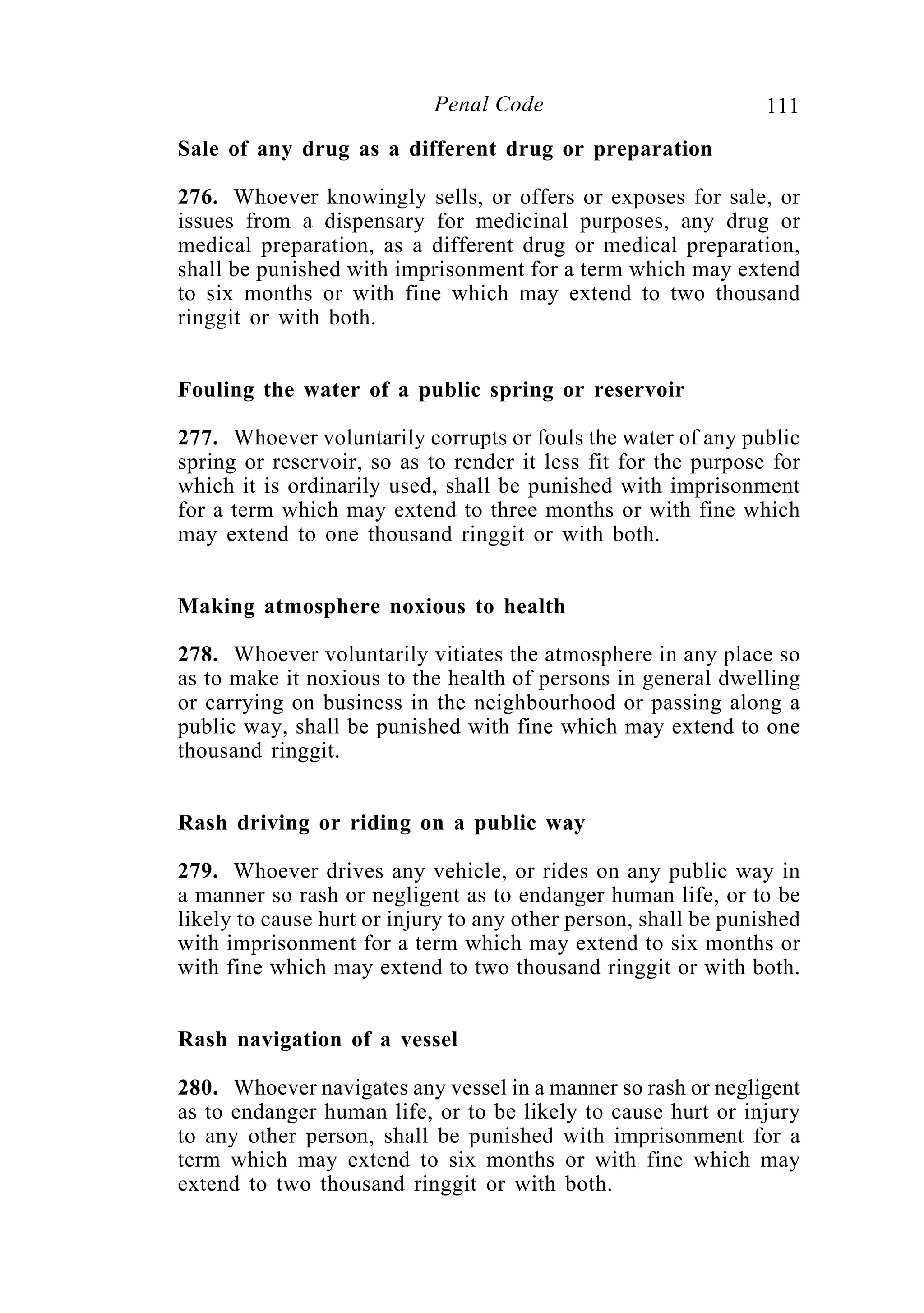 111Penal Code
Sale of any drug as a different drug or preparation
276. Whoever knowingly sells, or offers or exposes for sale, or
issues from a dispensary for medicinal purposes, any drug or
medical preparation, as a different drug or medical preparation,
shall be punished with imprisonment for a term which may extend
to six months or with fine which may extend to two thousand
ringgit or with both.
Fouling the water of a public spring or reservoir
277. Whoever voluntarily corrupts or fouls the water of any public
spring or reservoir, so as to render it less fit for the purpose for
which it is ordinarily used, shall be punished with imprisonment
for a term which may extend to three months or with fine which
may extend to one thousand ringgit or with both.
Making atmosphere noxious to health
278. Whoever voluntarily vitiates the atmosphere in any place so
as to make it noxious to the health of persons in general dwelling
or carrying on business in the neighbourhood or passing along a
public way, shall be punished with fine which may extend to one
thousand ringgit.
Rash driving or riding on a public way
279. Whoever drives any vehicle, or rides on any public way in
a manner so rash or negligent as to endanger human life, or to be
likely to cause hurt or injury to any other person, shall be punished
with imprisonment for a term which may extend to six months or
with fine which may extend to two thousand ringgit or with both.
Rash navigation of a vessel
280. Whoever navigates any vessel in a manner so rash or negligent
as to endanger human life, or to be likely to cause hurt or injury
to any other person, shall be punished with imprisonment for a
term which may extend to six months or with fine which may
extend to two thousand ringgit or with both.
 