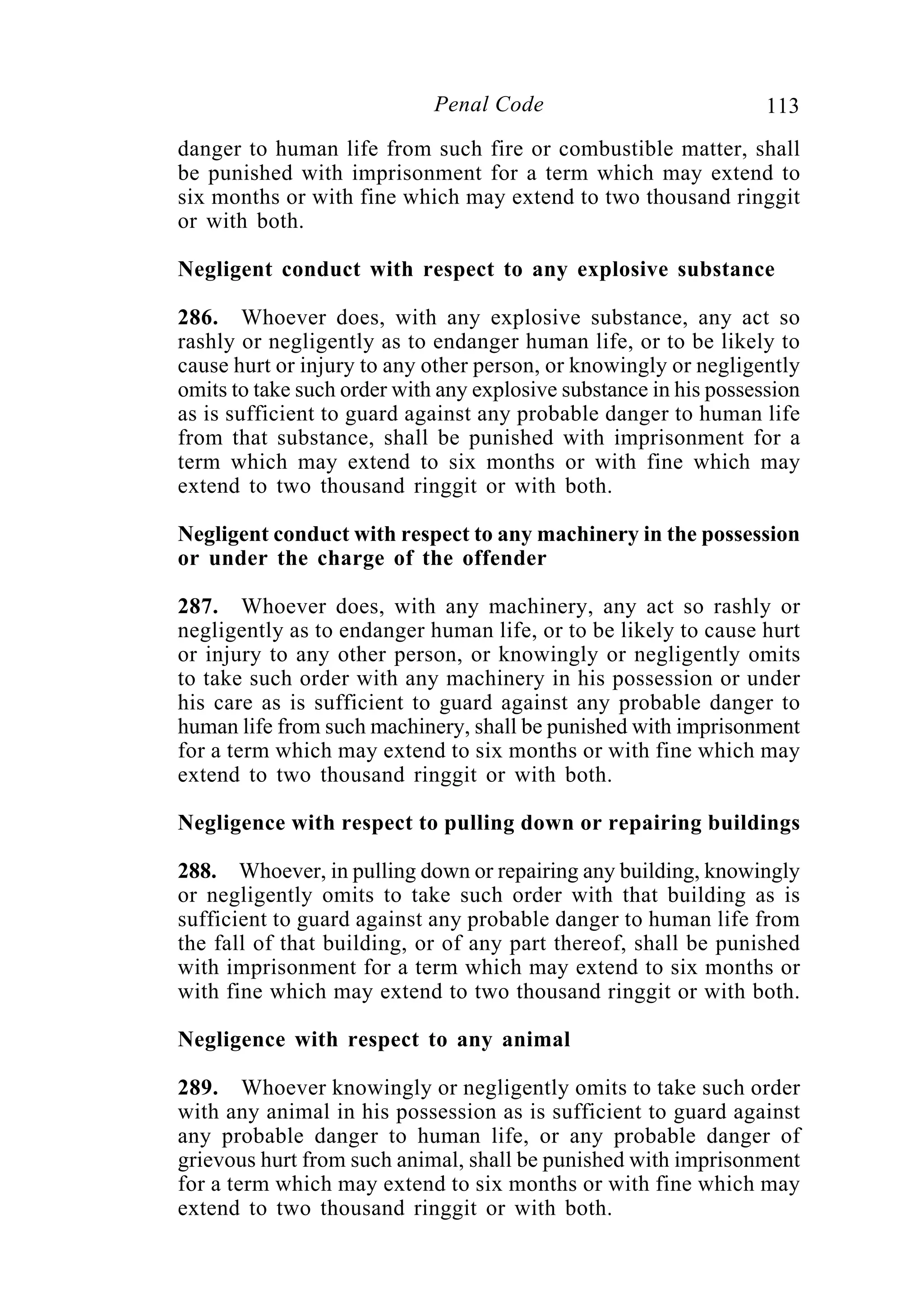 113Penal Code
danger to human life from such fire or combustible matter, shall
be punished with imprisonment for a term which may extend to
six months or with fine which may extend to two thousand ringgit
or with both.
Negligent conduct with respect to any explosive substance
286. Whoever does, with any explosive substance, any act so
rashly or negligently as to endanger human life, or to be likely to
cause hurt or injury to any other person, or knowingly or negligently
omits to take such order with any explosive substance in his possession
as is sufficient to guard against any probable danger to human life
from that substance, shall be punished with imprisonment for a
term which may extend to six months or with fine which may
extend to two thousand ringgit or with both.
Negligent conduct with respect to any machinery in the possession
or under the charge of the offender
287. Whoever does, with any machinery, any act so rashly or
negligently as to endanger human life, or to be likely to cause hurt
or injury to any other person, or knowingly or negligently omits
to take such order with any machinery in his possession or under
his care as is sufficient to guard against any probable danger to
human life from such machinery, shall be punished with imprisonment
for a term which may extend to six months or with fine which may
extend to two thousand ringgit or with both.
Negligence with respect to pulling down or repairing buildings
288. Whoever, in pulling down or repairing any building, knowingly
or negligently omits to take such order with that building as is
sufficient to guard against any probable danger to human life from
the fall of that building, or of any part thereof, shall be punished
with imprisonment for a term which may extend to six months or
with fine which may extend to two thousand ringgit or with both.
Negligence with respect to any animal
289. Whoever knowingly or negligently omits to take such order
with any animal in his possession as is sufficient to guard against
any probable danger to human life, or any probable danger of
grievous hurt from such animal, shall be punished with imprisonment
for a term which may extend to six months or with fine which may
extend to two thousand ringgit or with both.
 