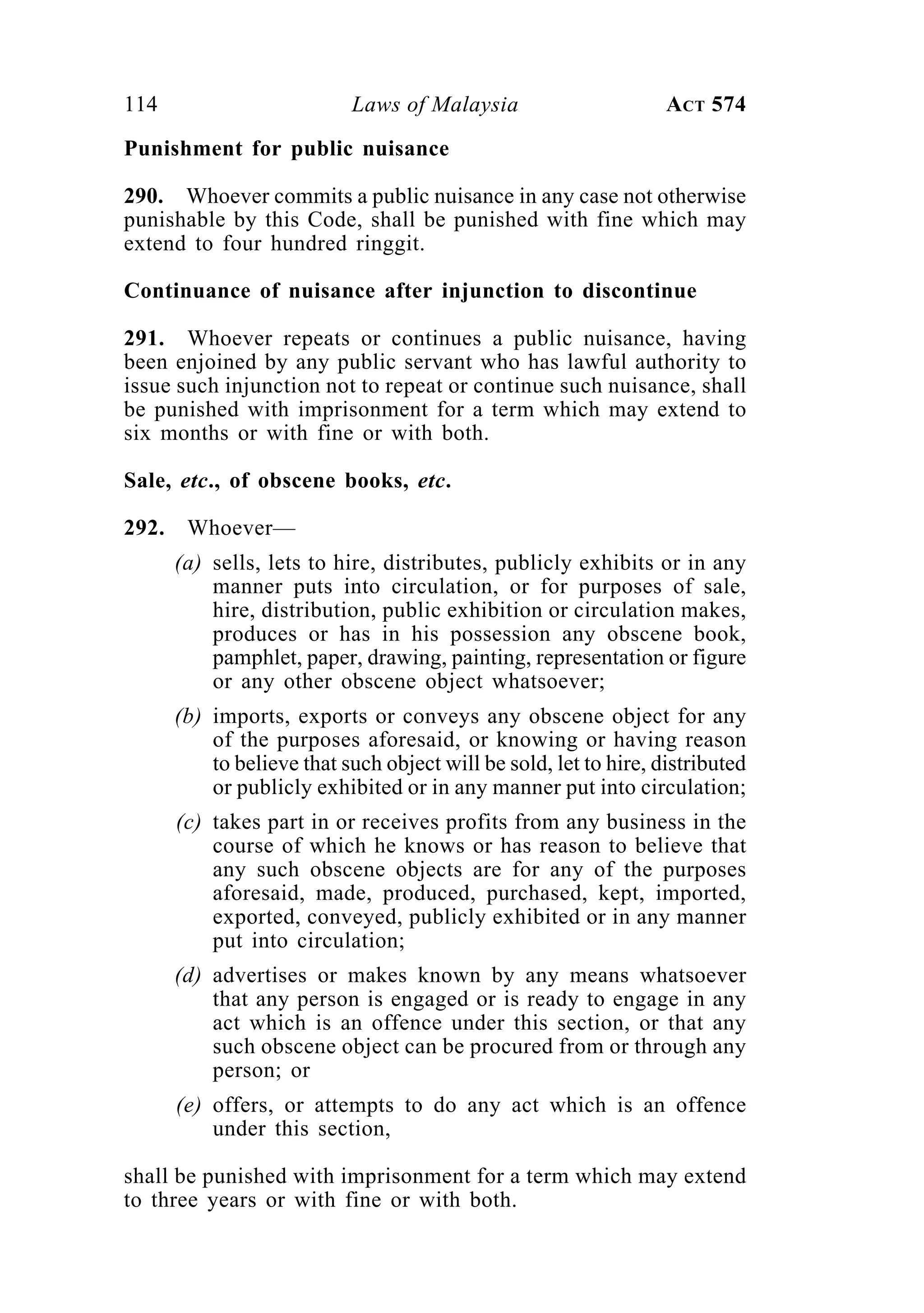 114 Laws of Malaysia ACT 574
Punishment for public nuisance
290. Whoever commits a public nuisance in any case not otherwise
punishable by this Code, shall be punished with fine which may
extend to four hundred ringgit.
Continuance of nuisance after injunction to discontinue
291. Whoever repeats or continues a public nuisance, having
been enjoined by any public servant who has lawful authority to
issue such injunction not to repeat or continue such nuisance, shall
be punished with imprisonment for a term which may extend to
six months or with fine or with both.
Sale, etc., of obscene books, etc.
292. Whoever—
(a) sells, lets to hire, distributes, publicly exhibits or in any
manner puts into circulation, or for purposes of sale,
hire, distribution, public exhibition or circulation makes,
produces or has in his possession any obscene book,
pamphlet, paper, drawing, painting, representation or figure
or any other obscene object whatsoever;
(b) imports, exports or conveys any obscene object for any
of the purposes aforesaid, or knowing or having reason
to believe that such object will be sold, let to hire, distributed
or publicly exhibited or in any manner put into circulation;
(c) takes part in or receives profits from any business in the
course of which he knows or has reason to believe that
any such obscene objects are for any of the purposes
aforesaid, made, produced, purchased, kept, imported,
exported, conveyed, publicly exhibited or in any manner
put into circulation;
(d) advertises or makes known by any means whatsoever
that any person is engaged or is ready to engage in any
act which is an offence under this section, or that any
such obscene object can be procured from or through any
person; or
(e) offers, or attempts to do any act which is an offence
under this section,
shall be punished with imprisonment for a term which may extend
to three years or with fine or with both.
 