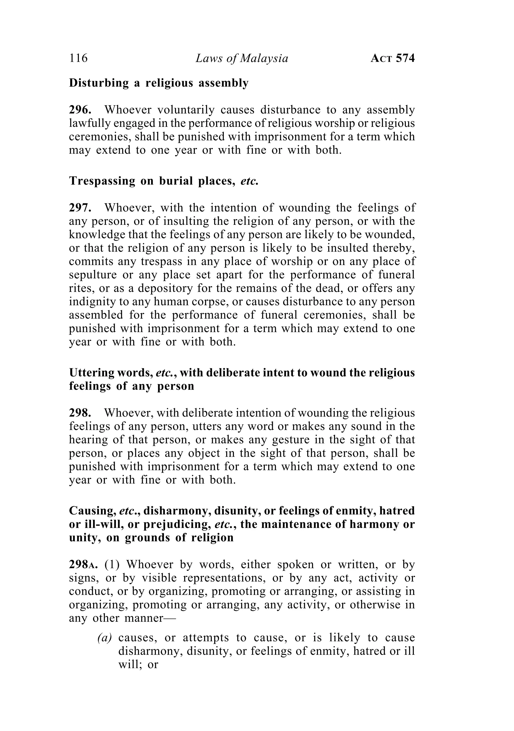 116 Laws of Malaysia ACT 574
Disturbing a religious assembly
296. Whoever voluntarily causes disturbance to any assembly
lawfully engaged in the performance of religious worship or religious
ceremonies, shall be punished with imprisonment for a term which
may extend to one year or with fine or with both.
Trespassing on burial places, etc.
297. Whoever, with the intention of wounding the feelings of
any person, or of insulting the religion of any person, or with the
knowledge that the feelings of any person are likely to be wounded,
or that the religion of any person is likely to be insulted thereby,
commits any trespass in any place of worship or on any place of
sepulture or any place set apart for the performance of funeral
rites, or as a depository for the remains of the dead, or offers any
indignity to any human corpse, or causes disturbance to any person
assembled for the performance of funeral ceremonies, shall be
punished with imprisonment for a term which may extend to one
year or with fine or with both.
Uttering words, etc., with deliberate intent to wound the religious
feelings of any person
298. Whoever, with deliberate intention of wounding the religious
feelings of any person, utters any word or makes any sound in the
hearing of that person, or makes any gesture in the sight of that
person, or places any object in the sight of that person, shall be
punished with imprisonment for a term which may extend to one
year or with fine or with both.
Causing, etc., disharmony, disunity, or feelings of enmity, hatred
or ill-will, or prejudicing, etc., the maintenance of harmony or
unity, on grounds of religion
298A. (1) Whoever by words, either spoken or written, or by
signs, or by visible representations, or by any act, activity or
conduct, or by organizing, promoting or arranging, or assisting in
organizing, promoting or arranging, any activity, or otherwise in
any other manner—
(a) causes, or attempts to cause, or is likely to cause
disharmony, disunity, or feelings of enmity, hatred or ill
will; or
 