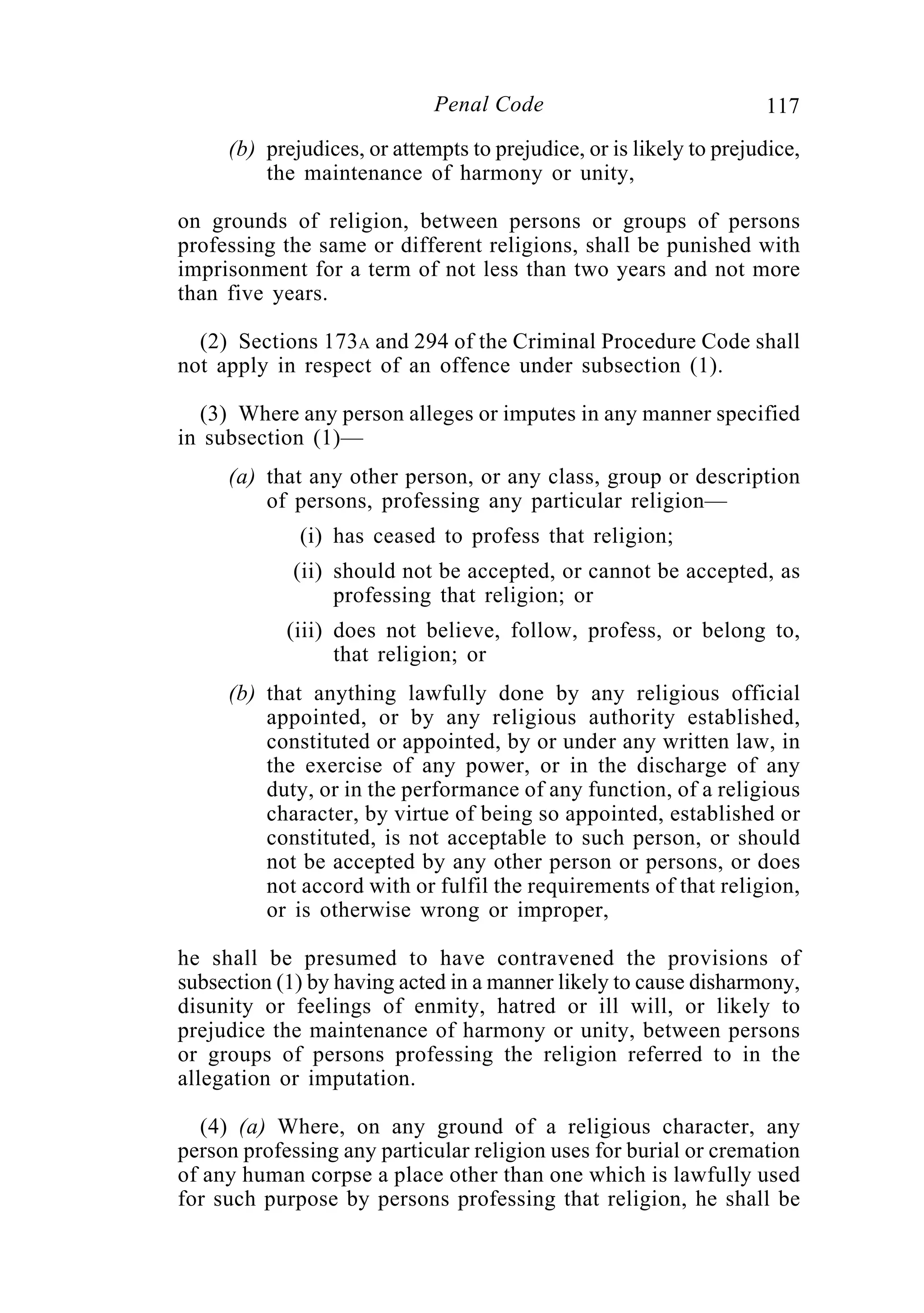 117Penal Code
(b) prejudices, or attempts to prejudice, or is likely to prejudice,
the maintenance of harmony or unity,
on grounds of religion, between persons or groups of persons
professing the same or different religions, shall be punished with
imprisonment for a term of not less than two years and not more
than five years.
(2) Sections 173A and 294 of the Criminal Procedure Code shall
not apply in respect of an offence under subsection (1).
(3) Where any person alleges or imputes in any manner specified
in subsection (1)—
(a) that any other person, or any class, group or description
of persons, professing any particular religion—
(i) has ceased to profess that religion;
(ii) should not be accepted, or cannot be accepted, as
professing that religion; or
(iii) does not believe, follow, profess, or belong to,
that religion; or
(b) that anything lawfully done by any religious official
appointed, or by any religious authority established,
constituted or appointed, by or under any written law, in
the exercise of any power, or in the discharge of any
duty, or in the performance of any function, of a religious
character, by virtue of being so appointed, established or
constituted, is not acceptable to such person, or should
not be accepted by any other person or persons, or does
not accord with or fulfil the requirements of that religion,
or is otherwise wrong or improper,
he shall be presumed to have contravened the provisions of
subsection (1) by having acted in a manner likely to cause disharmony,
disunity or feelings of enmity, hatred or ill will, or likely to
prejudice the maintenance of harmony or unity, between persons
or groups of persons professing the religion referred to in the
allegation or imputation.
(4) (a) Where, on any ground of a religious character, any
person professing any particular religion uses for burial or cremation
of any human corpse a place other than one which is lawfully used
for such purpose by persons professing that religion, he shall be
 