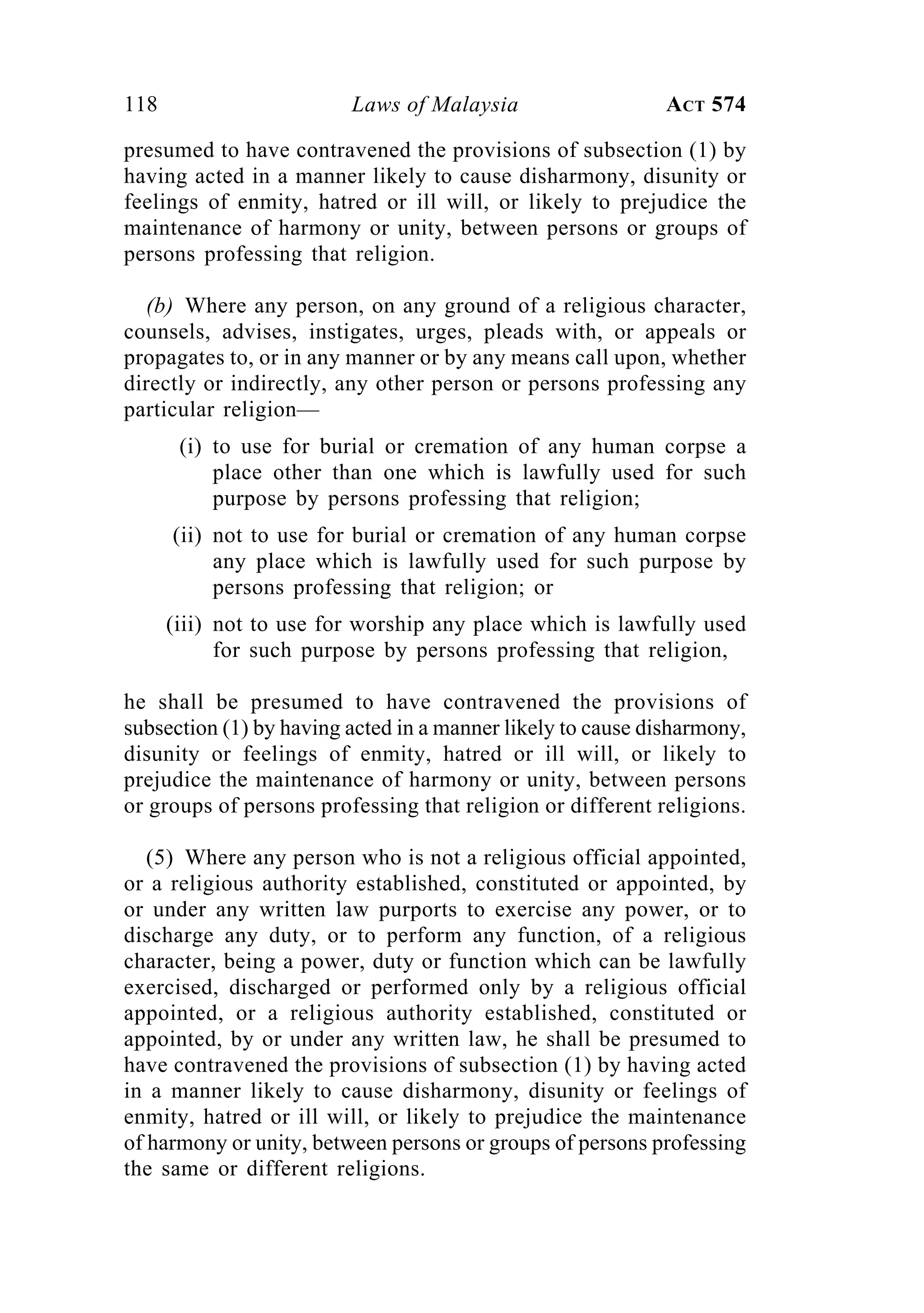 118 Laws of Malaysia ACT 574
presumed to have contravened the provisions of subsection (1) by
having acted in a manner likely to cause disharmony, disunity or
feelings of enmity, hatred or ill will, or likely to prejudice the
maintenance of harmony or unity, between persons or groups of
persons professing that religion.
(b) Where any person, on any ground of a religious character,
counsels, advises, instigates, urges, pleads with, or appeals or
propagates to, or in any manner or by any means call upon, whether
directly or indirectly, any other person or persons professing any
particular religion—
(i) to use for burial or cremation of any human corpse a
place other than one which is lawfully used for such
purpose by persons professing that religion;
(ii) not to use for burial or cremation of any human corpse
any place which is lawfully used for such purpose by
persons professing that religion; or
(iii) not to use for worship any place which is lawfully used
for such purpose by persons professing that religion,
he shall be presumed to have contravened the provisions of
subsection (1) by having acted in a manner likely to cause disharmony,
disunity or feelings of enmity, hatred or ill will, or likely to
prejudice the maintenance of harmony or unity, between persons
or groups of persons professing that religion or different religions.
(5) Where any person who is not a religious official appointed,
or a religious authority established, constituted or appointed, by
or under any written law purports to exercise any power, or to
discharge any duty, or to perform any function, of a religious
character, being a power, duty or function which can be lawfully
exercised, discharged or performed only by a religious official
appointed, or a religious authority established, constituted or
appointed, by or under any written law, he shall be presumed to
have contravened the provisions of subsection (1) by having acted
in a manner likely to cause disharmony, disunity or feelings of
enmity, hatred or ill will, or likely to prejudice the maintenance
of harmony or unity, between persons or groups of persons professing
the same or different religions.
 