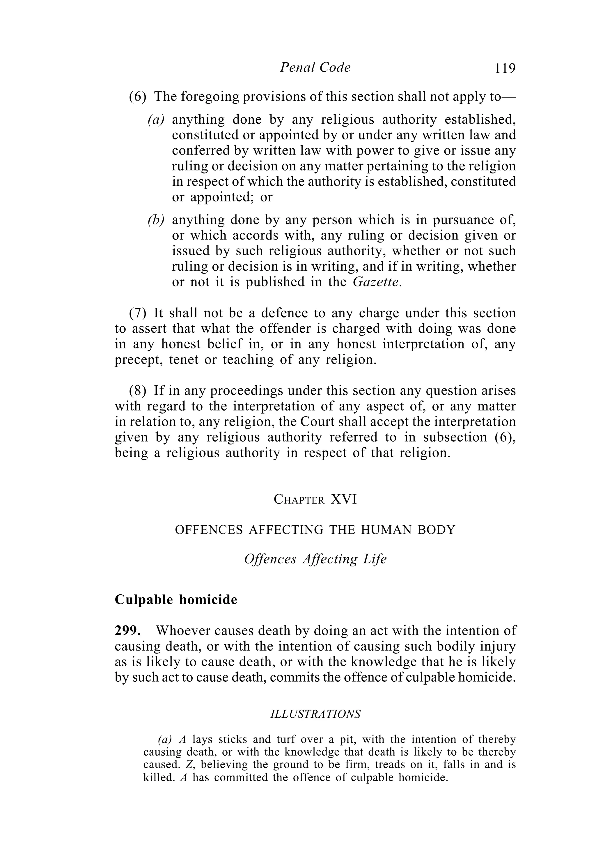 119Penal Code
(6) The foregoing provisions of this section shall not apply to—
(a) anything done by any religious authority established,
constituted or appointed by or under any written law and
conferred by written law with power to give or issue any
ruling or decision on any matter pertaining to the religion
in respect of which the authority is established, constituted
or appointed; or
(b) anything done by any person which is in pursuance of,
or which accords with, any ruling or decision given or
issued by such religious authority, whether or not such
ruling or decision is in writing, and if in writing, whether
or not it is published in the Gazette.
(7) It shall not be a defence to any charge under this section
to assert that what the offender is charged with doing was done
in any honest belief in, or in any honest interpretation of, any
precept, tenet or teaching of any religion.
(8) If in any proceedings under this section any question arises
with regard to the interpretation of any aspect of, or any matter
in relation to, any religion, the Court shall accept the interpretation
given by any religious authority referred to in subsection (6),
being a religious authority in respect of that religion.
CHAPTER XVI
OFFENCES AFFECTING THE HUMAN BODY
Offences Affecting Life
Culpable homicide
299. Whoever causes death by doing an act with the intention of
causing death, or with the intention of causing such bodily injury
as is likely to cause death, or with the knowledge that he is likely
by such act to cause death, commits the offence of culpable homicide.
ILLUSTRATIONS
(a) A lays sticks and turf over a pit, with the intention of thereby
causing death, or with the knowledge that death is likely to be thereby
caused. Z, believing the ground to be firm, treads on it, falls in and is
killed. A has committed the offence of culpable homicide.
 