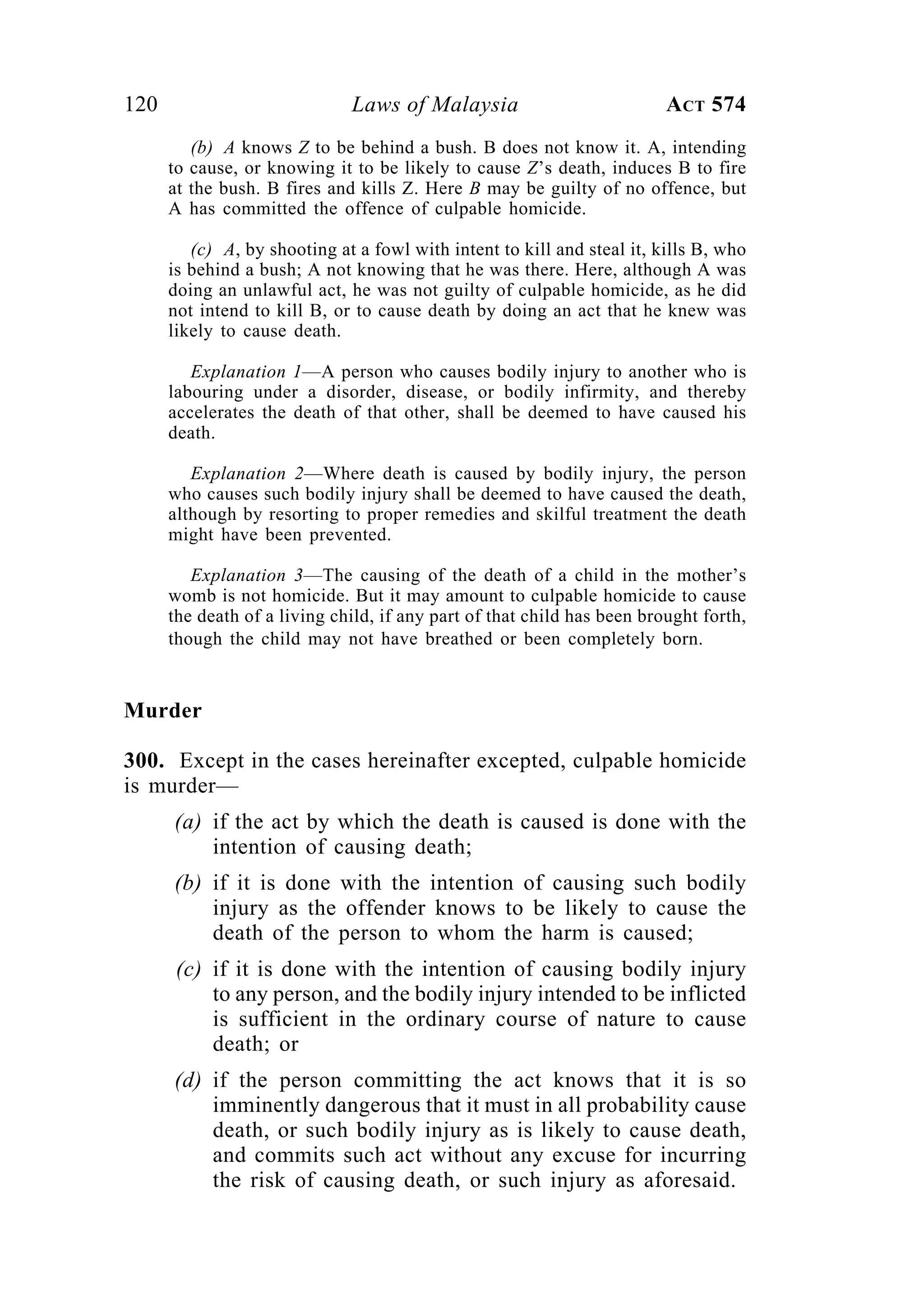 120 Laws of Malaysia ACT 574
(b) A knows Z to be behind a bush. B does not know it. A, intending
to cause, or knowing it to be likely to cause Z’s death, induces B to fire
at the bush. B fires and kills Z. Here B may be guilty of no offence, but
A has committed the offence of culpable homicide.
(c) A, by shooting at a fowl with intent to kill and steal it, kills B, who
is behind a bush; A not knowing that he was there. Here, although A was
doing an unlawful act, he was not guilty of culpable homicide, as he did
not intend to kill B, or to cause death by doing an act that he knew was
likely to cause death.
Explanation 1—A person who causes bodily injury to another who is
labouring under a disorder, disease, or bodily infirmity, and thereby
accelerates the death of that other, shall be deemed to have caused his
death.
Explanation 2—Where death is caused by bodily injury, the person
who causes such bodily injury shall be deemed to have caused the death,
although by resorting to proper remedies and skilful treatment the death
might have been prevented.
Explanation 3—The causing of the death of a child in the mother’s
womb is not homicide. But it may amount to culpable homicide to cause
the death of a living child, if any part of that child has been brought forth,
though the child may not have breathed or been completely born.
Murder
300. Except in the cases hereinafter excepted, culpable homicide
is murder—
(a) if the act by which the death is caused is done with the
intention of causing death;
(b) if it is done with the intention of causing such bodily
injury as the offender knows to be likely to cause the
death of the person to whom the harm is caused;
(c) if it is done with the intention of causing bodily injury
to any person, and the bodily injury intended to be inflicted
is sufficient in the ordinary course of nature to cause
death; or
(d) if the person committing the act knows that it is so
imminently dangerous that it must in all probability cause
death, or such bodily injury as is likely to cause death,
and commits such act without any excuse for incurring
the risk of causing death, or such injury as aforesaid.
 