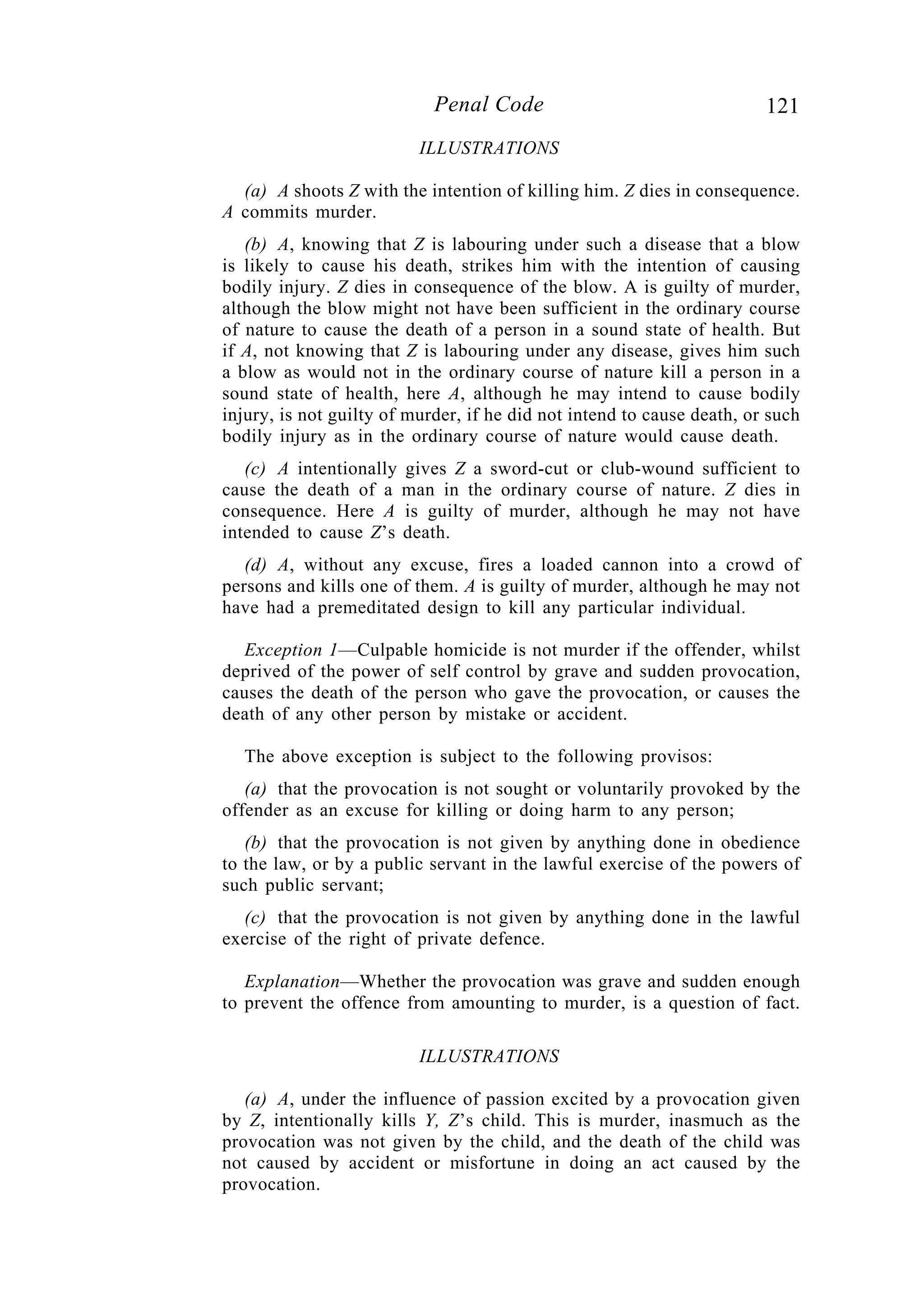 121Penal Code
ILLUSTRATIONS
(a) A shoots Z with the intention of killing him. Z dies in consequence.
A commits murder.
(b) A, knowing that Z is labouring under such a disease that a blow
is likely to cause his death, strikes him with the intention of causing
bodily injury. Z dies in consequence of the blow. A is guilty of murder,
although the blow might not have been sufficient in the ordinary course
of nature to cause the death of a person in a sound state of health. But
if A, not knowing that Z is labouring under any disease, gives him such
a blow as would not in the ordinary course of nature kill a person in a
sound state of health, here A, although he may intend to cause bodily
injury, is not guilty of murder, if he did not intend to cause death, or such
bodily injury as in the ordinary course of nature would cause death.
(c) A intentionally gives Z a sword-cut or club-wound sufficient to
cause the death of a man in the ordinary course of nature. Z dies in
consequence. Here A is guilty of murder, although he may not have
intended to cause Z’s death.
(d) A, without any excuse, fires a loaded cannon into a crowd of
persons and kills one of them. A is guilty of murder, although he may not
have had a premeditated design to kill any particular individual.
Exception 1—Culpable homicide is not murder if the offender, whilst
deprived of the power of self control by grave and sudden provocation,
causes the death of the person who gave the provocation, or causes the
death of any other person by mistake or accident.
The above exception is subject to the following provisos:
(a) that the provocation is not sought or voluntarily provoked by the
offender as an excuse for killing or doing harm to any person;
(b) that the provocation is not given by anything done in obedience
to the law, or by a public servant in the lawful exercise of the powers of
such public servant;
(c) that the provocation is not given by anything done in the lawful
exercise of the right of private defence.
Explanation—Whether the provocation was grave and sudden enough
to prevent the offence from amounting to murder, is a question of fact.
ILLUSTRATIONS
(a) A, under the influence of passion excited by a provocation given
by Z, intentionally kills Y, Z’s child. This is murder, inasmuch as the
provocation was not given by the child, and the death of the child was
not caused by accident or misfortune in doing an act caused by the
provocation.
 
