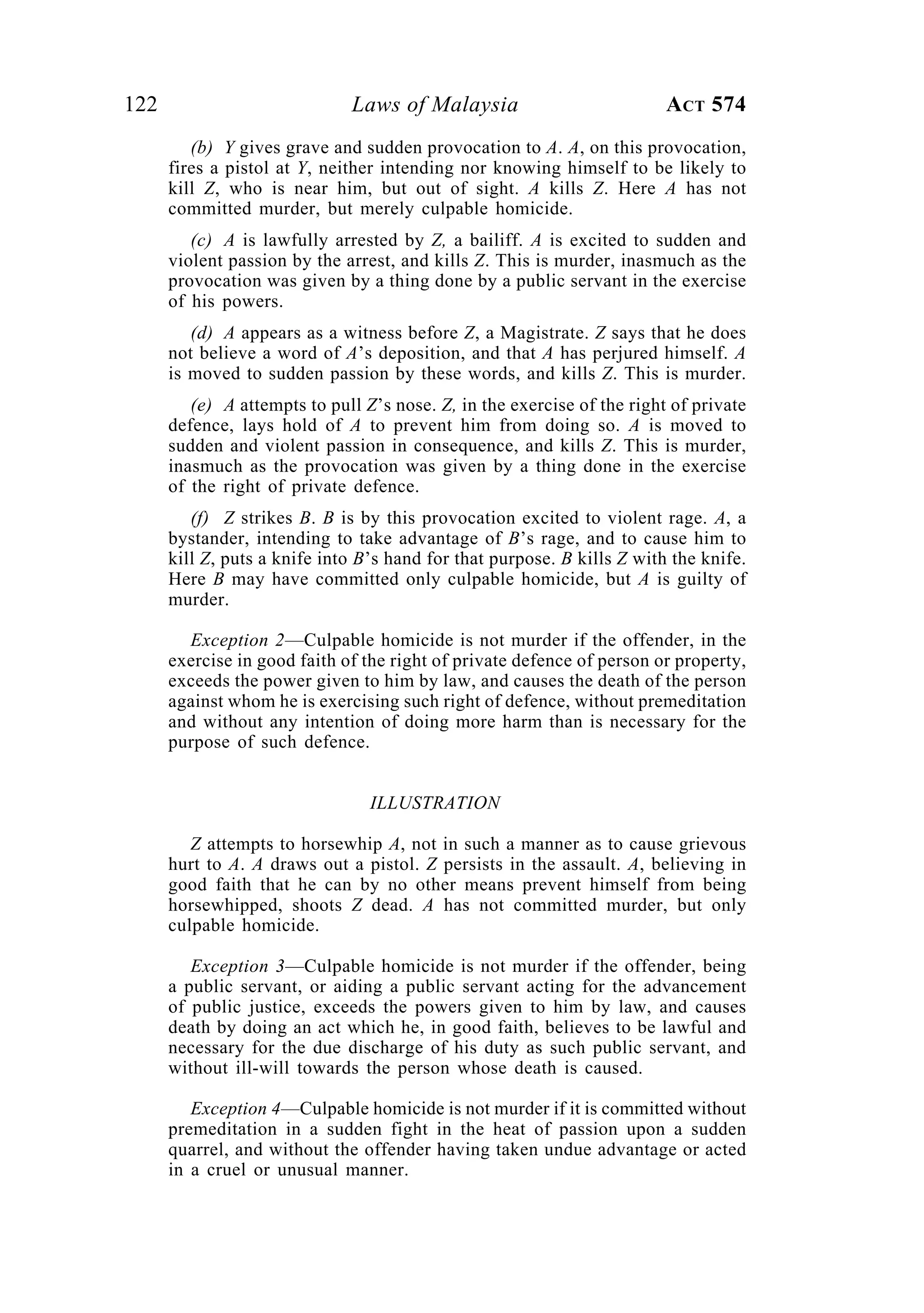 122 Laws of Malaysia ACT 574
(b) Y gives grave and sudden provocation to A. A, on this provocation,
fires a pistol at Y, neither intending nor knowing himself to be likely to
kill Z, who is near him, but out of sight. A kills Z. Here A has not
committed murder, but merely culpable homicide.
(c) A is lawfully arrested by Z, a bailiff. A is excited to sudden and
violent passion by the arrest, and kills Z. This is murder, inasmuch as the
provocation was given by a thing done by a public servant in the exercise
of his powers.
(d) A appears as a witness before Z, a Magistrate. Z says that he does
not believe a word of A’s deposition, and that A has perjured himself. A
is moved to sudden passion by these words, and kills Z. This is murder.
(e) A attempts to pull Z’s nose. Z, in the exercise of the right of private
defence, lays hold of A to prevent him from doing so. A is moved to
sudden and violent passion in consequence, and kills Z. This is murder,
inasmuch as the provocation was given by a thing done in the exercise
of the right of private defence.
(f) Z strikes B. B is by this provocation excited to violent rage. A, a
bystander, intending to take advantage of B’s rage, and to cause him to
kill Z, puts a knife into B’s hand for that purpose. B kills Z with the knife.
Here B may have committed only culpable homicide, but A is guilty of
murder.
Exception 2—Culpable homicide is not murder if the offender, in the
exercise in good faith of the right of private defence of person or property,
exceeds the power given to him by law, and causes the death of the person
against whom he is exercising such right of defence, without premeditation
and without any intention of doing more harm than is necessary for the
purpose of such defence.
ILLUSTRATION
Z attempts to horsewhip A, not in such a manner as to cause grievous
hurt to A. A draws out a pistol. Z persists in the assault. A, believing in
good faith that he can by no other means prevent himself from being
horsewhipped, shoots Z dead. A has not committed murder, but only
culpable homicide.
Exception 3—Culpable homicide is not murder if the offender, being
a public servant, or aiding a public servant acting for the advancement
of public justice, exceeds the powers given to him by law, and causes
death by doing an act which he, in good faith, believes to be lawful and
necessary for the due discharge of his duty as such public servant, and
without ill-will towards the person whose death is caused.
Exception 4—Culpable homicide is not murder if it is committed without
premeditation in a sudden fight in the heat of passion upon a sudden
quarrel, and without the offender having taken undue advantage or acted
in a cruel or unusual manner.
 