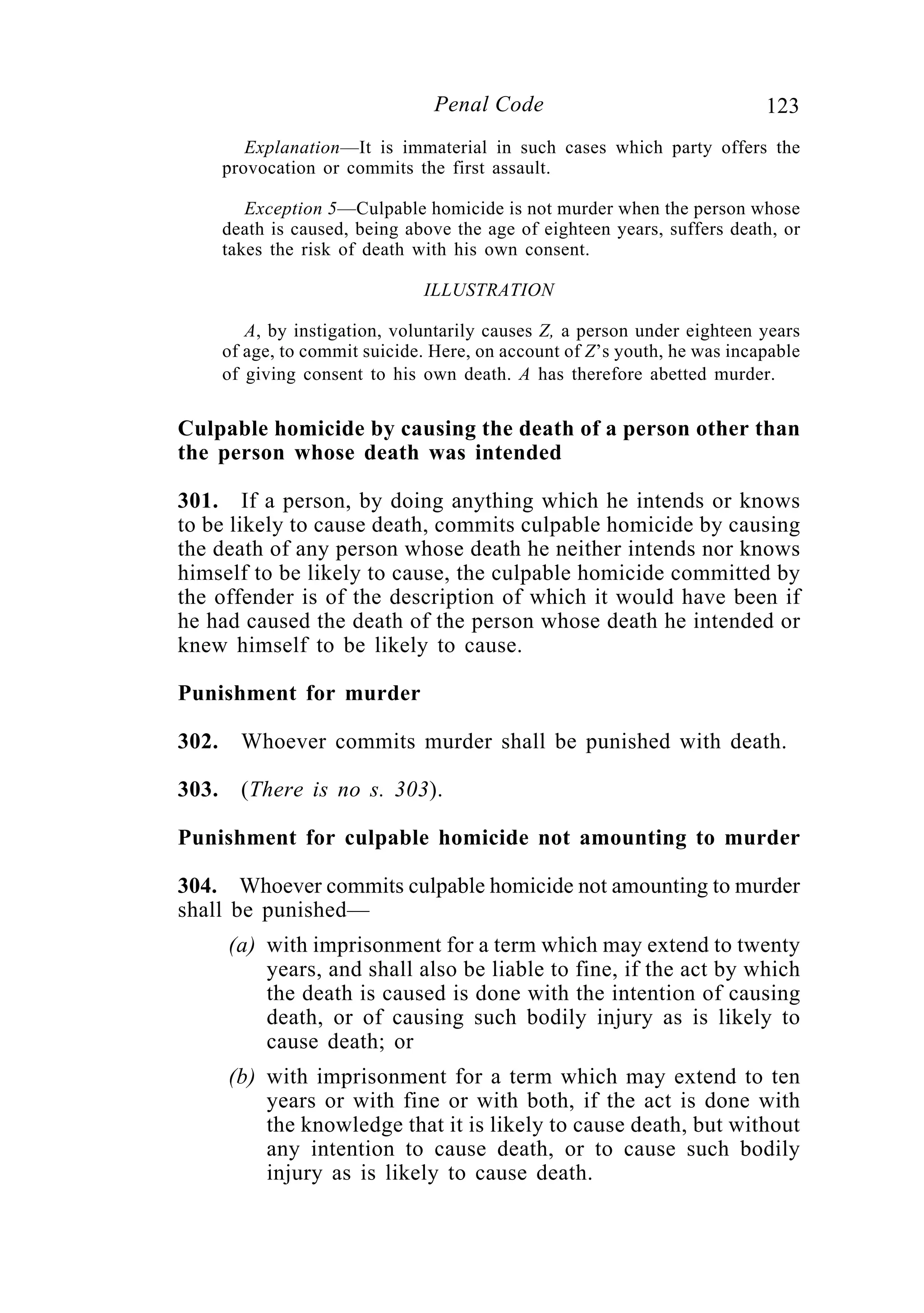 123Penal Code
Explanation—It is immaterial in such cases which party offers the
provocation or commits the first assault.
Exception 5—Culpable homicide is not murder when the person whose
death is caused, being above the age of eighteen years, suffers death, or
takes the risk of death with his own consent.
ILLUSTRATION
A, by instigation, voluntarily causes Z, a person under eighteen years
of age, to commit suicide. Here, on account of Z’s youth, he was incapable
of giving consent to his own death. A has therefore abetted murder.
Culpable homicide by causing the death of a person other than
the person whose death was intended
301. If a person, by doing anything which he intends or knows
to be likely to cause death, commits culpable homicide by causing
the death of any person whose death he neither intends nor knows
himself to be likely to cause, the culpable homicide committed by
the offender is of the description of which it would have been if
he had caused the death of the person whose death he intended or
knew himself to be likely to cause.
Punishment for murder
302. Whoever commits murder shall be punished with death.
303. (There is no s. 303).
Punishment for culpable homicide not amounting to murder
304. Whoever commits culpable homicide not amounting to murder
shall be punished—
(a) with imprisonment for a term which may extend to twenty
years, and shall also be liable to fine, if the act by which
the death is caused is done with the intention of causing
death, or of causing such bodily injury as is likely to
cause death; or
(b) with imprisonment for a term which may extend to ten
years or with fine or with both, if the act is done with
the knowledge that it is likely to cause death, but without
any intention to cause death, or to cause such bodily
injury as is likely to cause death.
 