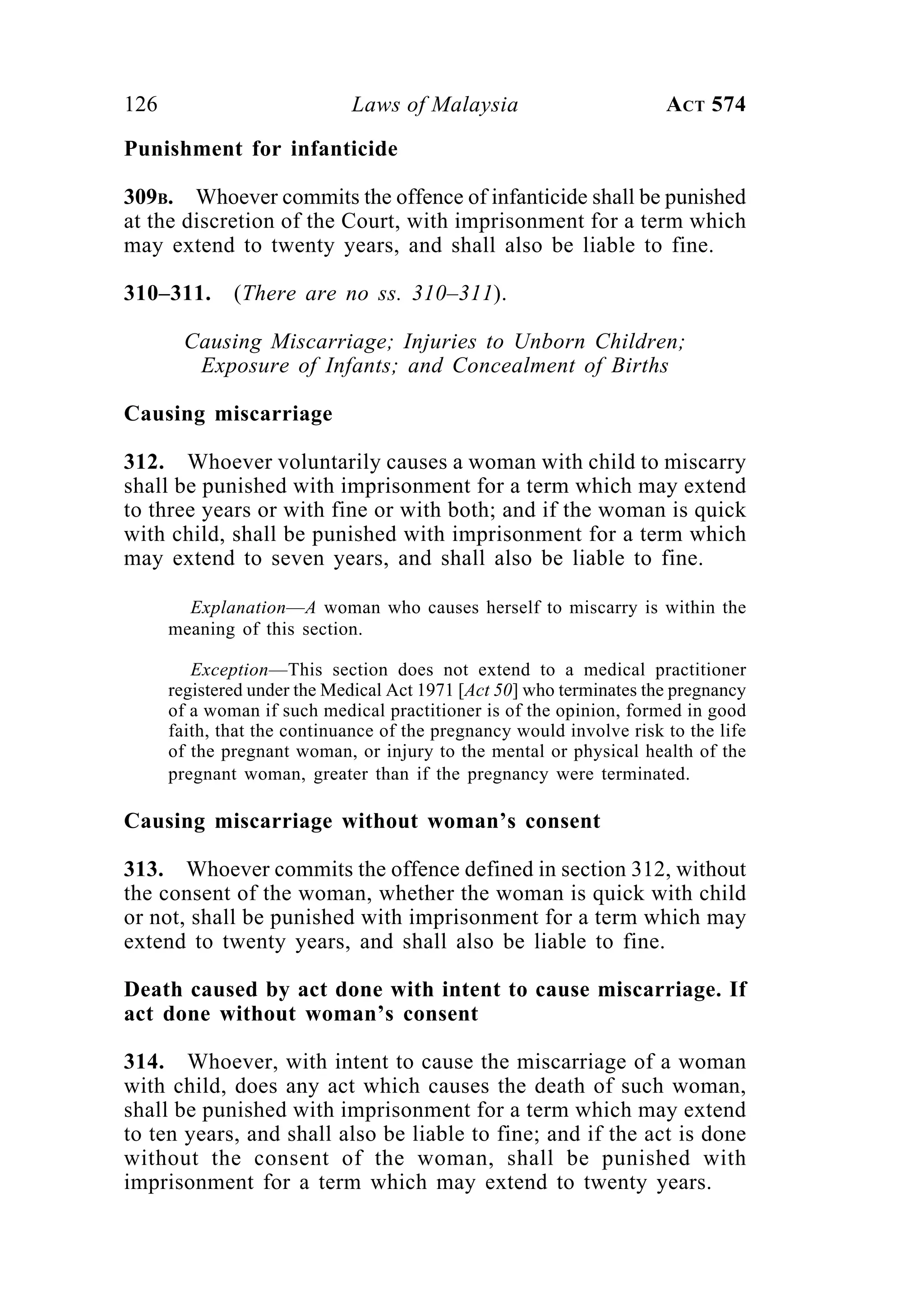 126 Laws of Malaysia ACT 574
Punishment for infanticide
309B. Whoever commits the offence of infanticide shall be punished
at the discretion of the Court, with imprisonment for a term which
may extend to twenty years, and shall also be liable to fine.
310–311. (There are no ss. 310–311).
Causing Miscarriage; Injuries to Unborn Children;
Exposure of Infants; and Concealment of Births
Causing miscarriage
312. Whoever voluntarily causes a woman with child to miscarry
shall be punished with imprisonment for a term which may extend
to three years or with fine or with both; and if the woman is quick
with child, shall be punished with imprisonment for a term which
may extend to seven years, and shall also be liable to fine.
Explanation—A woman who causes herself to miscarry is within the
meaning of this section.
Exception—This section does not extend to a medical practitioner
registered under the Medical Act 1971 [Act 50] who terminates the pregnancy
of a woman if such medical practitioner is of the opinion, formed in good
faith, that the continuance of the pregnancy would involve risk to the life
of the pregnant woman, or injury to the mental or physical health of the
pregnant woman, greater than if the pregnancy were terminated.
Causing miscarriage without woman’s consent
313. Whoever commits the offence defined in section 312, without
the consent of the woman, whether the woman is quick with child
or not, shall be punished with imprisonment for a term which may
extend to twenty years, and shall also be liable to fine.
Death caused by act done with intent to cause miscarriage. If
act done without woman’s consent
314. Whoever, with intent to cause the miscarriage of a woman
with child, does any act which causes the death of such woman,
shall be punished with imprisonment for a term which may extend
to ten years, and shall also be liable to fine; and if the act is done
without the consent of the woman, shall be punished with
imprisonment for a term which may extend to twenty years.
 