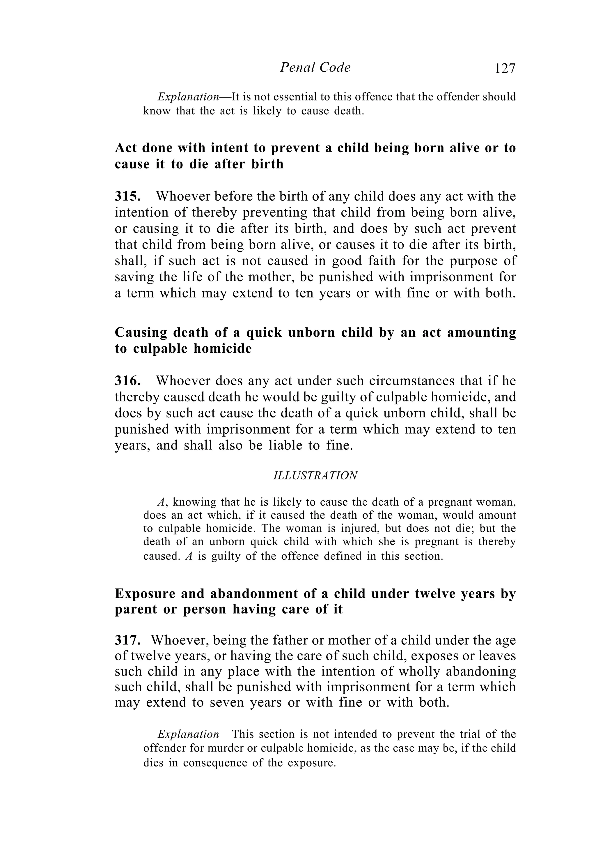 127Penal Code
Explanation—It is not essential to this offence that the offender should
know that the act is likely to cause death.
Act done with intent to prevent a child being born alive or to
cause it to die after birth
315. Whoever before the birth of any child does any act with the
intention of thereby preventing that child from being born alive,
or causing it to die after its birth, and does by such act prevent
that child from being born alive, or causes it to die after its birth,
shall, if such act is not caused in good faith for the purpose of
saving the life of the mother, be punished with imprisonment for
a term which may extend to ten years or with fine or with both.
Causing death of a quick unborn child by an act amounting
to culpable homicide
316. Whoever does any act under such circumstances that if he
thereby caused death he would be guilty of culpable homicide, and
does by such act cause the death of a quick unborn child, shall be
punished with imprisonment for a term which may extend to ten
years, and shall also be liable to fine.
ILLUSTRATION
A, knowing that he is likely to cause the death of a pregnant woman,
does an act which, if it caused the death of the woman, would amount
to culpable homicide. The woman is injured, but does not die; but the
death of an unborn quick child with which she is pregnant is thereby
caused. A is guilty of the offence defined in this section.
Exposure and abandonment of a child under twelve years by
parent or person having care of it
317. Whoever, being the father or mother of a child under the age
of twelve years, or having the care of such child, exposes or leaves
such child in any place with the intention of wholly abandoning
such child, shall be punished with imprisonment for a term which
may extend to seven years or with fine or with both.
Explanation—This section is not intended to prevent the trial of the
offender for murder or culpable homicide, as the case may be, if the child
dies in consequence of the exposure.
 
