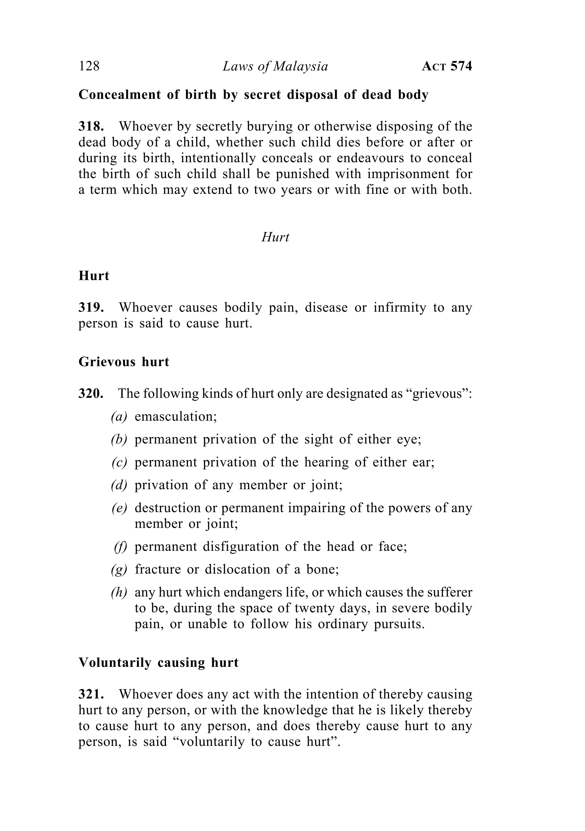 128 Laws of Malaysia ACT 574
Concealment of birth by secret disposal of dead body
318. Whoever by secretly burying or otherwise disposing of the
dead body of a child, whether such child dies before or after or
during its birth, intentionally conceals or endeavours to conceal
the birth of such child shall be punished with imprisonment for
a term which may extend to two years or with fine or with both.
Hurt
Hurt
319. Whoever causes bodily pain, disease or infirmity to any
person is said to cause hurt.
Grievous hurt
320. The following kinds of hurt only are designated as “grievous”:
(a) emasculation;
(b) permanent privation of the sight of either eye;
(c) permanent privation of the hearing of either ear;
(d) privation of any member or joint;
(e) destruction or permanent impairing of the powers of any
member or joint;
(f) permanent disfiguration of the head or face;
(g) fracture or dislocation of a bone;
(h) any hurt which endangers life, or which causes the sufferer
to be, during the space of twenty days, in severe bodily
pain, or unable to follow his ordinary pursuits.
Voluntarily causing hurt
321. Whoever does any act with the intention of thereby causing
hurt to any person, or with the knowledge that he is likely thereby
to cause hurt to any person, and does thereby cause hurt to any
person, is said “voluntarily to cause hurt”.
 