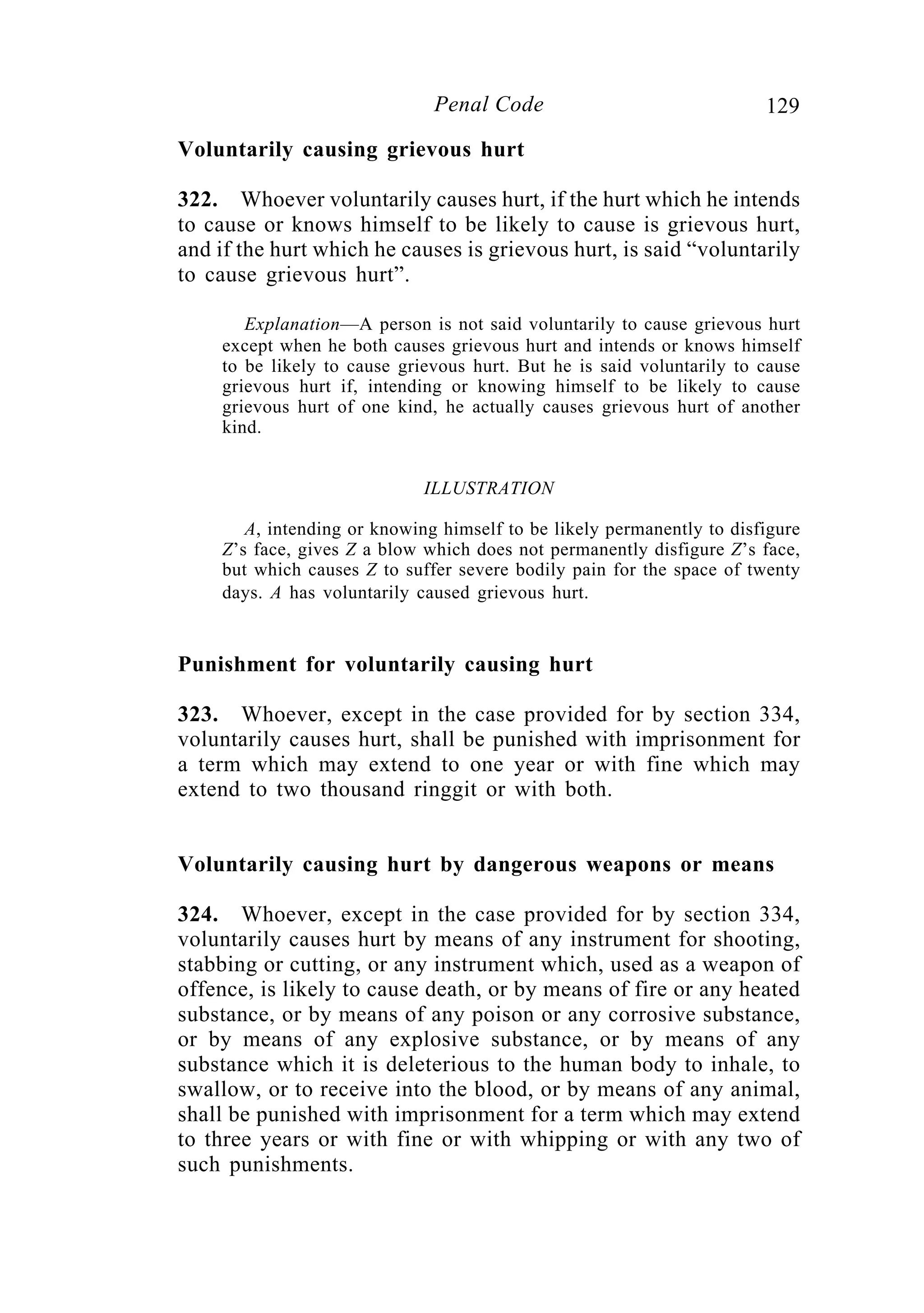 129Penal Code
Voluntarily causing grievous hurt
322. Whoever voluntarily causes hurt, if the hurt which he intends
to cause or knows himself to be likely to cause is grievous hurt,
and if the hurt which he causes is grievous hurt, is said “voluntarily
to cause grievous hurt”.
Explanation—A person is not said voluntarily to cause grievous hurt
except when he both causes grievous hurt and intends or knows himself
to be likely to cause grievous hurt. But he is said voluntarily to cause
grievous hurt if, intending or knowing himself to be likely to cause
grievous hurt of one kind, he actually causes grievous hurt of another
kind.
ILLUSTRATION
A, intending or knowing himself to be likely permanently to disfigure
Z’s face, gives Z a blow which does not permanently disfigure Z’s face,
but which causes Z to suffer severe bodily pain for the space of twenty
days. A has voluntarily caused grievous hurt.
Punishment for voluntarily causing hurt
323. Whoever, except in the case provided for by section 334,
voluntarily causes hurt, shall be punished with imprisonment for
a term which may extend to one year or with fine which may
extend to two thousand ringgit or with both.
Voluntarily causing hurt by dangerous weapons or means
324. Whoever, except in the case provided for by section 334,
voluntarily causes hurt by means of any instrument for shooting,
stabbing or cutting, or any instrument which, used as a weapon of
offence, is likely to cause death, or by means of fire or any heated
substance, or by means of any poison or any corrosive substance,
or by means of any explosive substance, or by means of any
substance which it is deleterious to the human body to inhale, to
swallow, or to receive into the blood, or by means of any animal,
shall be punished with imprisonment for a term which may extend
to three years or with fine or with whipping or with any two of
such punishments.
 