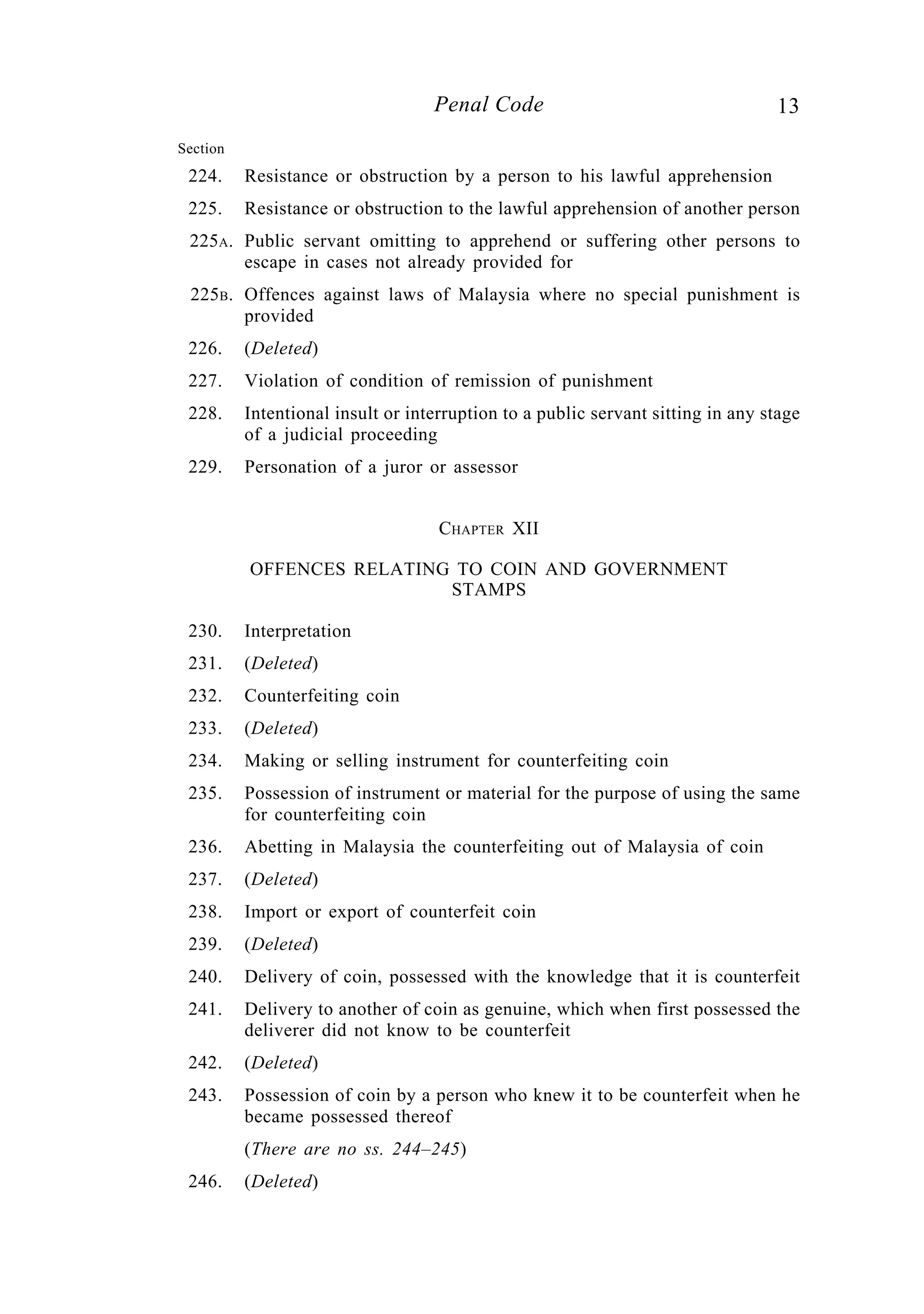 13Penal Code
Section
224. Resistance or obstruction by a person to his lawful apprehension
225. Resistance or obstruction to the lawful apprehension of another person
225A. Public servant omitting to apprehend or suffering other persons to
escape in cases not already provided for
225B. Offences against laws of Malaysia where no special punishment is
provided
226. (Deleted)
227. Violation of condition of remission of punishment
228. Intentional insult or interruption to a public servant sitting in any stage
of a judicial proceeding
229. Personation of a juror or assessor
CHAPTER XII
OFFENCES RELATING TO COIN AND GOVERNMENT
STAMPS
230. Interpretation
231. (Deleted)
232. Counterfeiting coin
233. (Deleted)
234. Making or selling instrument for counterfeiting coin
235. Possession of instrument or material for the purpose of using the same
for counterfeiting coin
236. Abetting in Malaysia the counterfeiting out of Malaysia of coin
237. (Deleted)
238. Import or export of counterfeit coin
239. (Deleted)
240. Delivery of coin, possessed with the knowledge that it is counterfeit
241. Delivery to another of coin as genuine, which when first possessed the
deliverer did not know to be counterfeit
242. (Deleted)
243. Possession of coin by a person who knew it to be counterfeit when he
became possessed thereof
(There are no ss. 244–245)
246. (Deleted)
 