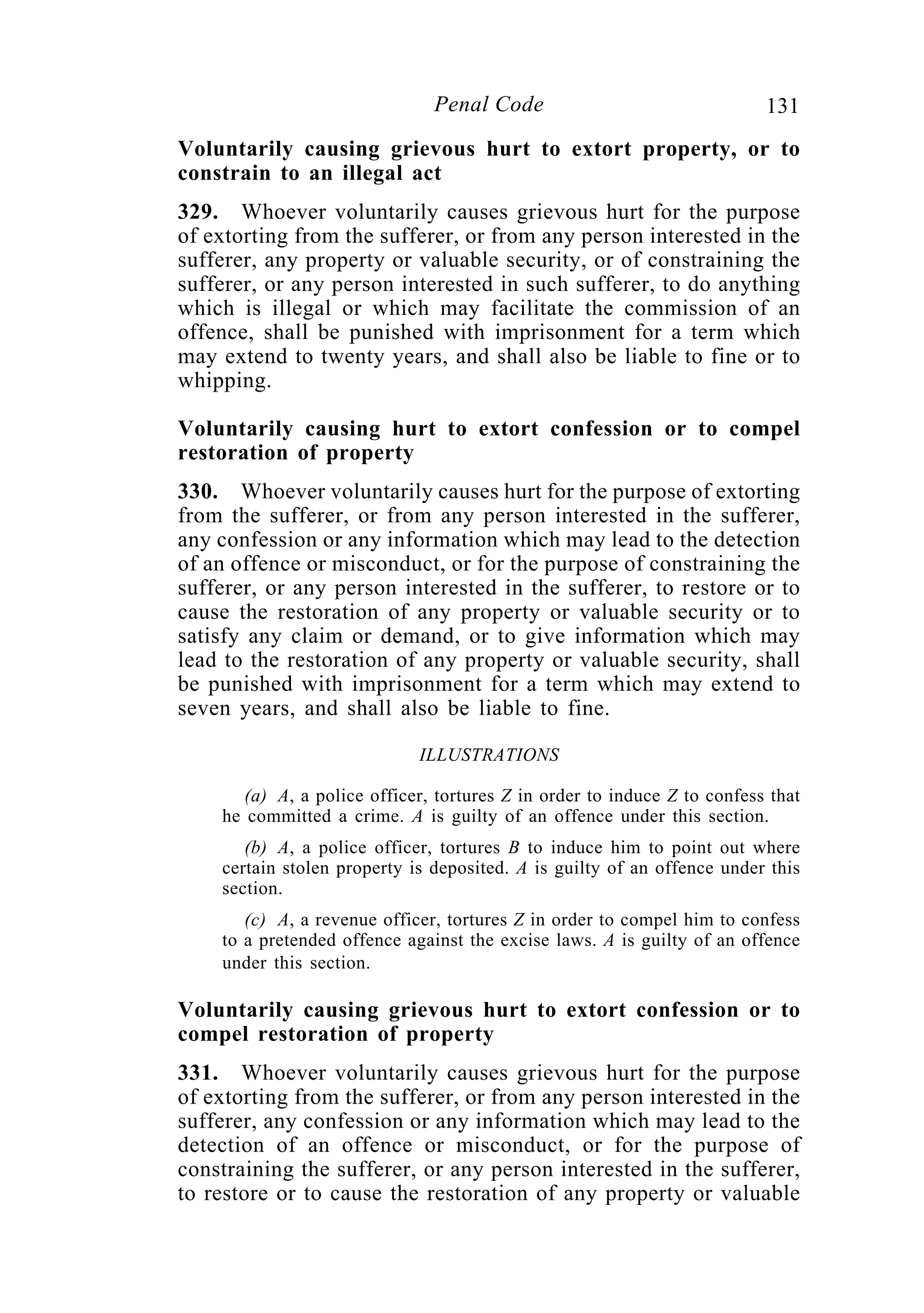 131Penal Code
Voluntarily causing grievous hurt to extort property, or to
constrain to an illegal act
329. Whoever voluntarily causes grievous hurt for the purpose
of extorting from the sufferer, or from any person interested in the
sufferer, any property or valuable security, or of constraining the
sufferer, or any person interested in such sufferer, to do anything
which is illegal or which may facilitate the commission of an
offence, shall be punished with imprisonment for a term which
may extend to twenty years, and shall also be liable to fine or to
whipping.
Voluntarily causing hurt to extort confession or to compel
restoration of property
330. Whoever voluntarily causes hurt for the purpose of extorting
from the sufferer, or from any person interested in the sufferer,
any confession or any information which may lead to the detection
of an offence or misconduct, or for the purpose of constraining the
sufferer, or any person interested in the sufferer, to restore or to
cause the restoration of any property or valuable security or to
satisfy any claim or demand, or to give information which may
lead to the restoration of any property or valuable security, shall
be punished with imprisonment for a term which may extend to
seven years, and shall also be liable to fine.
ILLUSTRATIONS
(a) A, a police officer, tortures Z in order to induce Z to confess that
he committed a crime. A is guilty of an offence under this section.
(b) A, a police officer, tortures B to induce him to point out where
certain stolen property is deposited. A is guilty of an offence under this
section.
(c) A, a revenue officer, tortures Z in order to compel him to confess
to a pretended offence against the excise laws. A is guilty of an offence
under this section.
Voluntarily causing grievous hurt to extort confession or to
compel restoration of property
331. Whoever voluntarily causes grievous hurt for the purpose
of extorting from the sufferer, or from any person interested in the
sufferer, any confession or any information which may lead to the
detection of an offence or misconduct, or for the purpose of
constraining the sufferer, or any person interested in the sufferer,
to restore or to cause the restoration of any property or valuable
 