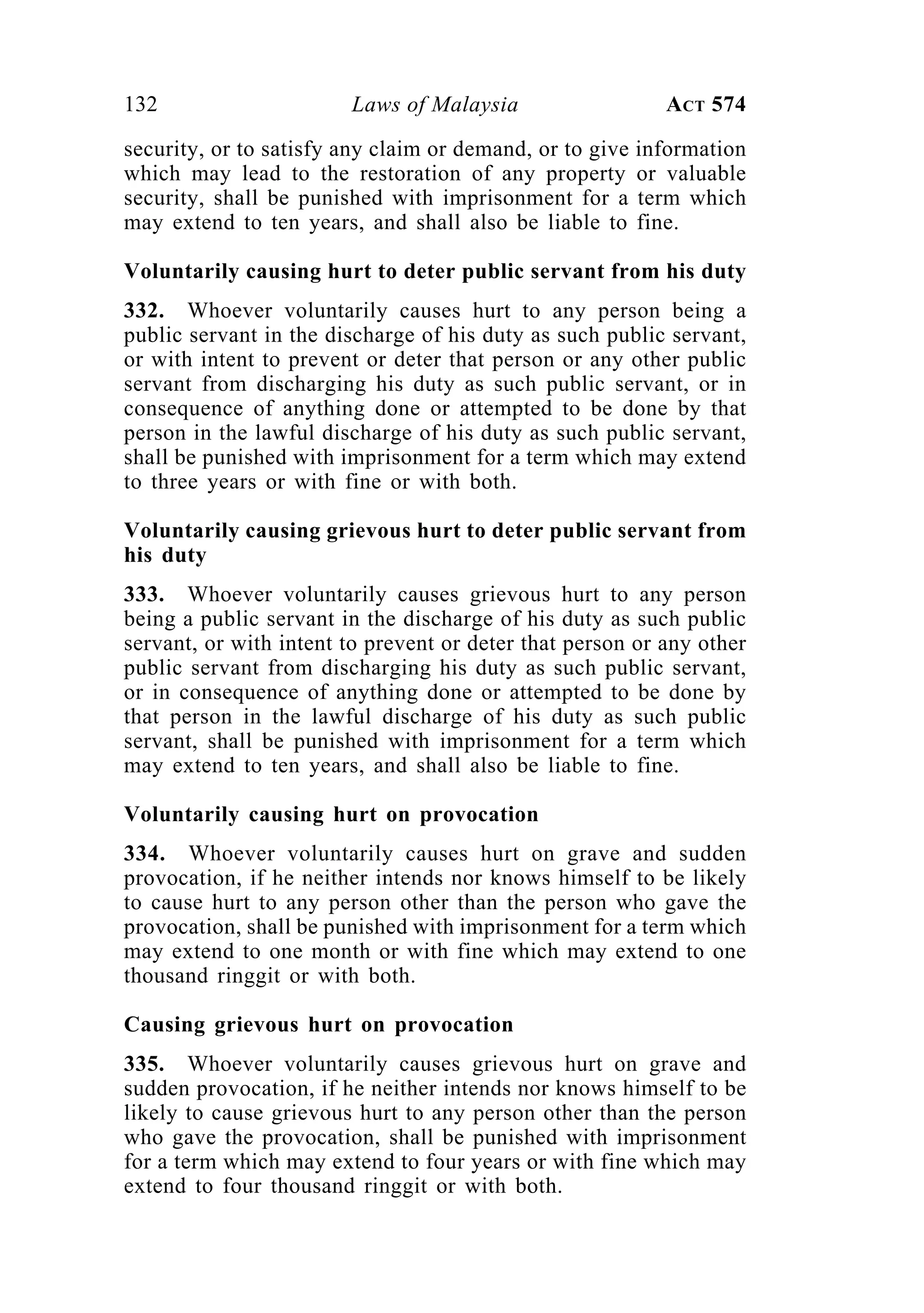 132 Laws of Malaysia ACT 574
security, or to satisfy any claim or demand, or to give information
which may lead to the restoration of any property or valuable
security, shall be punished with imprisonment for a term which
may extend to ten years, and shall also be liable to fine.
Voluntarily causing hurt to deter public servant from his duty
332. Whoever voluntarily causes hurt to any person being a
public servant in the discharge of his duty as such public servant,
or with intent to prevent or deter that person or any other public
servant from discharging his duty as such public servant, or in
consequence of anything done or attempted to be done by that
person in the lawful discharge of his duty as such public servant,
shall be punished with imprisonment for a term which may extend
to three years or with fine or with both.
Voluntarily causing grievous hurt to deter public servant from
his duty
333. Whoever voluntarily causes grievous hurt to any person
being a public servant in the discharge of his duty as such public
servant, or with intent to prevent or deter that person or any other
public servant from discharging his duty as such public servant,
or in consequence of anything done or attempted to be done by
that person in the lawful discharge of his duty as such public
servant, shall be punished with imprisonment for a term which
may extend to ten years, and shall also be liable to fine.
Voluntarily causing hurt on provocation
334. Whoever voluntarily causes hurt on grave and sudden
provocation, if he neither intends nor knows himself to be likely
to cause hurt to any person other than the person who gave the
provocation, shall be punished with imprisonment for a term which
may extend to one month or with fine which may extend to one
thousand ringgit or with both.
Causing grievous hurt on provocation
335. Whoever voluntarily causes grievous hurt on grave and
sudden provocation, if he neither intends nor knows himself to be
likely to cause grievous hurt to any person other than the person
who gave the provocation, shall be punished with imprisonment
for a term which may extend to four years or with fine which may
extend to four thousand ringgit or with both.
 
