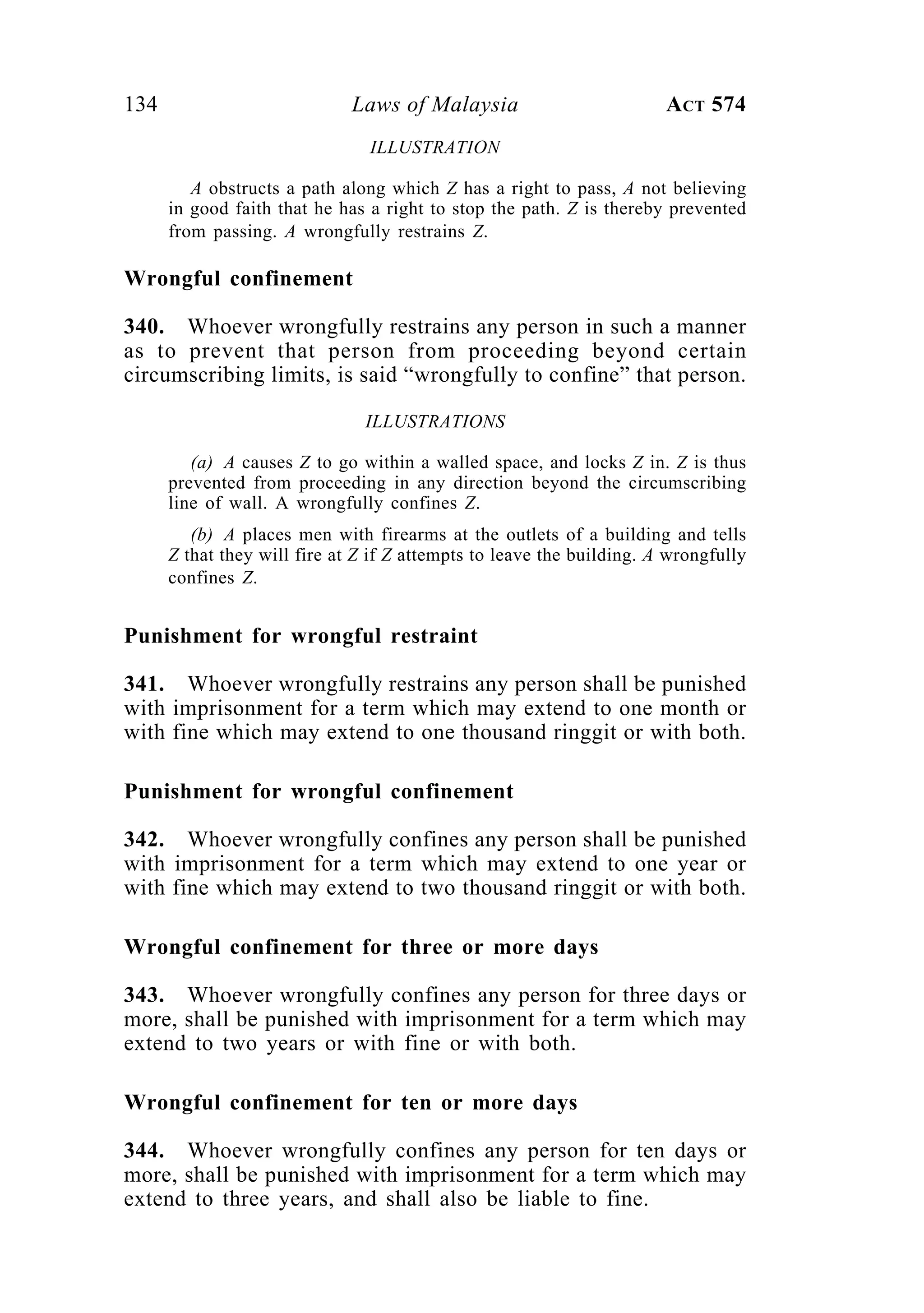 134 Laws of Malaysia ACT 574
ILLUSTRATION
A obstructs a path along which Z has a right to pass, A not believing
in good faith that he has a right to stop the path. Z is thereby prevented
from passing. A wrongfully restrains Z.
Wrongful confinement
340. Whoever wrongfully restrains any person in such a manner
as to prevent that person from proceeding beyond certain
circumscribing limits, is said “wrongfully to confine” that person.
ILLUSTRATIONS
(a) A causes Z to go within a walled space, and locks Z in. Z is thus
prevented from proceeding in any direction beyond the circumscribing
line of wall. A wrongfully confines Z.
(b) A places men with firearms at the outlets of a building and tells
Z that they will fire at Z if Z attempts to leave the building. A wrongfully
confines Z.
Punishment for wrongful restraint
341. Whoever wrongfully restrains any person shall be punished
with imprisonment for a term which may extend to one month or
with fine which may extend to one thousand ringgit or with both.
Punishment for wrongful confinement
342. Whoever wrongfully confines any person shall be punished
with imprisonment for a term which may extend to one year or
with fine which may extend to two thousand ringgit or with both.
Wrongful confinement for three or more days
343. Whoever wrongfully confines any person for three days or
more, shall be punished with imprisonment for a term which may
extend to two years or with fine or with both.
Wrongful confinement for ten or more days
344. Whoever wrongfully confines any person for ten days or
more, shall be punished with imprisonment for a term which may
extend to three years, and shall also be liable to fine.
 