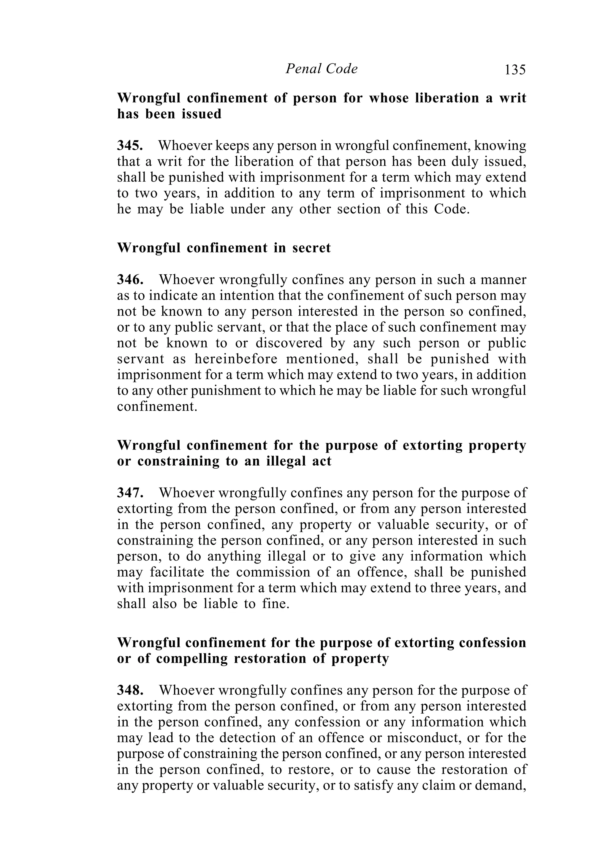 135Penal Code
Wrongful confinement of person for whose liberation a writ
has been issued
345. Whoever keeps any person in wrongful confinement, knowing
that a writ for the liberation of that person has been duly issued,
shall be punished with imprisonment for a term which may extend
to two years, in addition to any term of imprisonment to which
he may be liable under any other section of this Code.
Wrongful confinement in secret
346. Whoever wrongfully confines any person in such a manner
as to indicate an intention that the confinement of such person may
not be known to any person interested in the person so confined,
or to any public servant, or that the place of such confinement may
not be known to or discovered by any such person or public
servant as hereinbefore mentioned, shall be punished with
imprisonment for a term which may extend to two years, in addition
to any other punishment to which he may be liable for such wrongful
confinement.
Wrongful confinement for the purpose of extorting property
or constraining to an illegal act
347. Whoever wrongfully confines any person for the purpose of
extorting from the person confined, or from any person interested
in the person confined, any property or valuable security, or of
constraining the person confined, or any person interested in such
person, to do anything illegal or to give any information which
may facilitate the commission of an offence, shall be punished
with imprisonment for a term which may extend to three years, and
shall also be liable to fine.
Wrongful confinement for the purpose of extorting confession
or of compelling restoration of property
348. Whoever wrongfully confines any person for the purpose of
extorting from the person confined, or from any person interested
in the person confined, any confession or any information which
may lead to the detection of an offence or misconduct, or for the
purpose of constraining the person confined, or any person interested
in the person confined, to restore, or to cause the restoration of
any property or valuable security, or to satisfy any claim or demand,
 