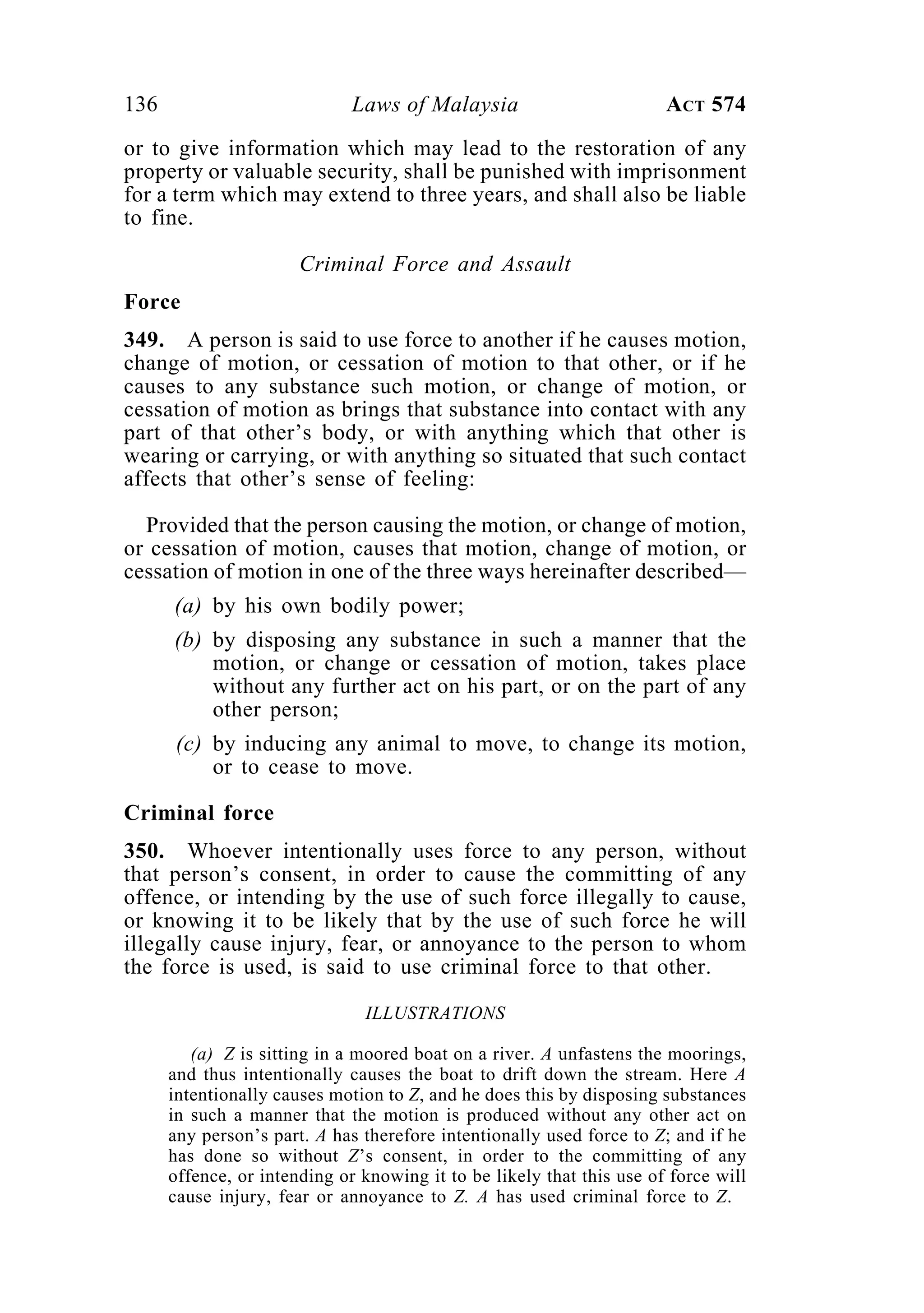 136 Laws of Malaysia ACT 574
or to give information which may lead to the restoration of any
property or valuable security, shall be punished with imprisonment
for a term which may extend to three years, and shall also be liable
to fine.
Criminal Force and Assault
Force
349. A person is said to use force to another if he causes motion,
change of motion, or cessation of motion to that other, or if he
causes to any substance such motion, or change of motion, or
cessation of motion as brings that substance into contact with any
part of that other’s body, or with anything which that other is
wearing or carrying, or with anything so situated that such contact
affects that other’s sense of feeling:
Provided that the person causing the motion, or change of motion,
or cessation of motion, causes that motion, change of motion, or
cessation of motion in one of the three ways hereinafter described—
(a) by his own bodily power;
(b) by disposing any substance in such a manner that the
motion, or change or cessation of motion, takes place
without any further act on his part, or on the part of any
other person;
(c) by inducing any animal to move, to change its motion,
or to cease to move.
Criminal force
350. Whoever intentionally uses force to any person, without
that person’s consent, in order to cause the committing of any
offence, or intending by the use of such force illegally to cause,
or knowing it to be likely that by the use of such force he will
illegally cause injury, fear, or annoyance to the person to whom
the force is used, is said to use criminal force to that other.
ILLUSTRATIONS
(a) Z is sitting in a moored boat on a river. A unfastens the moorings,
and thus intentionally causes the boat to drift down the stream. Here A
intentionally causes motion to Z, and he does this by disposing substances
in such a manner that the motion is produced without any other act on
any person’s part. A has therefore intentionally used force to Z; and if he
has done so without Z’s consent, in order to the committing of any
offence, or intending or knowing it to be likely that this use of force will
cause injury, fear or annoyance to Z. A has used criminal force to Z.
 