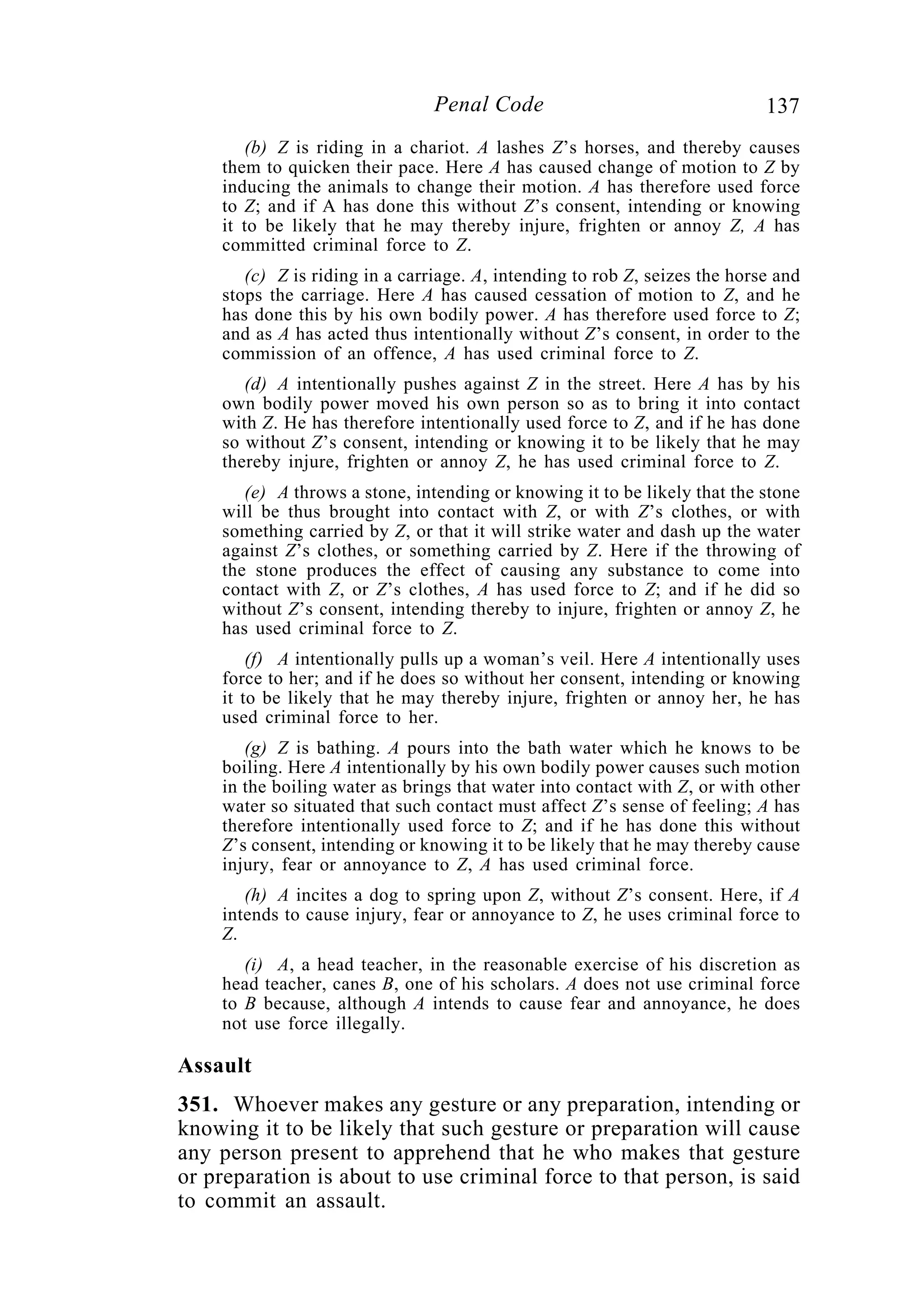 137Penal Code
(b) Z is riding in a chariot. A lashes Z’s horses, and thereby causes
them to quicken their pace. Here A has caused change of motion to Z by
inducing the animals to change their motion. A has therefore used force
to Z; and if A has done this without Z’s consent, intending or knowing
it to be likely that he may thereby injure, frighten or annoy Z, A has
committed criminal force to Z.
(c) Z is riding in a carriage. A, intending to rob Z, seizes the horse and
stops the carriage. Here A has caused cessation of motion to Z, and he
has done this by his own bodily power. A has therefore used force to Z;
and as A has acted thus intentionally without Z’s consent, in order to the
commission of an offence, A has used criminal force to Z.
(d) A intentionally pushes against Z in the street. Here A has by his
own bodily power moved his own person so as to bring it into contact
with Z. He has therefore intentionally used force to Z, and if he has done
so without Z’s consent, intending or knowing it to be likely that he may
thereby injure, frighten or annoy Z, he has used criminal force to Z.
(e) A throws a stone, intending or knowing it to be likely that the stone
will be thus brought into contact with Z, or with Z’s clothes, or with
something carried by Z, or that it will strike water and dash up the water
against Z’s clothes, or something carried by Z. Here if the throwing of
the stone produces the effect of causing any substance to come into
contact with Z, or Z’s clothes, A has used force to Z; and if he did so
without Z’s consent, intending thereby to injure, frighten or annoy Z, he
has used criminal force to Z.
(f) A intentionally pulls up a woman’s veil. Here A intentionally uses
force to her; and if he does so without her consent, intending or knowing
it to be likely that he may thereby injure, frighten or annoy her, he has
used criminal force to her.
(g) Z is bathing. A pours into the bath water which he knows to be
boiling. Here A intentionally by his own bodily power causes such motion
in the boiling water as brings that water into contact with Z, or with other
water so situated that such contact must affect Z’s sense of feeling; A has
therefore intentionally used force to Z; and if he has done this without
Z’s consent, intending or knowing it to be likely that he may thereby cause
injury, fear or annoyance to Z, A has used criminal force.
(h) A incites a dog to spring upon Z, without Z’s consent. Here, if A
intends to cause injury, fear or annoyance to Z, he uses criminal force to
Z.
(i) A, a head teacher, in the reasonable exercise of his discretion as
head teacher, canes B, one of his scholars. A does not use criminal force
to B because, although A intends to cause fear and annoyance, he does
not use force illegally.
Assault
351. Whoever makes any gesture or any preparation, intending or
knowing it to be likely that such gesture or preparation will cause
any person present to apprehend that he who makes that gesture
or preparation is about to use criminal force to that person, is said
to commit an assault.
 
