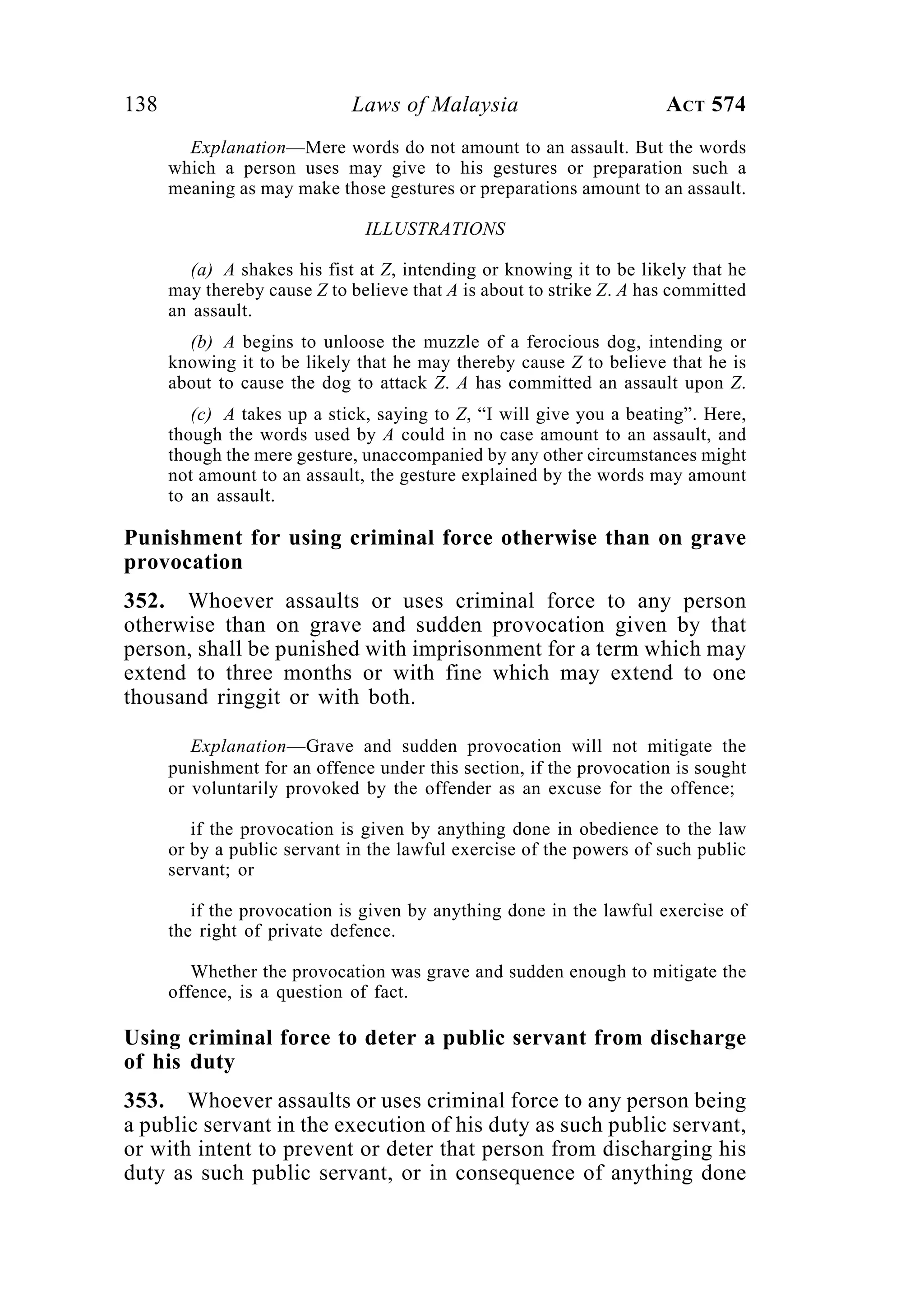 138 Laws of Malaysia ACT 574
Explanation—Mere words do not amount to an assault. But the words
which a person uses may give to his gestures or preparation such a
meaning as may make those gestures or preparations amount to an assault.
ILLUSTRATIONS
(a) A shakes his fist at Z, intending or knowing it to be likely that he
may thereby cause Z to believe that A is about to strike Z. A has committed
an assault.
(b) A begins to unloose the muzzle of a ferocious dog, intending or
knowing it to be likely that he may thereby cause Z to believe that he is
about to cause the dog to attack Z. A has committed an assault upon Z.
(c) A takes up a stick, saying to Z, “I will give you a beating”. Here,
though the words used by A could in no case amount to an assault, and
though the mere gesture, unaccompanied by any other circumstances might
not amount to an assault, the gesture explained by the words may amount
to an assault.
Punishment for using criminal force otherwise than on grave
provocation
352. Whoever assaults or uses criminal force to any person
otherwise than on grave and sudden provocation given by that
person, shall be punished with imprisonment for a term which may
extend to three months or with fine which may extend to one
thousand ringgit or with both.
Explanation—Grave and sudden provocation will not mitigate the
punishment for an offence under this section, if the provocation is sought
or voluntarily provoked by the offender as an excuse for the offence;
if the provocation is given by anything done in obedience to the law
or by a public servant in the lawful exercise of the powers of such public
servant; or
if the provocation is given by anything done in the lawful exercise of
the right of private defence.
Whether the provocation was grave and sudden enough to mitigate the
offence, is a question of fact.
Using criminal force to deter a public servant from discharge
of his duty
353. Whoever assaults or uses criminal force to any person being
a public servant in the execution of his duty as such public servant,
or with intent to prevent or deter that person from discharging his
duty as such public servant, or in consequence of anything done
 