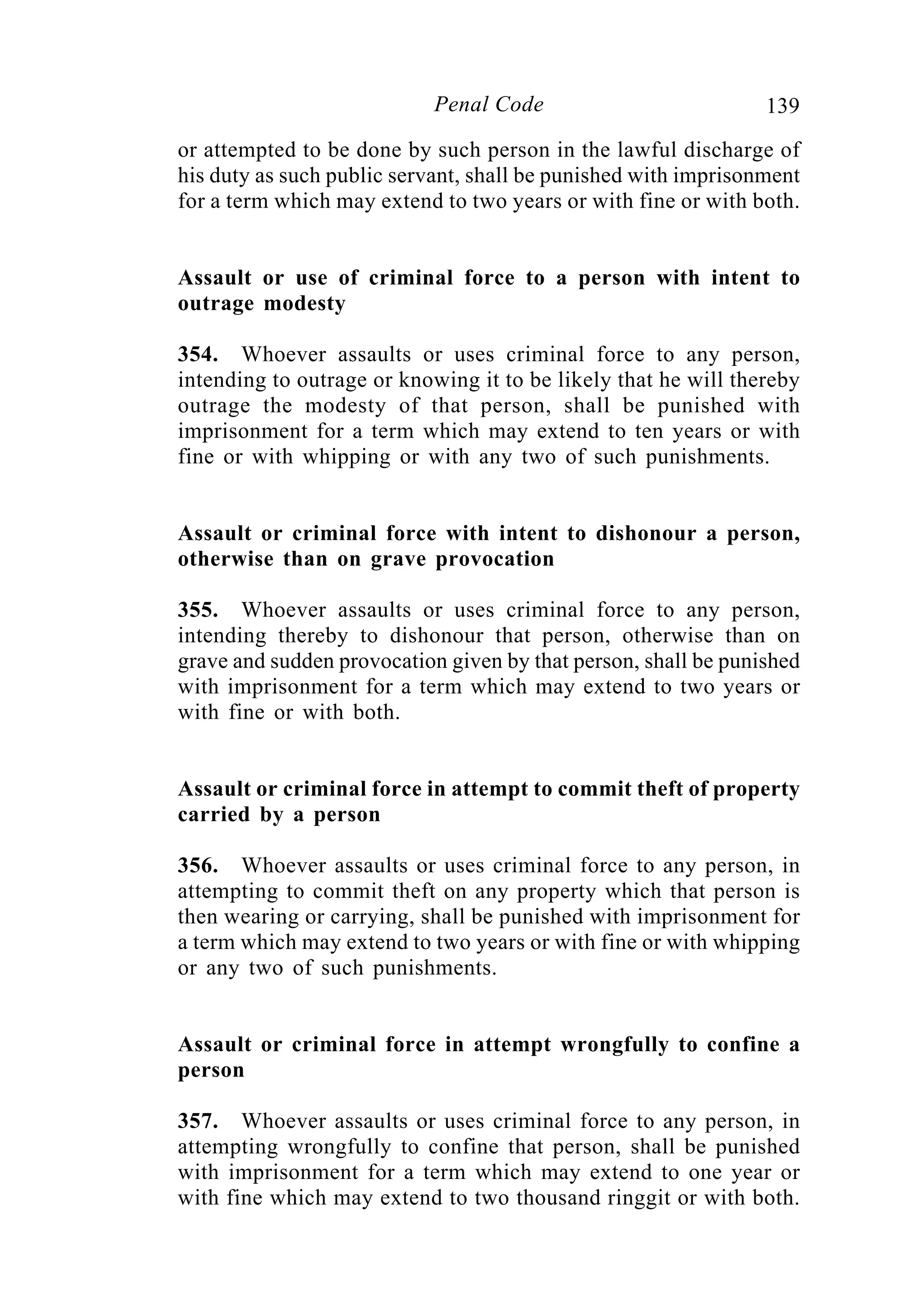 139Penal Code
or attempted to be done by such person in the lawful discharge of
his duty as such public servant, shall be punished with imprisonment
for a term which may extend to two years or with fine or with both.
Assault or use of criminal force to a person with intent to
outrage modesty
354. Whoever assaults or uses criminal force to any person,
intending to outrage or knowing it to be likely that he will thereby
outrage the modesty of that person, shall be punished with
imprisonment for a term which may extend to ten years or with
fine or with whipping or with any two of such punishments.
Assault or criminal force with intent to dishonour a person,
otherwise than on grave provocation
355. Whoever assaults or uses criminal force to any person,
intending thereby to dishonour that person, otherwise than on
grave and sudden provocation given by that person, shall be punished
with imprisonment for a term which may extend to two years or
with fine or with both.
Assault or criminal force in attempt to commit theft of property
carried by a person
356. Whoever assaults or uses criminal force to any person, in
attempting to commit theft on any property which that person is
then wearing or carrying, shall be punished with imprisonment for
a term which may extend to two years or with fine or with whipping
or any two of such punishments.
Assault or criminal force in attempt wrongfully to confine a
person
357. Whoever assaults or uses criminal force to any person, in
attempting wrongfully to confine that person, shall be punished
with imprisonment for a term which may extend to one year or
with fine which may extend to two thousand ringgit or with both.
 