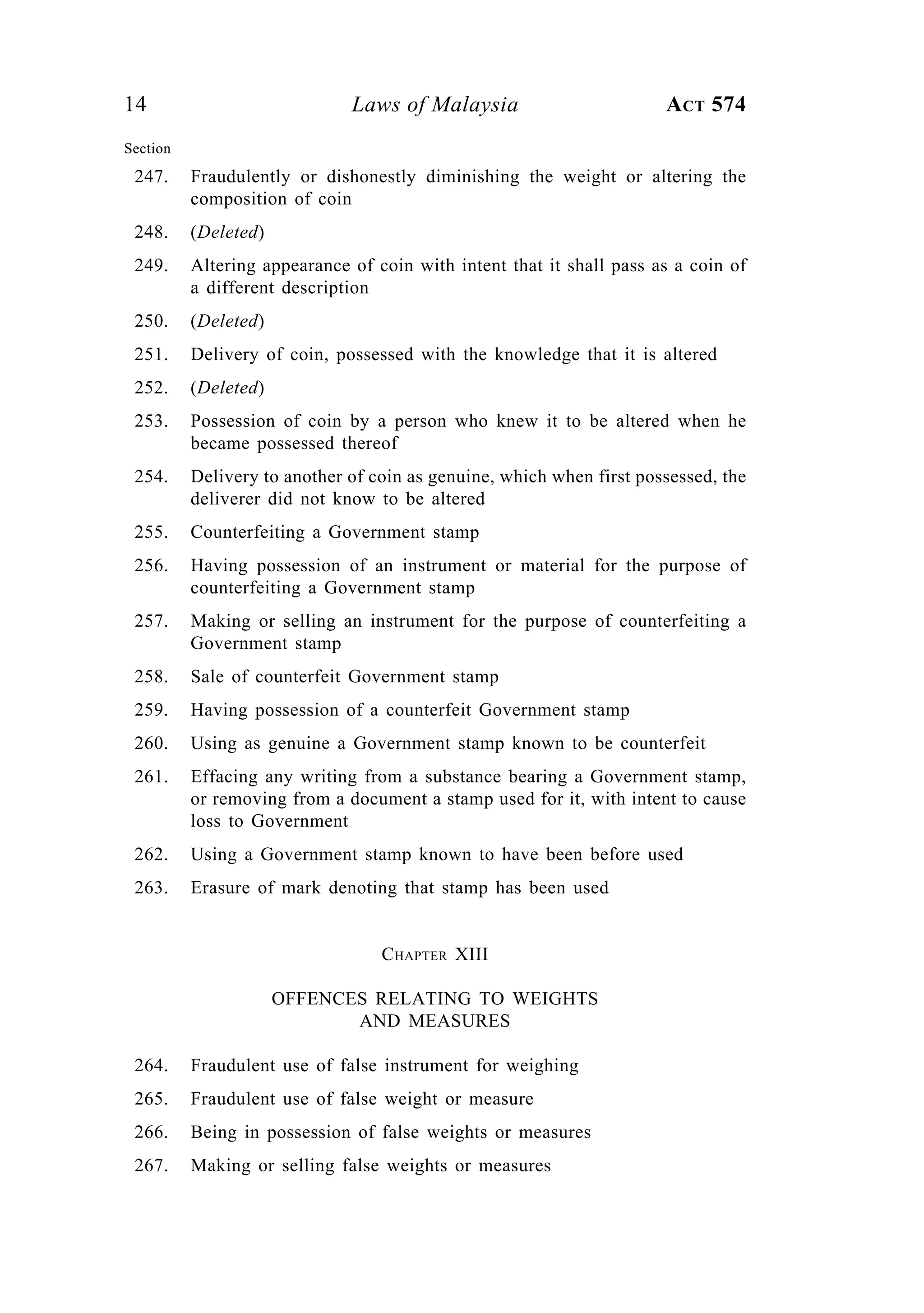 14 Laws of Malaysia ACT 574
Section
247. Fraudulently or dishonestly diminishing the weight or altering the
composition of coin
248. (Deleted)
249. Altering appearance of coin with intent that it shall pass as a coin of
a different description
250. (Deleted)
251. Delivery of coin, possessed with the knowledge that it is altered
252. (Deleted)
253. Possession of coin by a person who knew it to be altered when he
became possessed thereof
254. Delivery to another of coin as genuine, which when first possessed, the
deliverer did not know to be altered
255. Counterfeiting a Government stamp
256. Having possession of an instrument or material for the purpose of
counterfeiting a Government stamp
257. Making or selling an instrument for the purpose of counterfeiting a
Government stamp
258. Sale of counterfeit Government stamp
259. Having possession of a counterfeit Government stamp
260. Using as genuine a Government stamp known to be counterfeit
261. Effacing any writing from a substance bearing a Government stamp,
or removing from a document a stamp used for it, with intent to cause
loss to Government
262. Using a Government stamp known to have been before used
263. Erasure of mark denoting that stamp has been used
CHAPTER XIII
OFFENCES RELATING TO WEIGHTS
AND MEASURES
264. Fraudulent use of false instrument for weighing
265. Fraudulent use of false weight or measure
266. Being in possession of false weights or measures
267. Making or selling false weights or measures
 