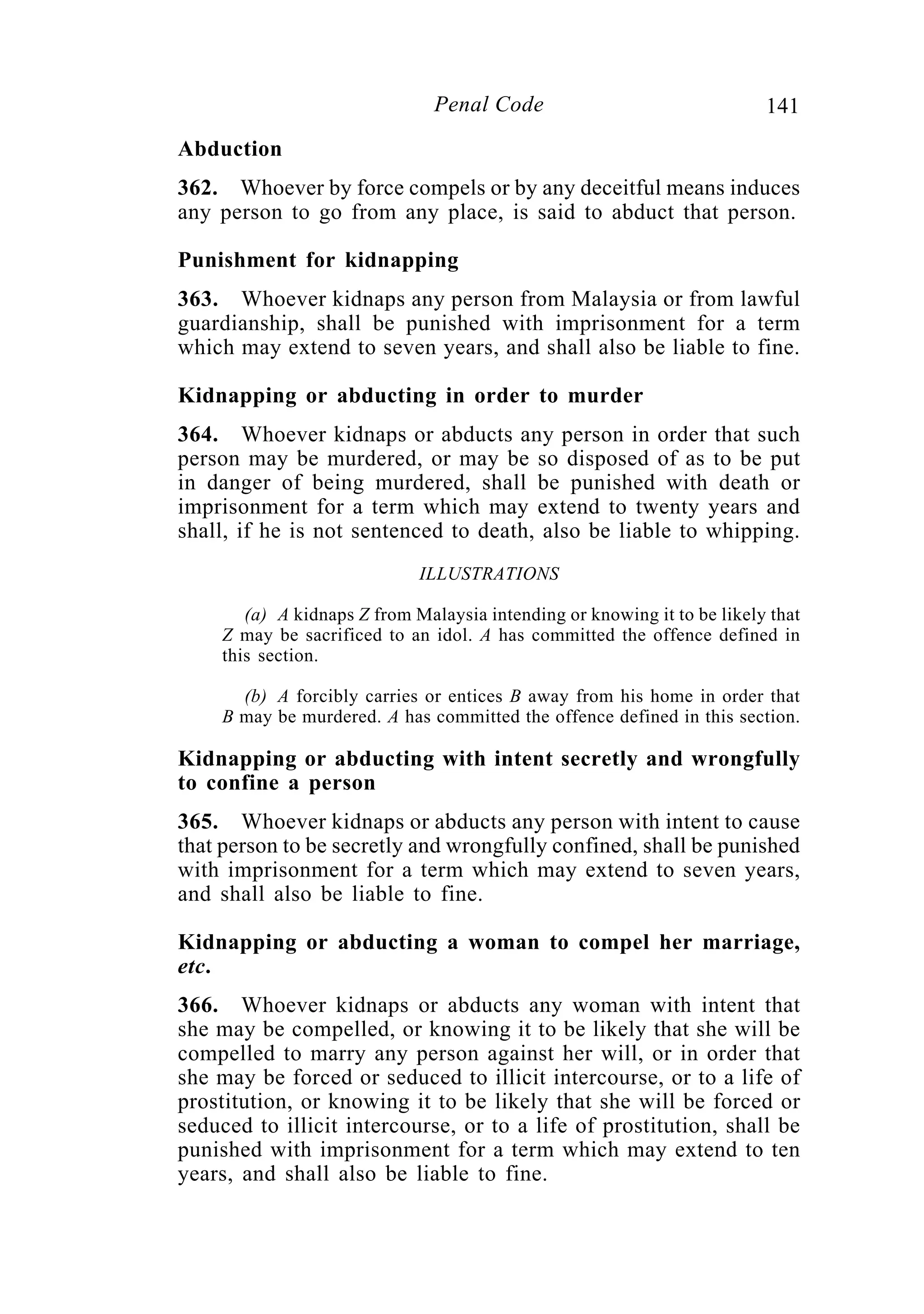 141Penal Code
Abduction
362. Whoever by force compels or by any deceitful means induces
any person to go from any place, is said to abduct that person.
Punishment for kidnapping
363. Whoever kidnaps any person from Malaysia or from lawful
guardianship, shall be punished with imprisonment for a term
which may extend to seven years, and shall also be liable to fine.
Kidnapping or abducting in order to murder
364. Whoever kidnaps or abducts any person in order that such
person may be murdered, or may be so disposed of as to be put
in danger of being murdered, shall be punished with death or
imprisonment for a term which may extend to twenty years and
shall, if he is not sentenced to death, also be liable to whipping.
ILLUSTRATIONS
(a) A kidnaps Z from Malaysia intending or knowing it to be likely that
Z may be sacrificed to an idol. A has committed the offence defined in
this section.
(b) A forcibly carries or entices B away from his home in order that
B may be murdered. A has committed the offence defined in this section.
Kidnapping or abducting with intent secretly and wrongfully
to confine a person
365. Whoever kidnaps or abducts any person with intent to cause
that person to be secretly and wrongfully confined, shall be punished
with imprisonment for a term which may extend to seven years,
and shall also be liable to fine.
Kidnapping or abducting a woman to compel her marriage,
etc.
366. Whoever kidnaps or abducts any woman with intent that
she may be compelled, or knowing it to be likely that she will be
compelled to marry any person against her will, or in order that
she may be forced or seduced to illicit intercourse, or to a life of
prostitution, or knowing it to be likely that she will be forced or
seduced to illicit intercourse, or to a life of prostitution, shall be
punished with imprisonment for a term which may extend to ten
years, and shall also be liable to fine.
 