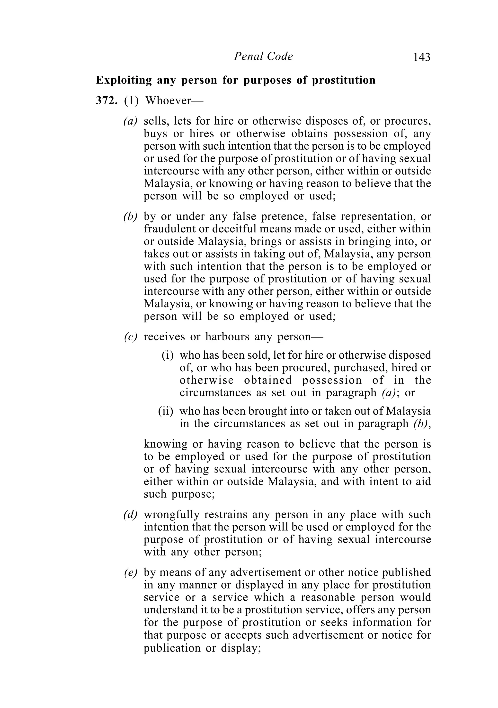 143Penal Code
Exploiting any person for purposes of prostitution
372. (1) Whoever—
(a) sells, lets for hire or otherwise disposes of, or procures,
buys or hires or otherwise obtains possession of, any
person with such intention that the person is to be employed
or used for the purpose of prostitution or of having sexual
intercourse with any other person, either within or outside
Malaysia, or knowing or having reason to believe that the
person will be so employed or used;
(b) by or under any false pretence, false representation, or
fraudulent or deceitful means made or used, either within
or outside Malaysia, brings or assists in bringing into, or
takes out or assists in taking out of, Malaysia, any person
with such intention that the person is to be employed or
used for the purpose of prostitution or of having sexual
intercourse with any other person, either within or outside
Malaysia, or knowing or having reason to believe that the
person will be so employed or used;
(c) receives or harbours any person—
(i) who has been sold, let for hire or otherwise disposed
of, or who has been procured, purchased, hired or
otherwise obtained possession of in the
circumstances as set out in paragraph (a); or
(ii) who has been brought into or taken out of Malaysia
in the circumstances as set out in paragraph (b),
knowing or having reason to believe that the person is
to be employed or used for the purpose of prostitution
or of having sexual intercourse with any other person,
either within or outside Malaysia, and with intent to aid
such purpose;
(d) wrongfully restrains any person in any place with such
intention that the person will be used or employed for the
purpose of prostitution or of having sexual intercourse
with any other person;
(e) by means of any advertisement or other notice published
in any manner or displayed in any place for prostitution
service or a service which a reasonable person would
understand it to be a prostitution service, offers any person
for the purpose of prostitution or seeks information for
that purpose or accepts such advertisement or notice for
publication or display;
 