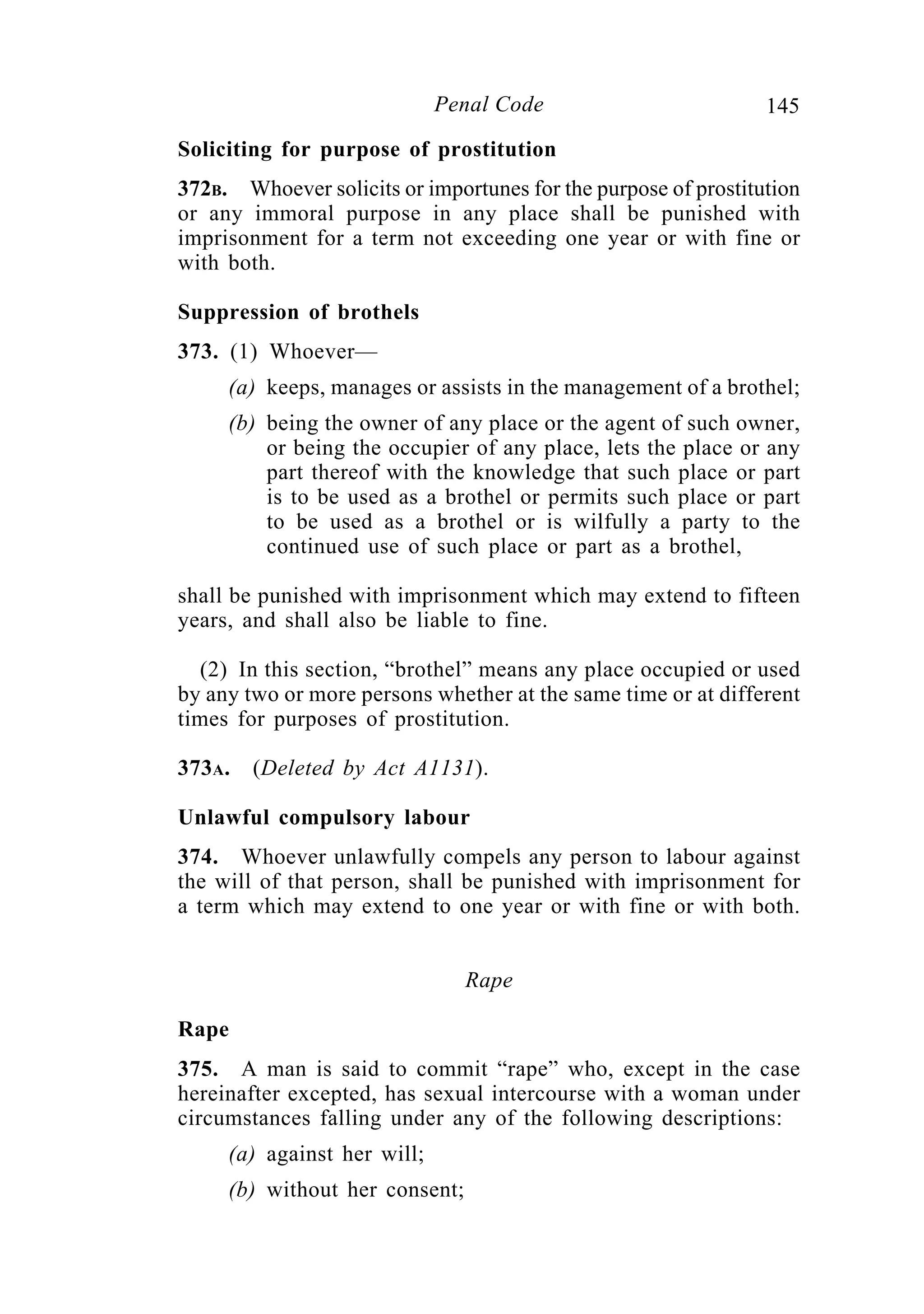 145Penal Code
Soliciting for purpose of prostitution
372B. Whoever solicits or importunes for the purpose of prostitution
or any immoral purpose in any place shall be punished with
imprisonment for a term not exceeding one year or with fine or
with both.
Suppression of brothels
373. (1) Whoever—
(a) keeps, manages or assists in the management of a brothel;
(b) being the owner of any place or the agent of such owner,
or being the occupier of any place, lets the place or any
part thereof with the knowledge that such place or part
is to be used as a brothel or permits such place or part
to be used as a brothel or is wilfully a party to the
continued use of such place or part as a brothel,
shall be punished with imprisonment which may extend to fifteen
years, and shall also be liable to fine.
(2) In this section, “brothel” means any place occupied or used
by any two or more persons whether at the same time or at different
times for purposes of prostitution.
373A. (Deleted by Act A1131).
Unlawful compulsory labour
374. Whoever unlawfully compels any person to labour against
the will of that person, shall be punished with imprisonment for
a term which may extend to one year or with fine or with both.
Rape
Rape
375. A man is said to commit “rape” who, except in the case
hereinafter excepted, has sexual intercourse with a woman under
circumstances falling under any of the following descriptions:
(a) against her will;
(b) without her consent;
 