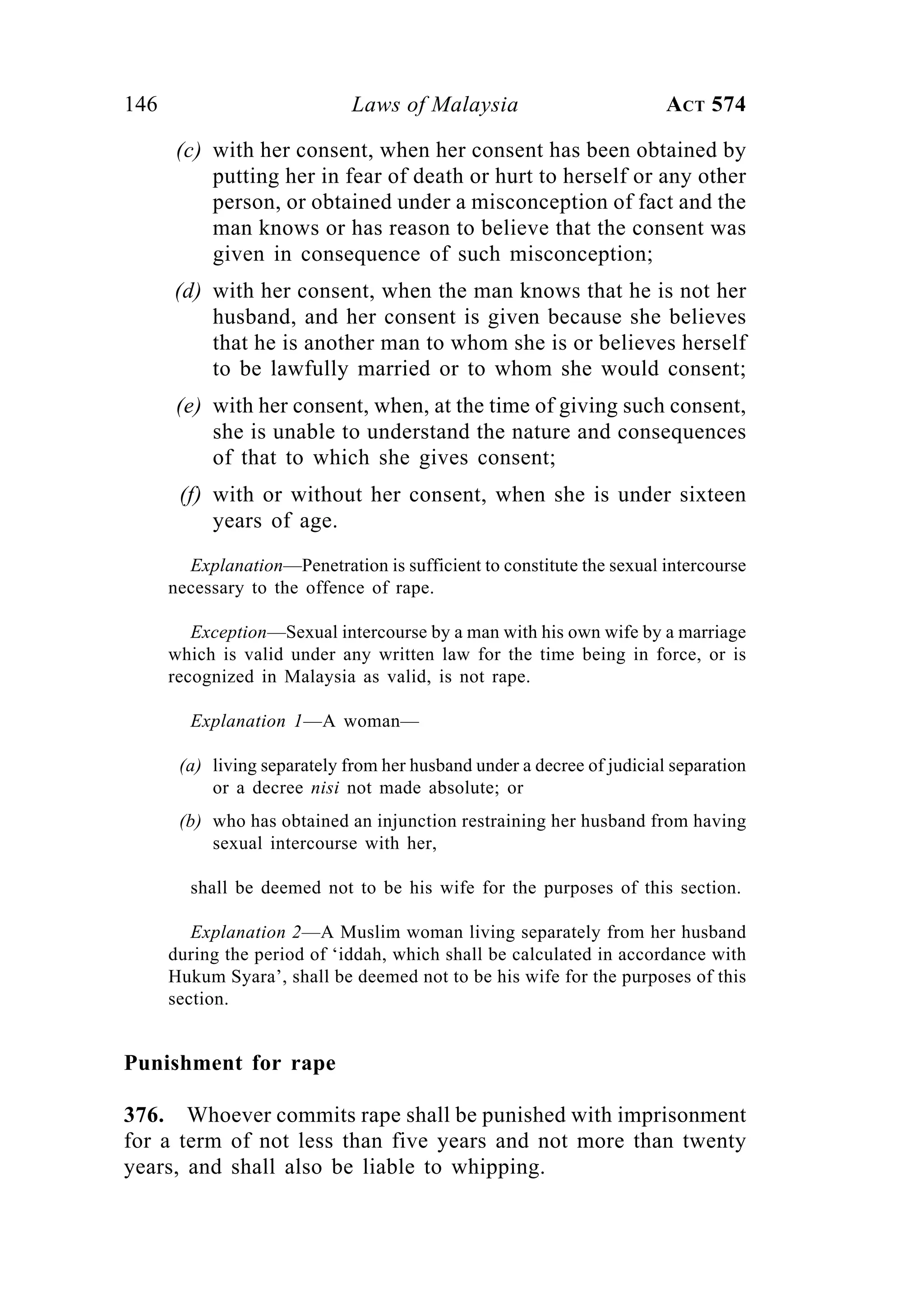 146 Laws of Malaysia ACT 574
(c) with her consent, when her consent has been obtained by
putting her in fear of death or hurt to herself or any other
person, or obtained under a misconception of fact and the
man knows or has reason to believe that the consent was
given in consequence of such misconception;
(d) with her consent, when the man knows that he is not her
husband, and her consent is given because she believes
that he is another man to whom she is or believes herself
to be lawfully married or to whom she would consent;
(e) with her consent, when, at the time of giving such consent,
she is unable to understand the nature and consequences
of that to which she gives consent;
(f) with or without her consent, when she is under sixteen
years of age.
Explanation—Penetration is sufficient to constitute the sexual intercourse
necessary to the offence of rape.
Exception—Sexual intercourse by a man with his own wife by a marriage
which is valid under any written law for the time being in force, or is
recognized in Malaysia as valid, is not rape.
Explanation 1—A woman—
(a) living separately from her husband under a decree of judicial separation
or a decree nisi not made absolute; or
(b) who has obtained an injunction restraining her husband from having
sexual intercourse with her,
shall be deemed not to be his wife for the purposes of this section.
Explanation 2—A Muslim woman living separately from her husband
during the period of ‘iddah, which shall be calculated in accordance with
Hukum Syara’, shall be deemed not to be his wife for the purposes of this
section.
Punishment for rape
376. Whoever commits rape shall be punished with imprisonment
for a term of not less than five years and not more than twenty
years, and shall also be liable to whipping.
 