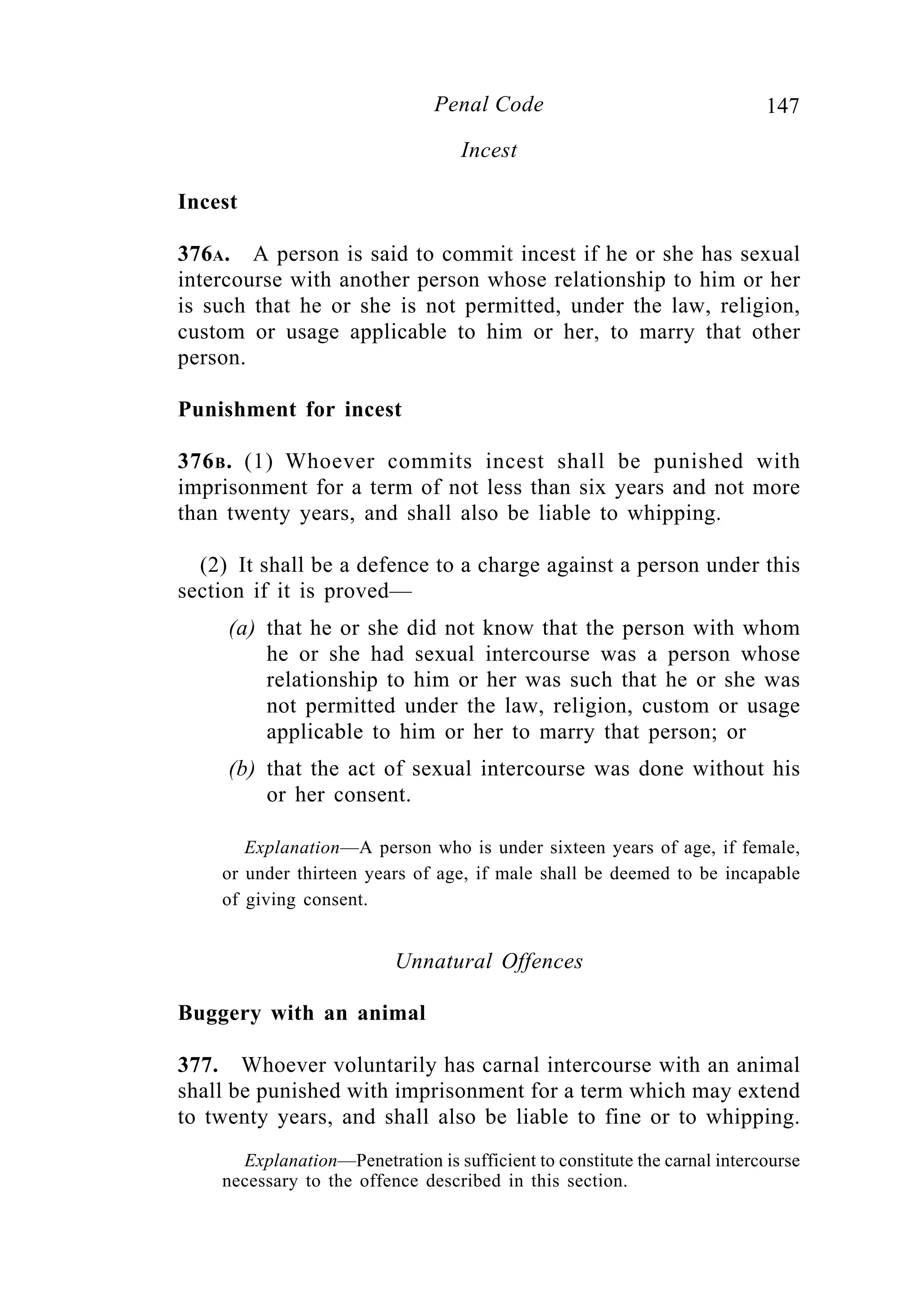 147Penal Code
Incest
Incest
376A. A person is said to commit incest if he or she has sexual
intercourse with another person whose relationship to him or her
is such that he or she is not permitted, under the law, religion,
custom or usage applicable to him or her, to marry that other
person.
Punishment for incest
376B. (1) Whoever commits incest shall be punished with
imprisonment for a term of not less than six years and not more
than twenty years, and shall also be liable to whipping.
(2) It shall be a defence to a charge against a person under this
section if it is proved—
(a) that he or she did not know that the person with whom
he or she had sexual intercourse was a person whose
relationship to him or her was such that he or she was
not permitted under the law, religion, custom or usage
applicable to him or her to marry that person; or
(b) that the act of sexual intercourse was done without his
or her consent.
Explanation—A person who is under sixteen years of age, if female,
or under thirteen years of age, if male shall be deemed to be incapable
of giving consent.
Unnatural Offences
Buggery with an animal
377. Whoever voluntarily has carnal intercourse with an animal
shall be punished with imprisonment for a term which may extend
to twenty years, and shall also be liable to fine or to whipping.
Explanation—Penetration is sufficient to constitute the carnal intercourse
necessary to the offence described in this section.
 