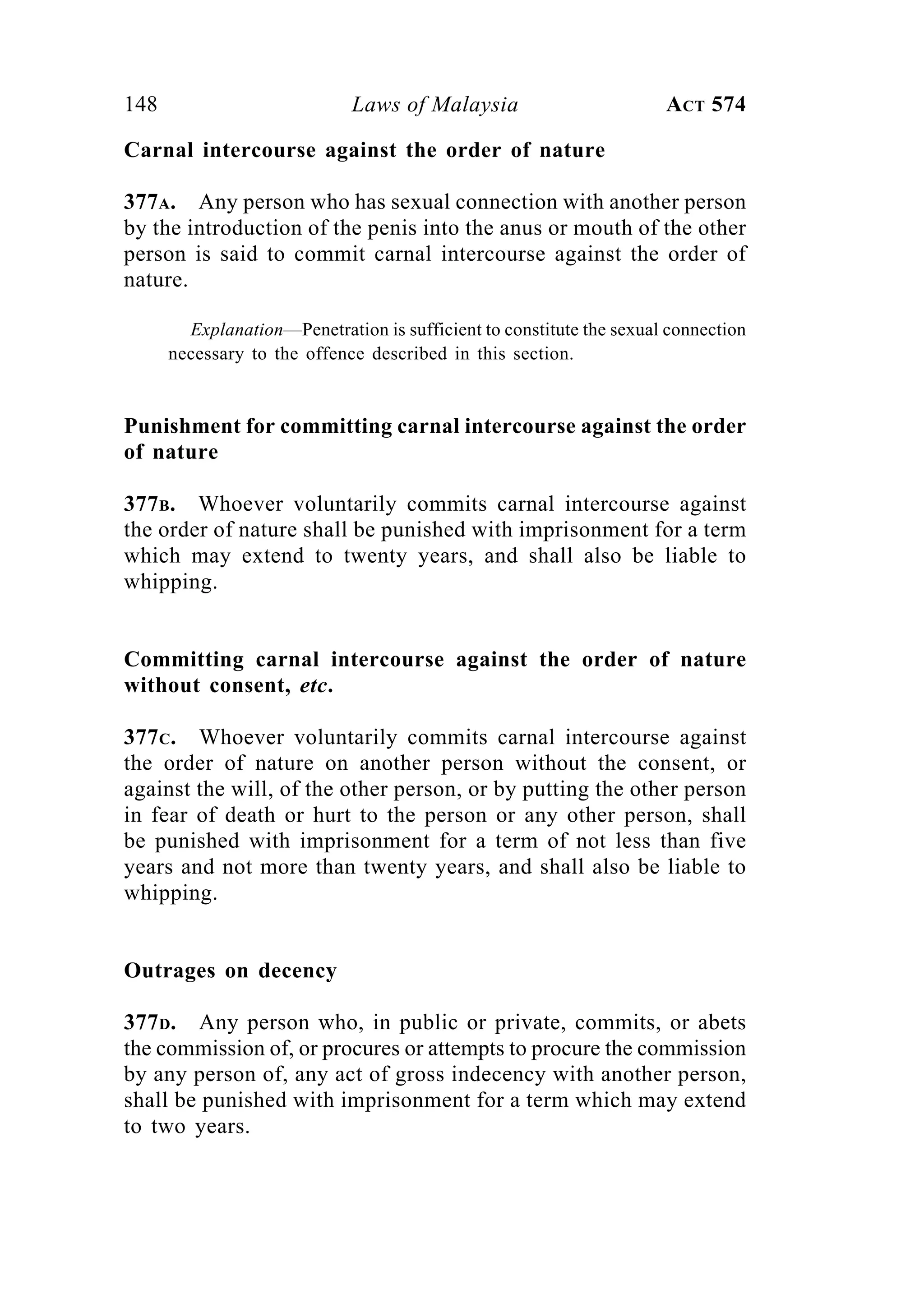148 Laws of Malaysia ACT 574
Carnal intercourse against the order of nature
377A. Any person who has sexual connection with another person
by the introduction of the penis into the anus or mouth of the other
person is said to commit carnal intercourse against the order of
nature.
Explanation—Penetration is sufficient to constitute the sexual connection
necessary to the offence described in this section.
Punishment for committing carnal intercourse against the order
of nature
377B. Whoever voluntarily commits carnal intercourse against
the order of nature shall be punished with imprisonment for a term
which may extend to twenty years, and shall also be liable to
whipping.
Committing carnal intercourse against the order of nature
without consent, etc.
377C. Whoever voluntarily commits carnal intercourse against
the order of nature on another person without the consent, or
against the will, of the other person, or by putting the other person
in fear of death or hurt to the person or any other person, shall
be punished with imprisonment for a term of not less than five
years and not more than twenty years, and shall also be liable to
whipping.
Outrages on decency
377D. Any person who, in public or private, commits, or abets
the commission of, or procures or attempts to procure the commission
by any person of, any act of gross indecency with another person,
shall be punished with imprisonment for a term which may extend
to two years.
 