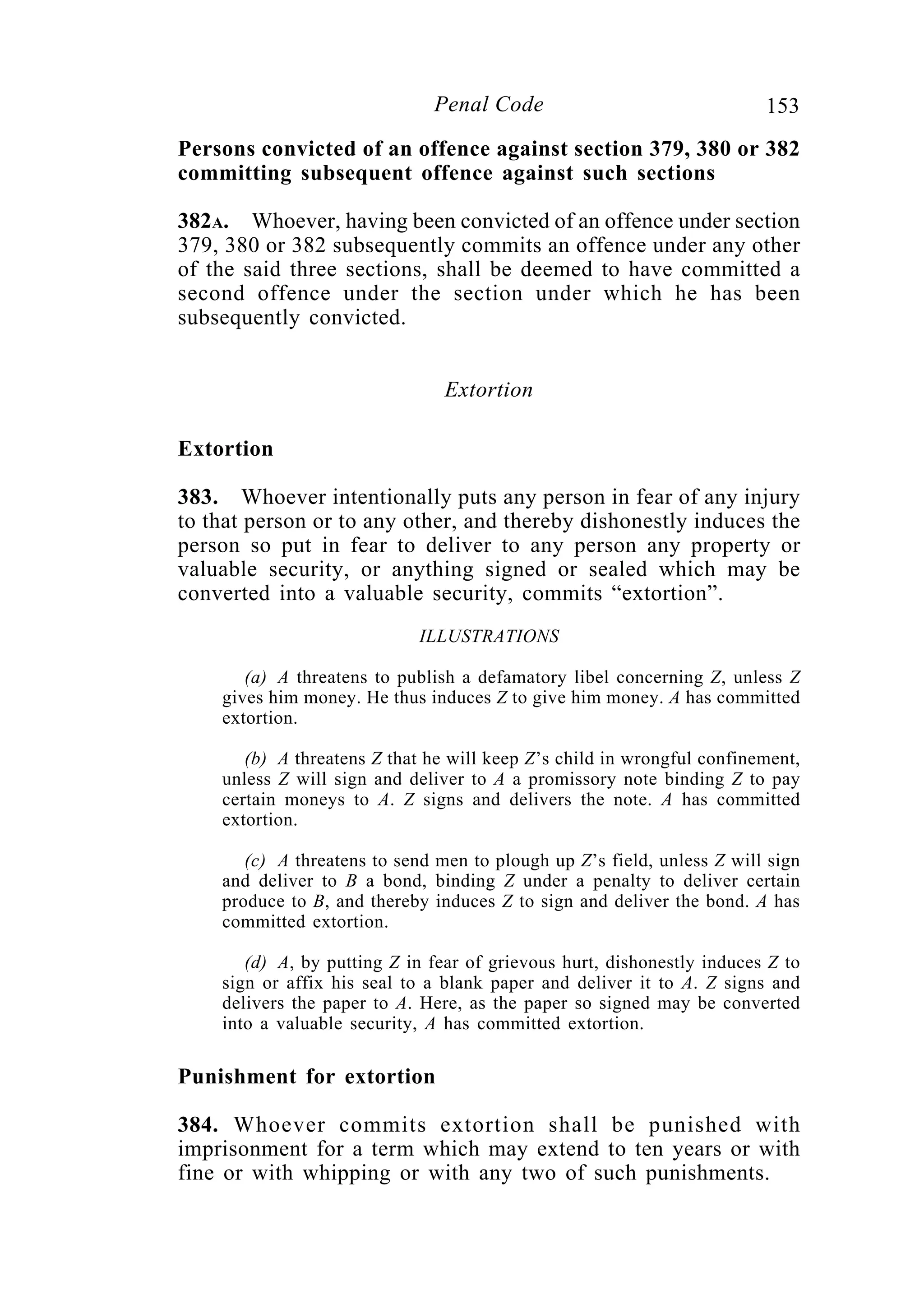 153Penal Code
Persons convicted of an offence against section 379, 380 or 382
committing subsequent offence against such sections
382A. Whoever, having been convicted of an offence under section
379, 380 or 382 subsequently commits an offence under any other
of the said three sections, shall be deemed to have committed a
second offence under the section under which he has been
subsequently convicted.
Extortion
Extortion
383. Whoever intentionally puts any person in fear of any injury
to that person or to any other, and thereby dishonestly induces the
person so put in fear to deliver to any person any property or
valuable security, or anything signed or sealed which may be
converted into a valuable security, commits “extortion”.
ILLUSTRATIONS
(a) A threatens to publish a defamatory libel concerning Z, unless Z
gives him money. He thus induces Z to give him money. A has committed
extortion.
(b) A threatens Z that he will keep Z’s child in wrongful confinement,
unless Z will sign and deliver to A a promissory note binding Z to pay
certain moneys to A. Z signs and delivers the note. A has committed
extortion.
(c) A threatens to send men to plough up Z’s field, unless Z will sign
and deliver to B a bond, binding Z under a penalty to deliver certain
produce to B, and thereby induces Z to sign and deliver the bond. A has
committed extortion.
(d) A, by putting Z in fear of grievous hurt, dishonestly induces Z to
sign or affix his seal to a blank paper and deliver it to A. Z signs and
delivers the paper to A. Here, as the paper so signed may be converted
into a valuable security, A has committed extortion.
Punishment for extortion
384. Whoever commits extortion shall be punished with
imprisonment for a term which may extend to ten years or with
fine or with whipping or with any two of such punishments.
 