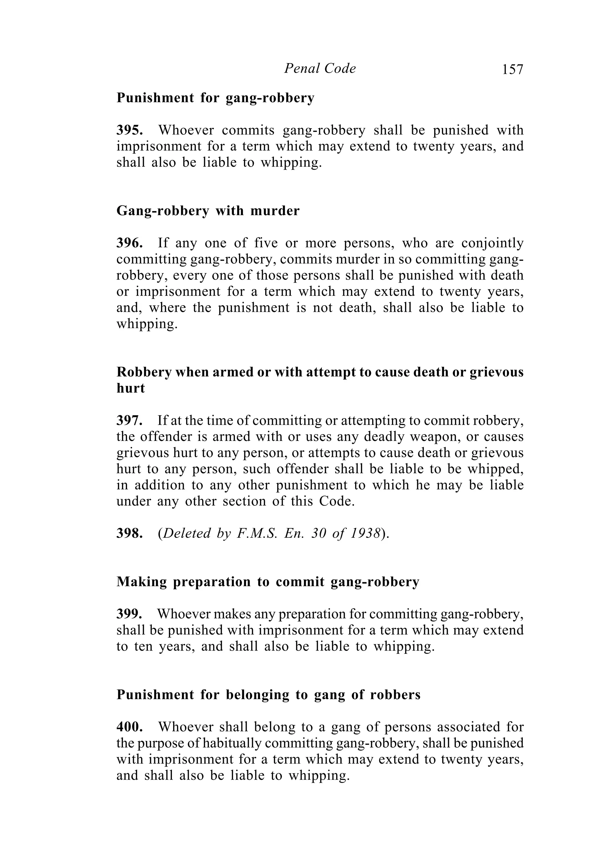 157Penal Code
Punishment for gang-robbery
395. Whoever commits gang-robbery shall be punished with
imprisonment for a term which may extend to twenty years, and
shall also be liable to whipping.
Gang-robbery with murder
396. If any one of five or more persons, who are conjointly
committing gang-robbery, commits murder in so committing gang-
robbery, every one of those persons shall be punished with death
or imprisonment for a term which may extend to twenty years,
and, where the punishment is not death, shall also be liable to
whipping.
Robbery when armed or with attempt to cause death or grievous
hurt
397. If at the time of committing or attempting to commit robbery,
the offender is armed with or uses any deadly weapon, or causes
grievous hurt to any person, or attempts to cause death or grievous
hurt to any person, such offender shall be liable to be whipped,
in addition to any other punishment to which he may be liable
under any other section of this Code.
398. (Deleted by F.M.S. En. 30 of 1938).
Making preparation to commit gang-robbery
399. Whoever makes any preparation for committing gang-robbery,
shall be punished with imprisonment for a term which may extend
to ten years, and shall also be liable to whipping.
Punishment for belonging to gang of robbers
400. Whoever shall belong to a gang of persons associated for
the purpose of habitually committing gang-robbery, shall be punished
with imprisonment for a term which may extend to twenty years,
and shall also be liable to whipping.
 