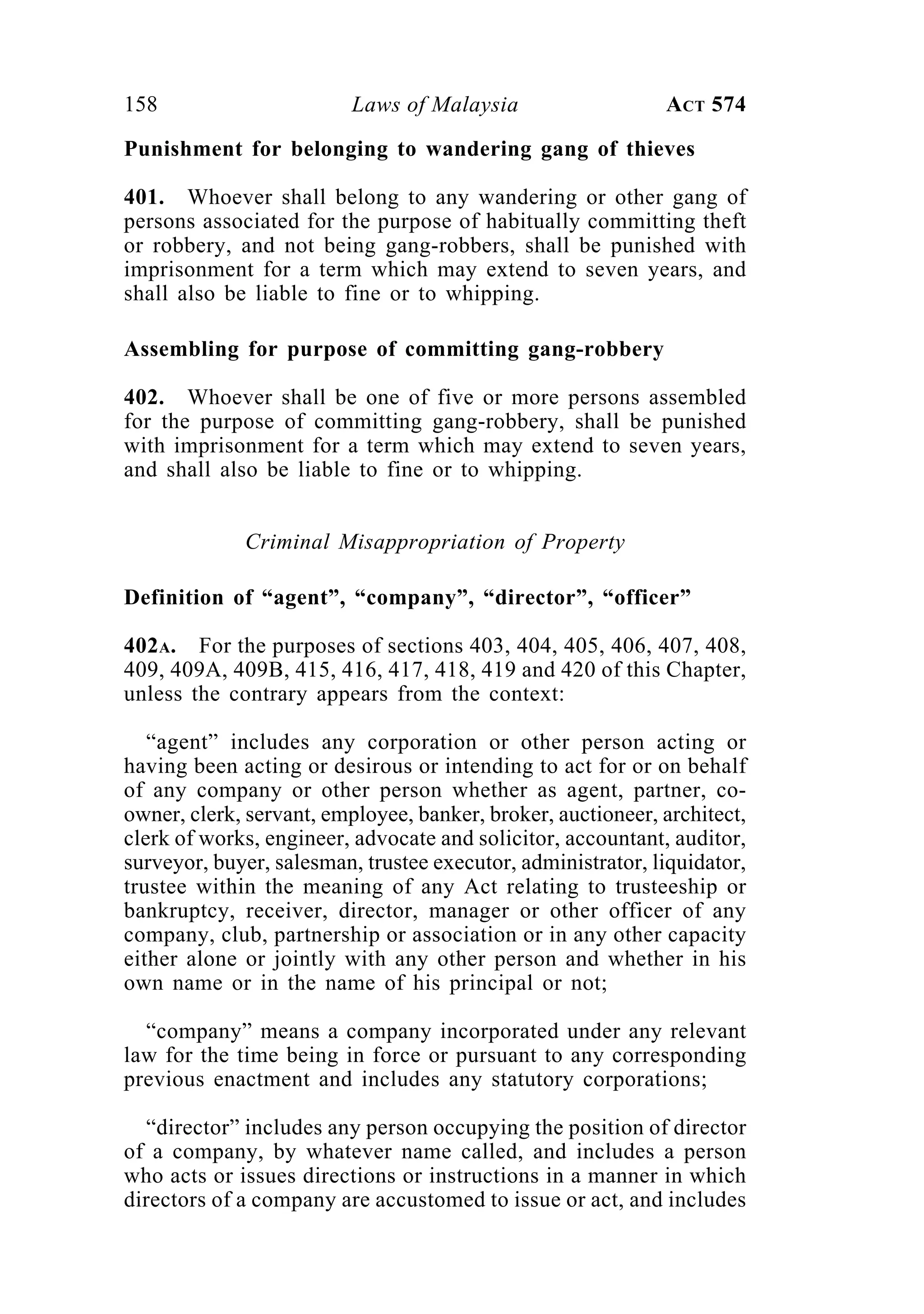 158 Laws of Malaysia ACT 574
Punishment for belonging to wandering gang of thieves
401. Whoever shall belong to any wandering or other gang of
persons associated for the purpose of habitually committing theft
or robbery, and not being gang-robbers, shall be punished with
imprisonment for a term which may extend to seven years, and
shall also be liable to fine or to whipping.
Assembling for purpose of committing gang-robbery
402. Whoever shall be one of five or more persons assembled
for the purpose of committing gang-robbery, shall be punished
with imprisonment for a term which may extend to seven years,
and shall also be liable to fine or to whipping.
Criminal Misappropriation of Property
Definition of “agent”, “company”, “director”, “officer”
402A. For the purposes of sections 403, 404, 405, 406, 407, 408,
409, 409A, 409B, 415, 416, 417, 418, 419 and 420 of this Chapter,
unless the contrary appears from the context:
“agent” includes any corporation or other person acting or
having been acting or desirous or intending to act for or on behalf
of any company or other person whether as agent, partner, co-
owner, clerk, servant, employee, banker, broker, auctioneer, architect,
clerk of works, engineer, advocate and solicitor, accountant, auditor,
surveyor, buyer, salesman, trustee executor, administrator, liquidator,
trustee within the meaning of any Act relating to trusteeship or
bankruptcy, receiver, director, manager or other officer of any
company, club, partnership or association or in any other capacity
either alone or jointly with any other person and whether in his
own name or in the name of his principal or not;
“company” means a company incorporated under any relevant
law for the time being in force or pursuant to any corresponding
previous enactment and includes any statutory corporations;
“director” includes any person occupying the position of director
of a company, by whatever name called, and includes a person
who acts or issues directions or instructions in a manner in which
directors of a company are accustomed to issue or act, and includes
 