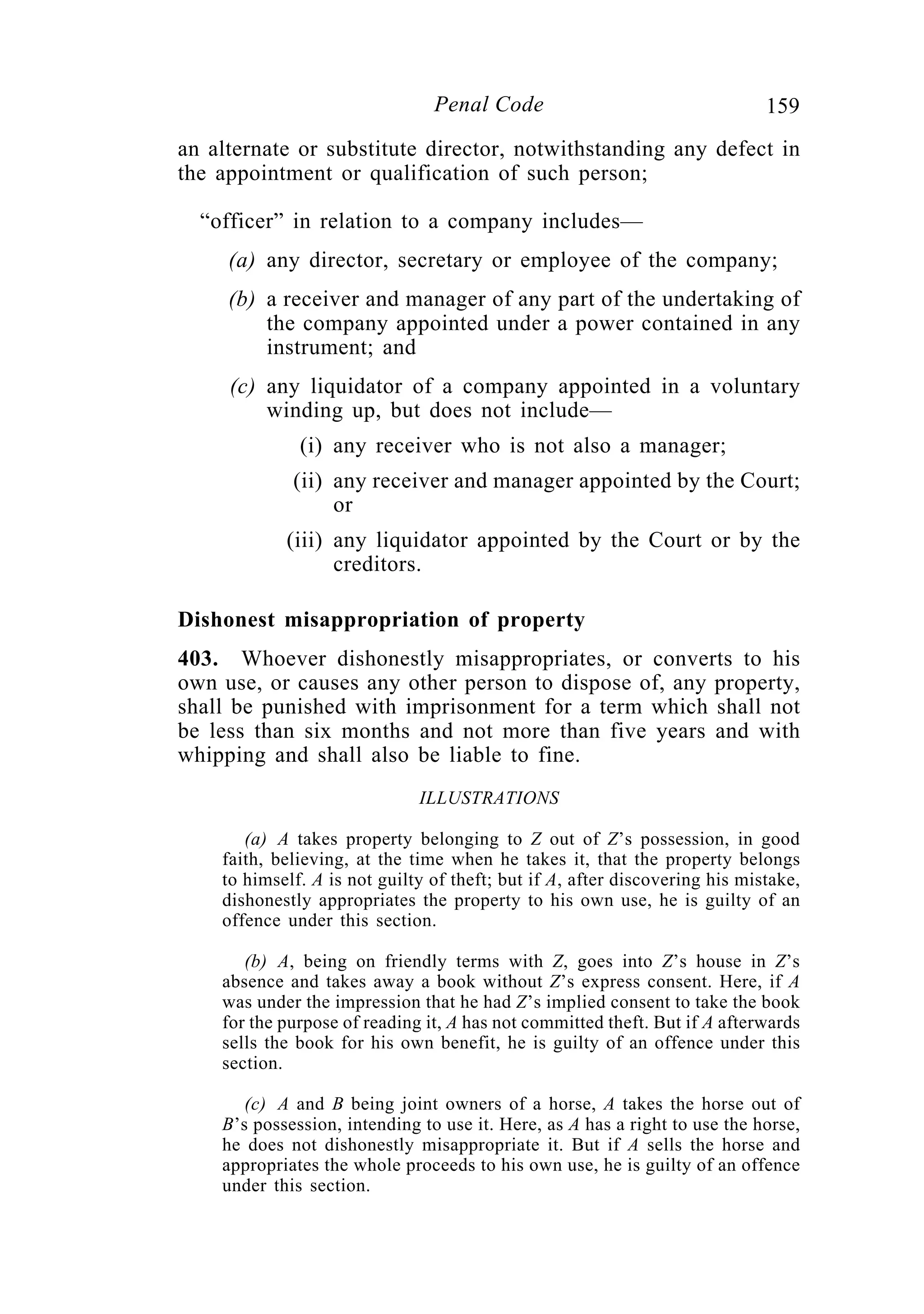159Penal Code
an alternate or substitute director, notwithstanding any defect in
the appointment or qualification of such person;
“officer” in relation to a company includes—
(a) any director, secretary or employee of the company;
(b) a receiver and manager of any part of the undertaking of
the company appointed under a power contained in any
instrument; and
(c) any liquidator of a company appointed in a voluntary
winding up, but does not include—
(i) any receiver who is not also a manager;
(ii) any receiver and manager appointed by the Court;
or
(iii) any liquidator appointed by the Court or by the
creditors.
Dishonest misappropriation of property
403. Whoever dishonestly misappropriates, or converts to his
own use, or causes any other person to dispose of, any property,
shall be punished with imprisonment for a term which shall not
be less than six months and not more than five years and with
whipping and shall also be liable to fine.
ILLUSTRATIONS
(a) A takes property belonging to Z out of Z’s possession, in good
faith, believing, at the time when he takes it, that the property belongs
to himself. A is not guilty of theft; but if A, after discovering his mistake,
dishonestly appropriates the property to his own use, he is guilty of an
offence under this section.
(b) A, being on friendly terms with Z, goes into Z’s house in Z’s
absence and takes away a book without Z’s express consent. Here, if A
was under the impression that he had Z’s implied consent to take the book
for the purpose of reading it, A has not committed theft. But if A afterwards
sells the book for his own benefit, he is guilty of an offence under this
section.
(c) A and B being joint owners of a horse, A takes the horse out of
B’s possession, intending to use it. Here, as A has a right to use the horse,
he does not dishonestly misappropriate it. But if A sells the horse and
appropriates the whole proceeds to his own use, he is guilty of an offence
under this section.
 
