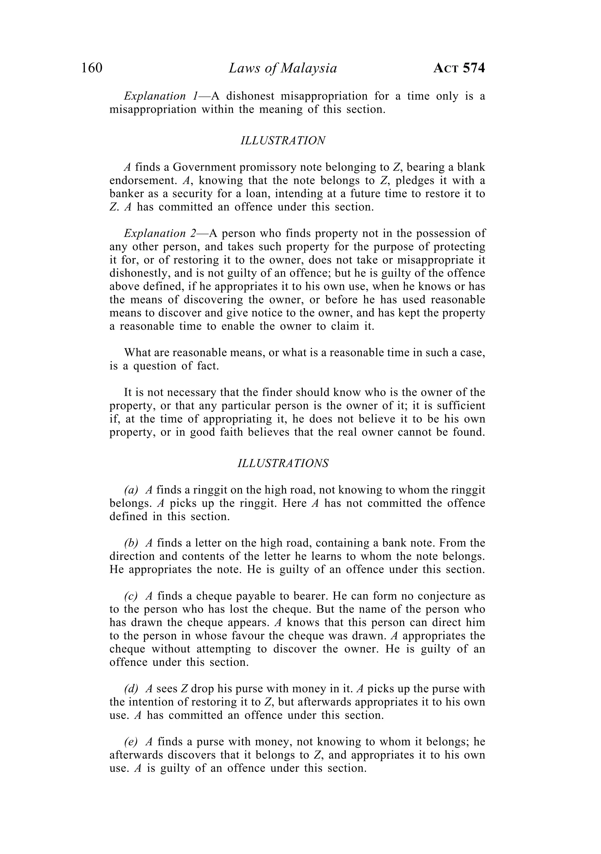 160 Laws of Malaysia ACT 574
Explanation 1—A dishonest misappropriation for a time only is a
misappropriation within the meaning of this section.
ILLUSTRATION
A finds a Government promissory note belonging to Z, bearing a blank
endorsement. A, knowing that the note belongs to Z, pledges it with a
banker as a security for a loan, intending at a future time to restore it to
Z. A has committed an offence under this section.
Explanation 2—A person who finds property not in the possession of
any other person, and takes such property for the purpose of protecting
it for, or of restoring it to the owner, does not take or misappropriate it
dishonestly, and is not guilty of an offence; but he is guilty of the offence
above defined, if he appropriates it to his own use, when he knows or has
the means of discovering the owner, or before he has used reasonable
means to discover and give notice to the owner, and has kept the property
a reasonable time to enable the owner to claim it.
What are reasonable means, or what is a reasonable time in such a case,
is a question of fact.
It is not necessary that the finder should know who is the owner of the
property, or that any particular person is the owner of it; it is sufficient
if, at the time of appropriating it, he does not believe it to be his own
property, or in good faith believes that the real owner cannot be found.
ILLUSTRATIONS
(a) A finds a ringgit on the high road, not knowing to whom the ringgit
belongs. A picks up the ringgit. Here A has not committed the offence
defined in this section.
(b) A finds a letter on the high road, containing a bank note. From the
direction and contents of the letter he learns to whom the note belongs.
He appropriates the note. He is guilty of an offence under this section.
(c) A finds a cheque payable to bearer. He can form no conjecture as
to the person who has lost the cheque. But the name of the person who
has drawn the cheque appears. A knows that this person can direct him
to the person in whose favour the cheque was drawn. A appropriates the
cheque without attempting to discover the owner. He is guilty of an
offence under this section.
(d) A sees Z drop his purse with money in it. A picks up the purse with
the intention of restoring it to Z, but afterwards appropriates it to his own
use. A has committed an offence under this section.
(e) A finds a purse with money, not knowing to whom it belongs; he
afterwards discovers that it belongs to Z, and appropriates it to his own
use. A is guilty of an offence under this section.
 