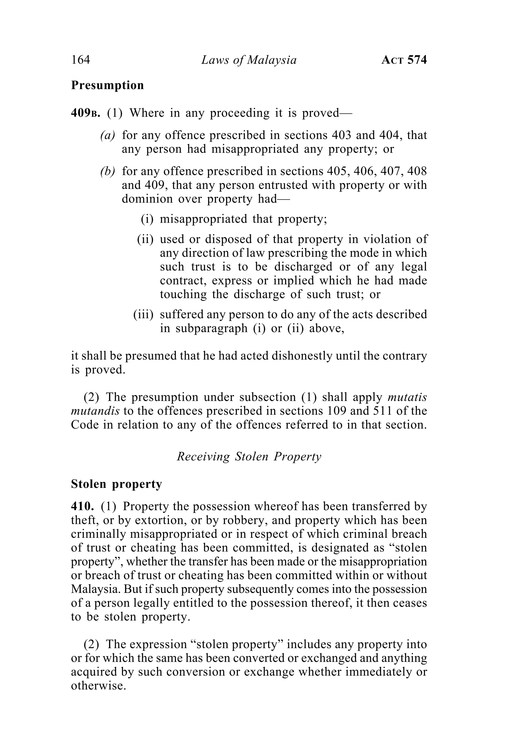 164 Laws of Malaysia ACT 574
Presumption
409B. (1) Where in any proceeding it is proved—
(a) for any offence prescribed in sections 403 and 404, that
any person had misappropriated any property; or
(b) for any offence prescribed in sections 405, 406, 407, 408
and 409, that any person entrusted with property or with
dominion over property had—
(i) misappropriated that property;
(ii) used or disposed of that property in violation of
any direction of law prescribing the mode in which
such trust is to be discharged or of any legal
contract, express or implied which he had made
touching the discharge of such trust; or
(iii) suffered any person to do any of the acts described
in subparagraph (i) or (ii) above,
it shall be presumed that he had acted dishonestly until the contrary
is proved.
(2) The presumption under subsection (1) shall apply mutatis
mutandis to the offences prescribed in sections 109 and 511 of the
Code in relation to any of the offences referred to in that section.
Receiving Stolen Property
Stolen property
410. (1) Property the possession whereof has been transferred by
theft, or by extortion, or by robbery, and property which has been
criminally misappropriated or in respect of which criminal breach
of trust or cheating has been committed, is designated as “stolen
property”, whether the transfer has been made or the misappropriation
or breach of trust or cheating has been committed within or without
Malaysia. But if such property subsequently comes into the possession
of a person legally entitled to the possession thereof, it then ceases
to be stolen property.
(2) The expression “stolen property” includes any property into
or for which the same has been converted or exchanged and anything
acquired by such conversion or exchange whether immediately or
otherwise.
 