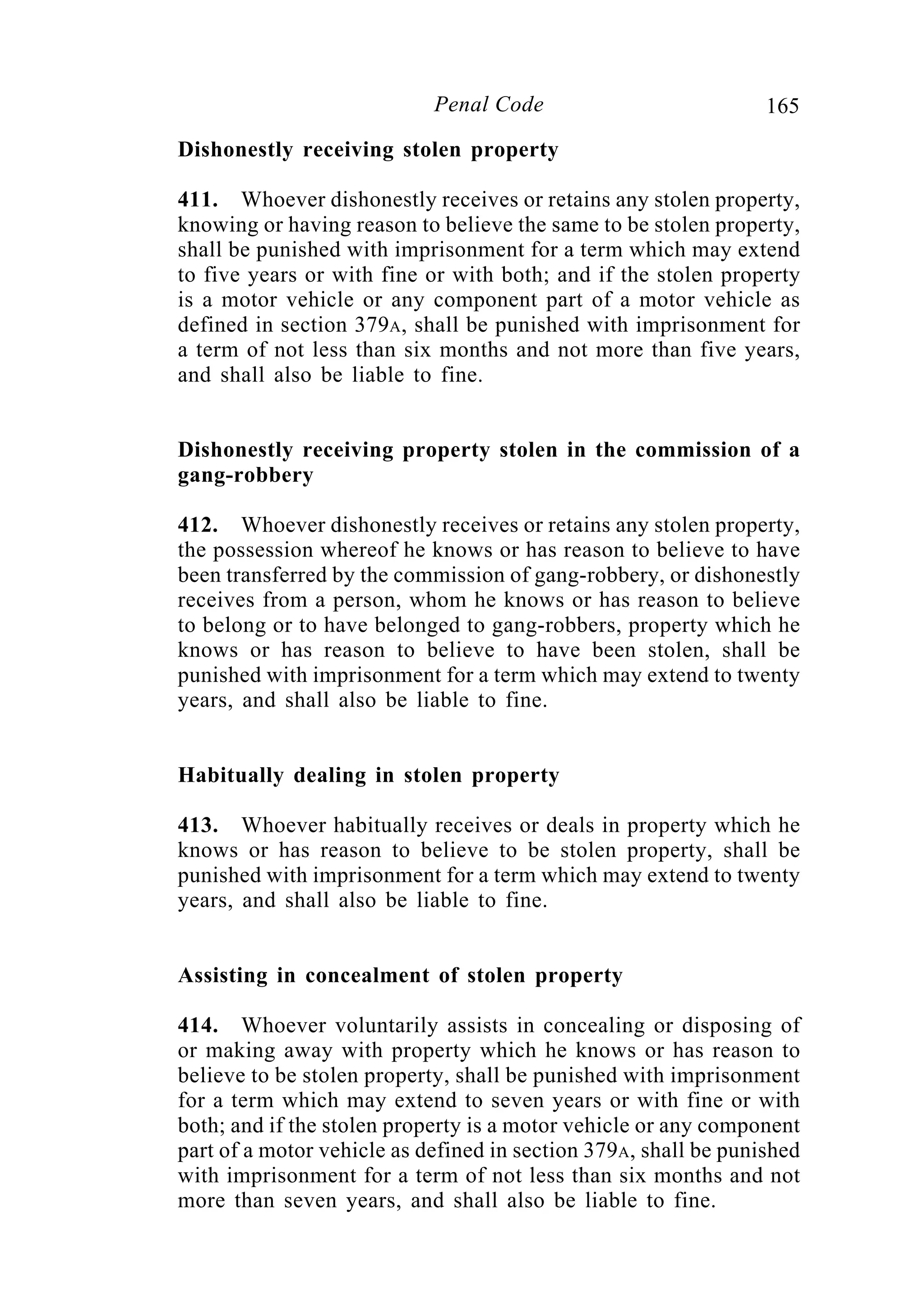 165Penal Code
Dishonestly receiving stolen property
411. Whoever dishonestly receives or retains any stolen property,
knowing or having reason to believe the same to be stolen property,
shall be punished with imprisonment for a term which may extend
to five years or with fine or with both; and if the stolen property
is a motor vehicle or any component part of a motor vehicle as
defined in section 379A, shall be punished with imprisonment for
a term of not less than six months and not more than five years,
and shall also be liable to fine.
Dishonestly receiving property stolen in the commission of a
gang-robbery
412. Whoever dishonestly receives or retains any stolen property,
the possession whereof he knows or has reason to believe to have
been transferred by the commission of gang-robbery, or dishonestly
receives from a person, whom he knows or has reason to believe
to belong or to have belonged to gang-robbers, property which he
knows or has reason to believe to have been stolen, shall be
punished with imprisonment for a term which may extend to twenty
years, and shall also be liable to fine.
Habitually dealing in stolen property
413. Whoever habitually receives or deals in property which he
knows or has reason to believe to be stolen property, shall be
punished with imprisonment for a term which may extend to twenty
years, and shall also be liable to fine.
Assisting in concealment of stolen property
414. Whoever voluntarily assists in concealing or disposing of
or making away with property which he knows or has reason to
believe to be stolen property, shall be punished with imprisonment
for a term which may extend to seven years or with fine or with
both; and if the stolen property is a motor vehicle or any component
part of a motor vehicle as defined in section 379A, shall be punished
with imprisonment for a term of not less than six months and not
more than seven years, and shall also be liable to fine.
 