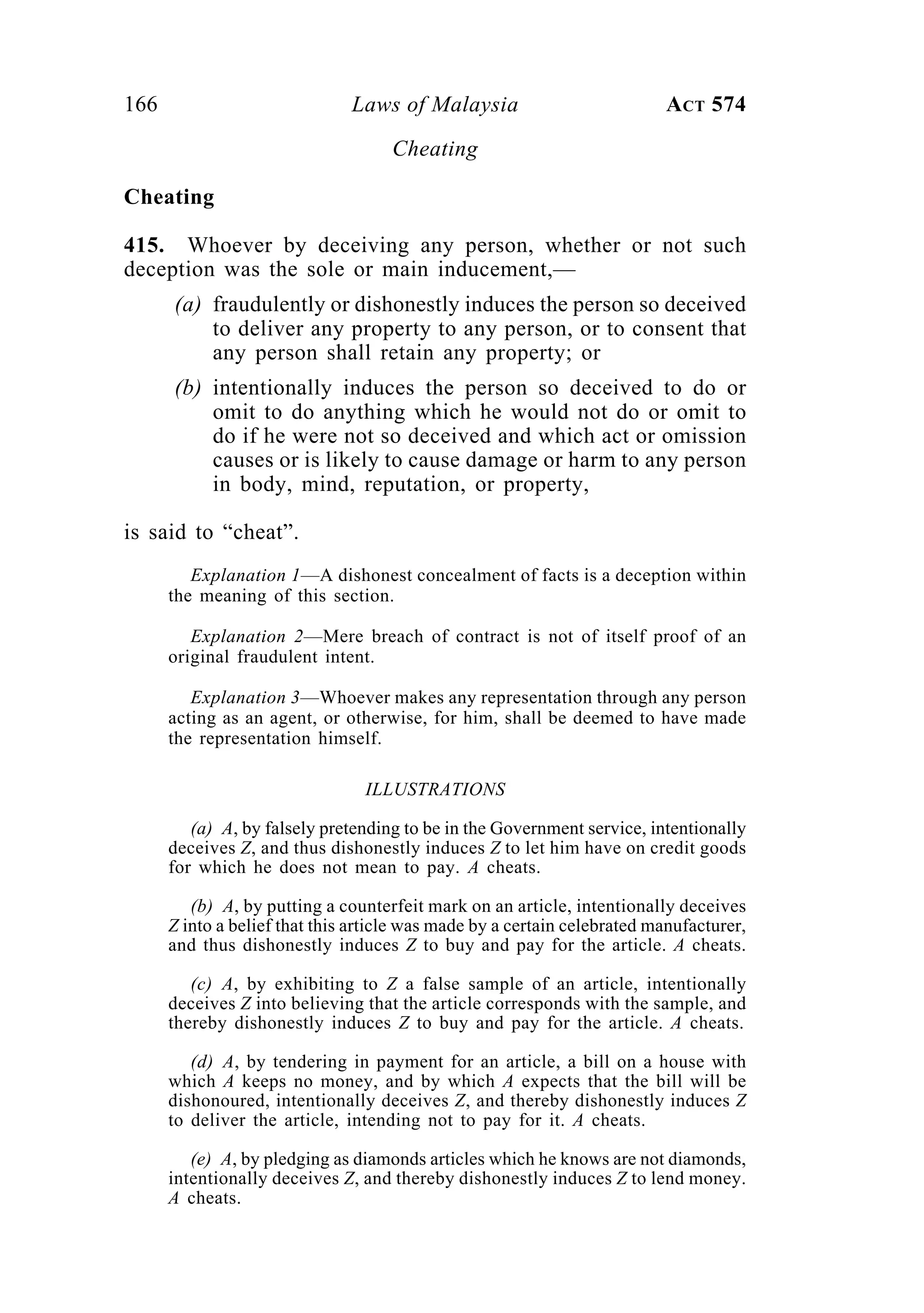 166 Laws of Malaysia ACT 574
Cheating
Cheating
415. Whoever by deceiving any person, whether or not such
deception was the sole or main inducement,—
(a) fraudulently or dishonestly induces the person so deceived
to deliver any property to any person, or to consent that
any person shall retain any property; or
(b) intentionally induces the person so deceived to do or
omit to do anything which he would not do or omit to
do if he were not so deceived and which act or omission
causes or is likely to cause damage or harm to any person
in body, mind, reputation, or property,
is said to “cheat”.
Explanation 1—A dishonest concealment of facts is a deception within
the meaning of this section.
Explanation 2—Mere breach of contract is not of itself proof of an
original fraudulent intent.
Explanation 3—Whoever makes any representation through any person
acting as an agent, or otherwise, for him, shall be deemed to have made
the representation himself.
ILLUSTRATIONS
(a) A, by falsely pretending to be in the Government service, intentionally
deceives Z, and thus dishonestly induces Z to let him have on credit goods
for which he does not mean to pay. A cheats.
(b) A, by putting a counterfeit mark on an article, intentionally deceives
Z into a belief that this article was made by a certain celebrated manufacturer,
and thus dishonestly induces Z to buy and pay for the article. A cheats.
(c) A, by exhibiting to Z a false sample of an article, intentionally
deceives Z into believing that the article corresponds with the sample, and
thereby dishonestly induces Z to buy and pay for the article. A cheats.
(d) A, by tendering in payment for an article, a bill on a house with
which A keeps no money, and by which A expects that the bill will be
dishonoured, intentionally deceives Z, and thereby dishonestly induces Z
to deliver the article, intending not to pay for it. A cheats.
(e) A, by pledging as diamonds articles which he knows are not diamonds,
intentionally deceives Z, and thereby dishonestly induces Z to lend money.
A cheats.
 
