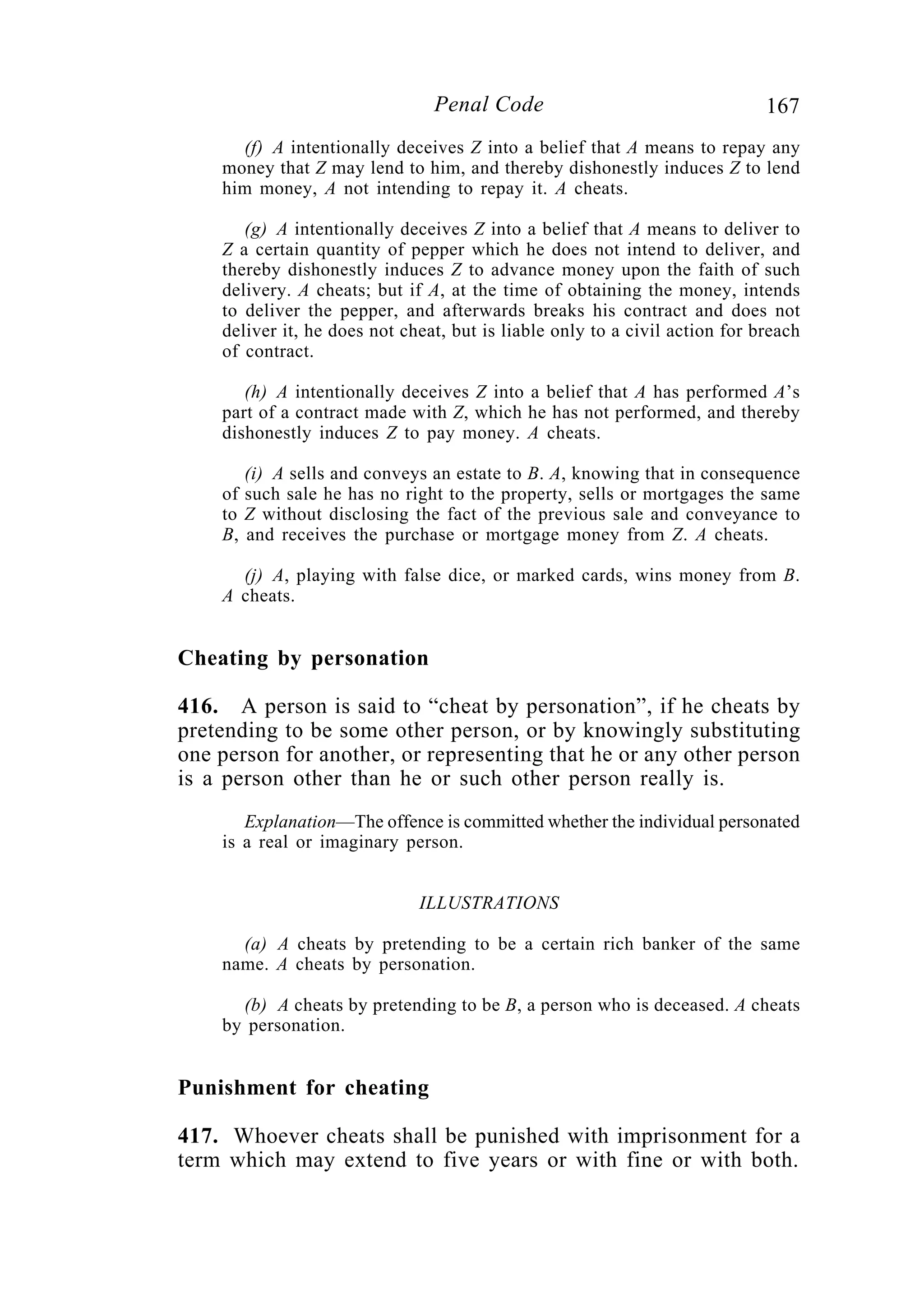 167Penal Code
(f) A intentionally deceives Z into a belief that A means to repay any
money that Z may lend to him, and thereby dishonestly induces Z to lend
him money, A not intending to repay it. A cheats.
(g) A intentionally deceives Z into a belief that A means to deliver to
Z a certain quantity of pepper which he does not intend to deliver, and
thereby dishonestly induces Z to advance money upon the faith of such
delivery. A cheats; but if A, at the time of obtaining the money, intends
to deliver the pepper, and afterwards breaks his contract and does not
deliver it, he does not cheat, but is liable only to a civil action for breach
of contract.
(h) A intentionally deceives Z into a belief that A has performed A’s
part of a contract made with Z, which he has not performed, and thereby
dishonestly induces Z to pay money. A cheats.
(i) A sells and conveys an estate to B. A, knowing that in consequence
of such sale he has no right to the property, sells or mortgages the same
to Z without disclosing the fact of the previous sale and conveyance to
B, and receives the purchase or mortgage money from Z. A cheats.
(j) A, playing with false dice, or marked cards, wins money from B.
A cheats.
Cheating by personation
416. A person is said to “cheat by personation”, if he cheats by
pretending to be some other person, or by knowingly substituting
one person for another, or representing that he or any other person
is a person other than he or such other person really is.
Explanation—The offence is committed whether the individual personated
is a real or imaginary person.
ILLUSTRATIONS
(a) A cheats by pretending to be a certain rich banker of the same
name. A cheats by personation.
(b) A cheats by pretending to be B, a person who is deceased. A cheats
by personation.
Punishment for cheating
417. Whoever cheats shall be punished with imprisonment for a
term which may extend to five years or with fine or with both.
 
