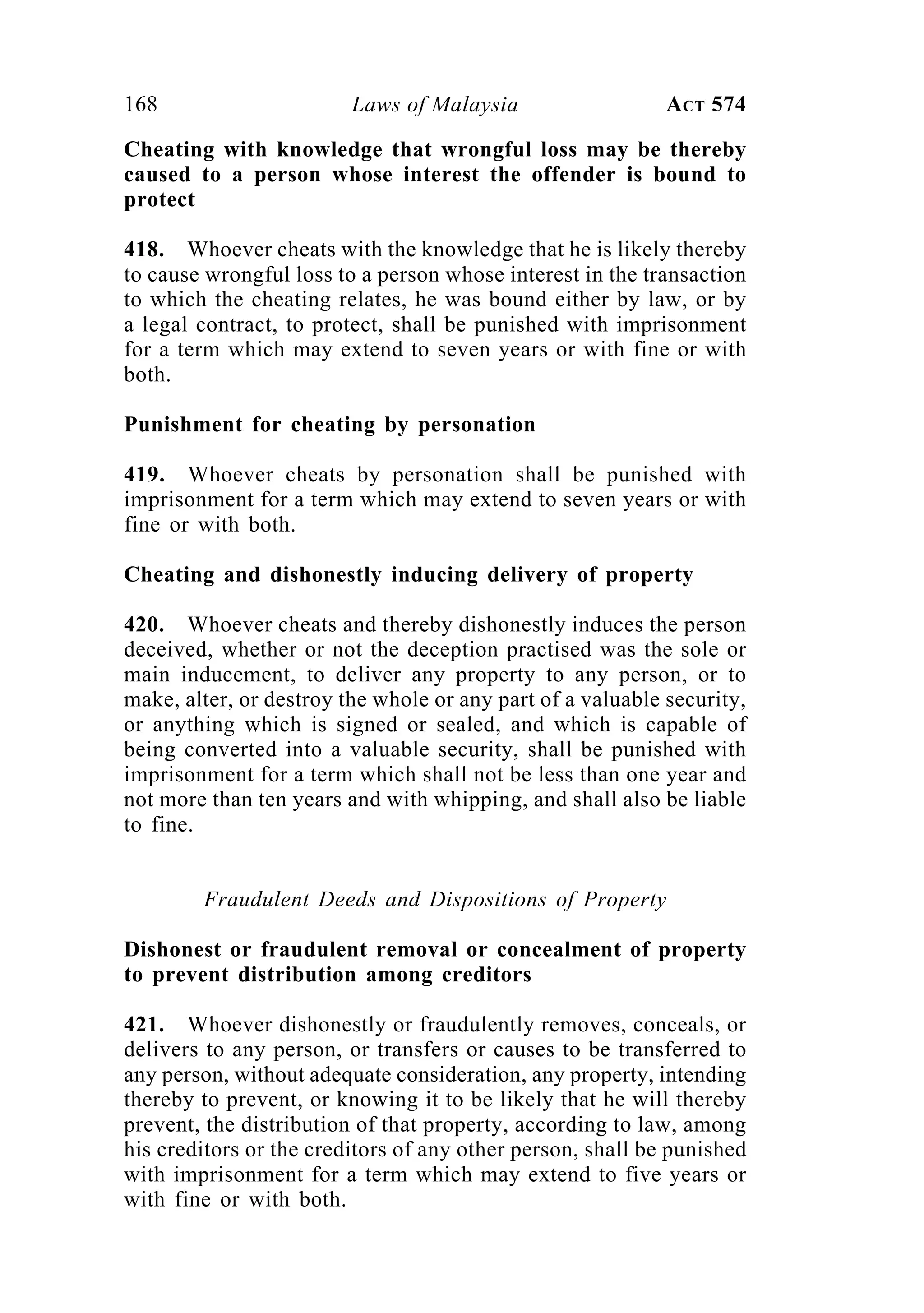 168 Laws of Malaysia ACT 574
Cheating with knowledge that wrongful loss may be thereby
caused to a person whose interest the offender is bound to
protect
418. Whoever cheats with the knowledge that he is likely thereby
to cause wrongful loss to a person whose interest in the transaction
to which the cheating relates, he was bound either by law, or by
a legal contract, to protect, shall be punished with imprisonment
for a term which may extend to seven years or with fine or with
both.
Punishment for cheating by personation
419. Whoever cheats by personation shall be punished with
imprisonment for a term which may extend to seven years or with
fine or with both.
Cheating and dishonestly inducing delivery of property
420. Whoever cheats and thereby dishonestly induces the person
deceived, whether or not the deception practised was the sole or
main inducement, to deliver any property to any person, or to
make, alter, or destroy the whole or any part of a valuable security,
or anything which is signed or sealed, and which is capable of
being converted into a valuable security, shall be punished with
imprisonment for a term which shall not be less than one year and
not more than ten years and with whipping, and shall also be liable
to fine.
Fraudulent Deeds and Dispositions of Property
Dishonest or fraudulent removal or concealment of property
to prevent distribution among creditors
421. Whoever dishonestly or fraudulently removes, conceals, or
delivers to any person, or transfers or causes to be transferred to
any person, without adequate consideration, any property, intending
thereby to prevent, or knowing it to be likely that he will thereby
prevent, the distribution of that property, according to law, among
his creditors or the creditors of any other person, shall be punished
with imprisonment for a term which may extend to five years or
with fine or with both.
 