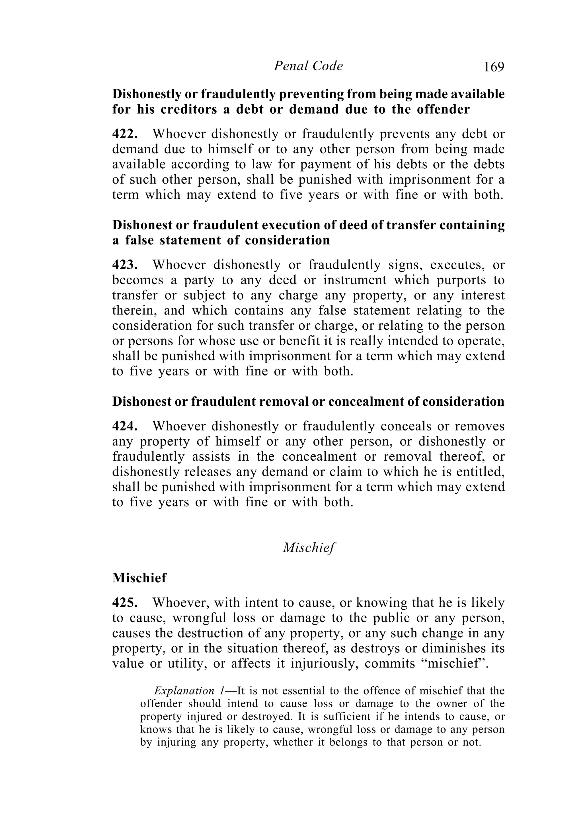 169Penal Code
Dishonestly or fraudulently preventing from being made available
for his creditors a debt or demand due to the offender
422. Whoever dishonestly or fraudulently prevents any debt or
demand due to himself or to any other person from being made
available according to law for payment of his debts or the debts
of such other person, shall be punished with imprisonment for a
term which may extend to five years or with fine or with both.
Dishonest or fraudulent execution of deed of transfer containing
a false statement of consideration
423. Whoever dishonestly or fraudulently signs, executes, or
becomes a party to any deed or instrument which purports to
transfer or subject to any charge any property, or any interest
therein, and which contains any false statement relating to the
consideration for such transfer or charge, or relating to the person
or persons for whose use or benefit it is really intended to operate,
shall be punished with imprisonment for a term which may extend
to five years or with fine or with both.
Dishonest or fraudulent removal or concealment of consideration
424. Whoever dishonestly or fraudulently conceals or removes
any property of himself or any other person, or dishonestly or
fraudulently assists in the concealment or removal thereof, or
dishonestly releases any demand or claim to which he is entitled,
shall be punished with imprisonment for a term which may extend
to five years or with fine or with both.
Mischief
Mischief
425. Whoever, with intent to cause, or knowing that he is likely
to cause, wrongful loss or damage to the public or any person,
causes the destruction of any property, or any such change in any
property, or in the situation thereof, as destroys or diminishes its
value or utility, or affects it injuriously, commits “mischief”.
Explanation 1—It is not essential to the offence of mischief that the
offender should intend to cause loss or damage to the owner of the
property injured or destroyed. It is sufficient if he intends to cause, or
knows that he is likely to cause, wrongful loss or damage to any person
by injuring any property, whether it belongs to that person or not.
 