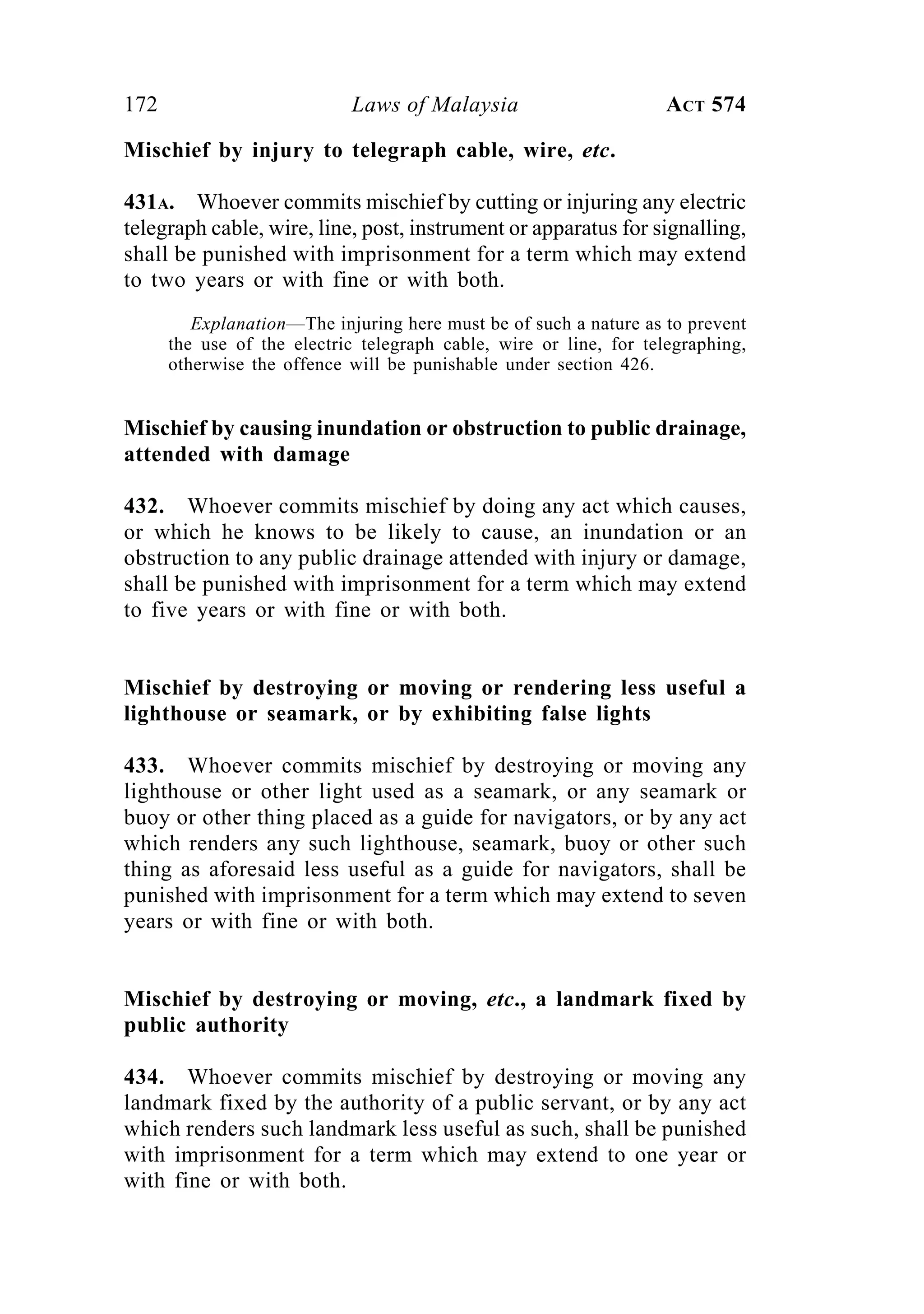 172 Laws of Malaysia ACT 574
Mischief by injury to telegraph cable, wire, etc.
431A. Whoever commits mischief by cutting or injuring any electric
telegraph cable, wire, line, post, instrument or apparatus for signalling,
shall be punished with imprisonment for a term which may extend
to two years or with fine or with both.
Explanation—The injuring here must be of such a nature as to prevent
the use of the electric telegraph cable, wire or line, for telegraphing,
otherwise the offence will be punishable under section 426.
Mischief by causing inundation or obstruction to public drainage,
attended with damage
432. Whoever commits mischief by doing any act which causes,
or which he knows to be likely to cause, an inundation or an
obstruction to any public drainage attended with injury or damage,
shall be punished with imprisonment for a term which may extend
to five years or with fine or with both.
Mischief by destroying or moving or rendering less useful a
lighthouse or seamark, or by exhibiting false lights
433. Whoever commits mischief by destroying or moving any
lighthouse or other light used as a seamark, or any seamark or
buoy or other thing placed as a guide for navigators, or by any act
which renders any such lighthouse, seamark, buoy or other such
thing as aforesaid less useful as a guide for navigators, shall be
punished with imprisonment for a term which may extend to seven
years or with fine or with both.
Mischief by destroying or moving, etc., a landmark fixed by
public authority
434. Whoever commits mischief by destroying or moving any
landmark fixed by the authority of a public servant, or by any act
which renders such landmark less useful as such, shall be punished
with imprisonment for a term which may extend to one year or
with fine or with both.
 