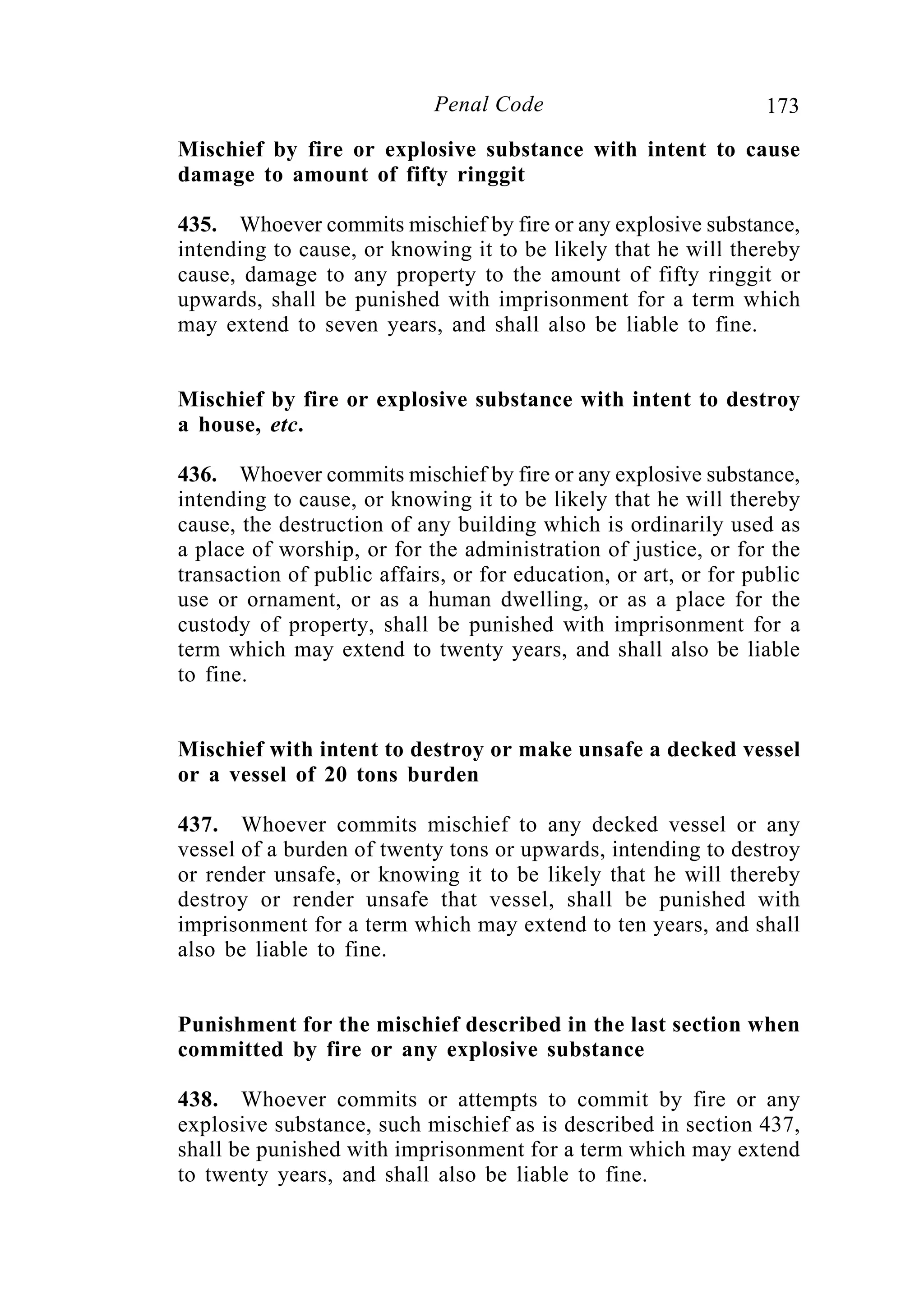 173Penal Code
Mischief by fire or explosive substance with intent to cause
damage to amount of fifty ringgit
435. Whoever commits mischief by fire or any explosive substance,
intending to cause, or knowing it to be likely that he will thereby
cause, damage to any property to the amount of fifty ringgit or
upwards, shall be punished with imprisonment for a term which
may extend to seven years, and shall also be liable to fine.
Mischief by fire or explosive substance with intent to destroy
a house, etc.
436. Whoever commits mischief by fire or any explosive substance,
intending to cause, or knowing it to be likely that he will thereby
cause, the destruction of any building which is ordinarily used as
a place of worship, or for the administration of justice, or for the
transaction of public affairs, or for education, or art, or for public
use or ornament, or as a human dwelling, or as a place for the
custody of property, shall be punished with imprisonment for a
term which may extend to twenty years, and shall also be liable
to fine.
Mischief with intent to destroy or make unsafe a decked vessel
or a vessel of 20 tons burden
437. Whoever commits mischief to any decked vessel or any
vessel of a burden of twenty tons or upwards, intending to destroy
or render unsafe, or knowing it to be likely that he will thereby
destroy or render unsafe that vessel, shall be punished with
imprisonment for a term which may extend to ten years, and shall
also be liable to fine.
Punishment for the mischief described in the last section when
committed by fire or any explosive substance
438. Whoever commits or attempts to commit by fire or any
explosive substance, such mischief as is described in section 437,
shall be punished with imprisonment for a term which may extend
to twenty years, and shall also be liable to fine.
 