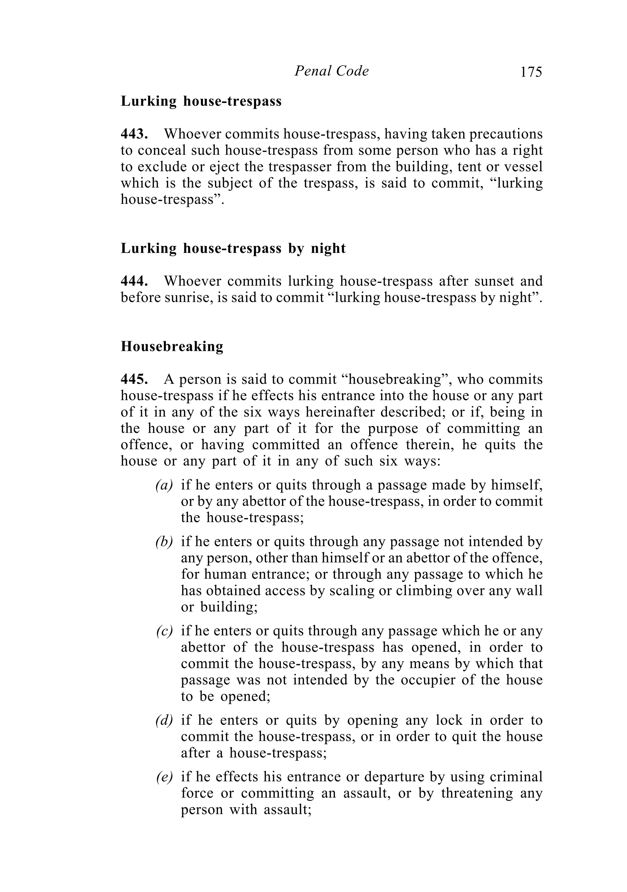 175Penal Code
Lurking house-trespass
443. Whoever commits house-trespass, having taken precautions
to conceal such house-trespass from some person who has a right
to exclude or eject the trespasser from the building, tent or vessel
which is the subject of the trespass, is said to commit, “lurking
house-trespass”.
Lurking house-trespass by night
444. Whoever commits lurking house-trespass after sunset and
before sunrise, is said to commit “lurking house-trespass by night”.
Housebreaking
445. A person is said to commit “housebreaking”, who commits
house-trespass if he effects his entrance into the house or any part
of it in any of the six ways hereinafter described; or if, being in
the house or any part of it for the purpose of committing an
offence, or having committed an offence therein, he quits the
house or any part of it in any of such six ways:
(a) if he enters or quits through a passage made by himself,
or by any abettor of the house-trespass, in order to commit
the house-trespass;
(b) if he enters or quits through any passage not intended by
any person, other than himself or an abettor of the offence,
for human entrance; or through any passage to which he
has obtained access by scaling or climbing over any wall
or building;
(c) if he enters or quits through any passage which he or any
abettor of the house-trespass has opened, in order to
commit the house-trespass, by any means by which that
passage was not intended by the occupier of the house
to be opened;
(d) if he enters or quits by opening any lock in order to
commit the house-trespass, or in order to quit the house
after a house-trespass;
(e) if he effects his entrance or departure by using criminal
force or committing an assault, or by threatening any
person with assault;
 