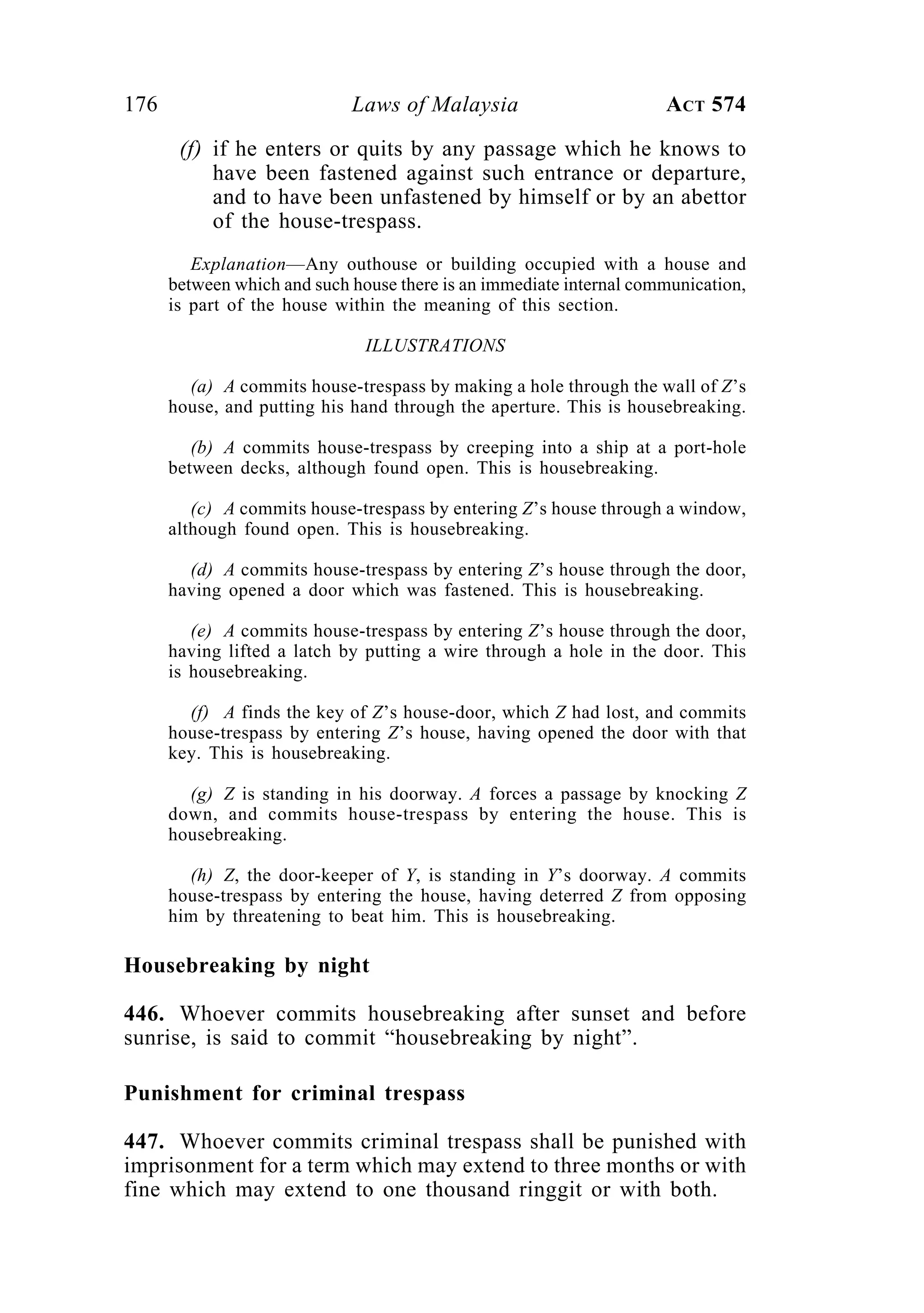 176 Laws of Malaysia ACT 574
(f) if he enters or quits by any passage which he knows to
have been fastened against such entrance or departure,
and to have been unfastened by himself or by an abettor
of the house-trespass.
Explanation—Any outhouse or building occupied with a house and
between which and such house there is an immediate internal communication,
is part of the house within the meaning of this section.
ILLUSTRATIONS
(a) A commits house-trespass by making a hole through the wall of Z’s
house, and putting his hand through the aperture. This is housebreaking.
(b) A commits house-trespass by creeping into a ship at a port-hole
between decks, although found open. This is housebreaking.
(c) A commits house-trespass by entering Z’s house through a window,
although found open. This is housebreaking.
(d) A commits house-trespass by entering Z’s house through the door,
having opened a door which was fastened. This is housebreaking.
(e) A commits house-trespass by entering Z’s house through the door,
having lifted a latch by putting a wire through a hole in the door. This
is housebreaking.
(f) A finds the key of Z’s house-door, which Z had lost, and commits
house-trespass by entering Z’s house, having opened the door with that
key. This is housebreaking.
(g) Z is standing in his doorway. A forces a passage by knocking Z
down, and commits house-trespass by entering the house. This is
housebreaking.
(h) Z, the door-keeper of Y, is standing in Y’s doorway. A commits
house-trespass by entering the house, having deterred Z from opposing
him by threatening to beat him. This is housebreaking.
Housebreaking by night
446. Whoever commits housebreaking after sunset and before
sunrise, is said to commit “housebreaking by night”.
Punishment for criminal trespass
447. Whoever commits criminal trespass shall be punished with
imprisonment for a term which may extend to three months or with
fine which may extend to one thousand ringgit or with both.
 